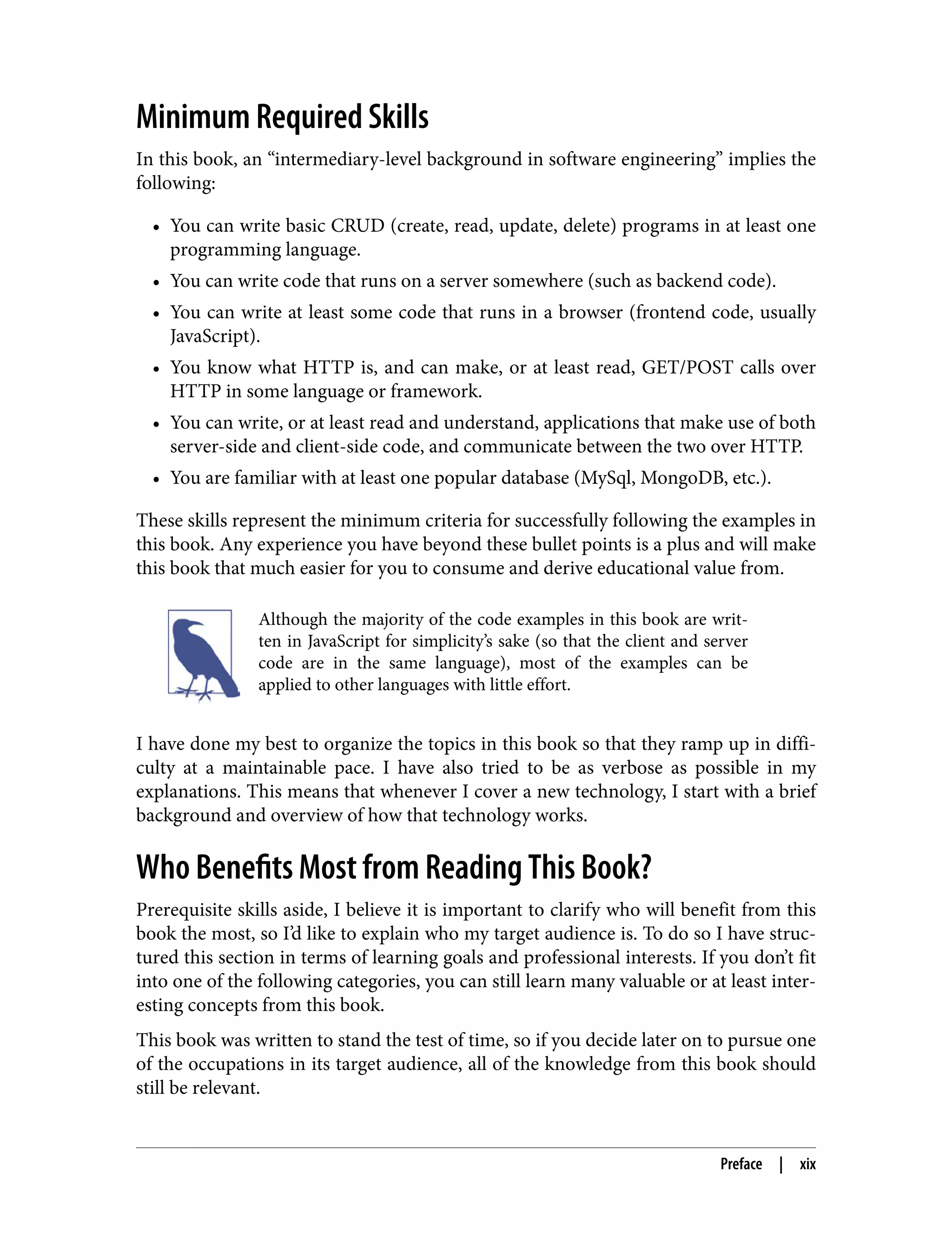 Minimum Required Skills In this book, an “intermediary-level background in software engineering” implies the following: • You can write basic CRUD (create, read, update, delete) programs in at least one programming language. • You can write code that runs on a server somewhere (such as backend code). • You can write at least some code that runs in a browser (frontend code, usually JavaScript). • You know what HTTP is, and can make, or at least read, GET/POST calls over HTTP in some language or framework. • You can write, or at least read and understand, applications that make use of both server-side and client-side code, and communicate between the two over HTTP. • You are familiar with at least one popular database (MySql, MongoDB, etc.). These skills represent the minimum criteria for successfully following the examples in this book. Any experience you have beyond these bullet points is a plus and will make this book that much easier for you to consume and derive educational value from. Although the majority of the code examples in this book are writ‐ ten in JavaScript for simplicity’s sake (so that the client and server code are in the same language), most of the examples can be applied to other languages with little effort. I have done my best to organize the topics in this book so that they ramp up in diffi‐ culty at a maintainable pace. I have also tried to be as verbose as possible in my explanations. This means that whenever I cover a new technology, I start with a brief background and overview of how that technology works. Who Benefits Most from Reading This Book? Prerequisite skills aside, I believe it is important to clarify who will benefit from this book the most, so I’d like to explain who my target audience is. To do so I have struc‐ tured this section in terms of learning goals and professional interests. If you don’t fit into one of the following categories, you can still learn many valuable or at least inter‐ esting concepts from this book. This book was written to stand the test of time, so if you decide later on to pursue one of the occupations in its target audience, all of the knowledge from this book should still be relevant. Preface | xix 