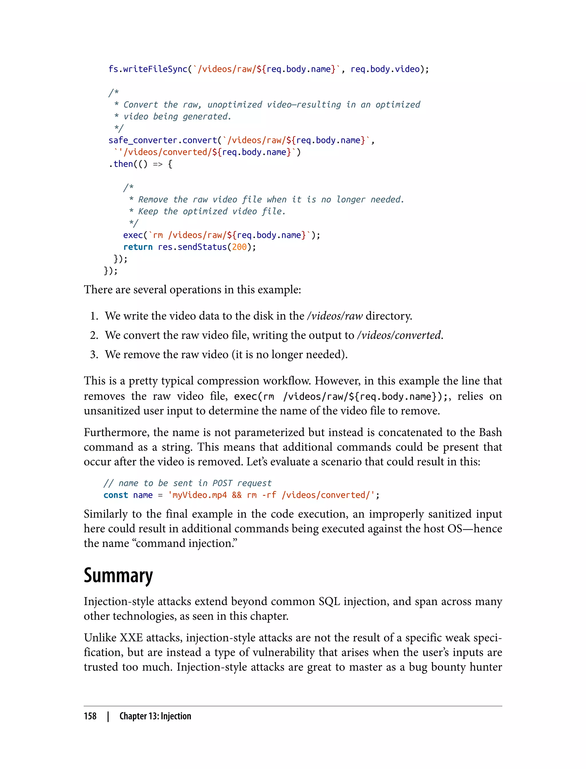fs.writeFileSync(`/videos/raw/${req.body.name}`, req.body.video); /* * Convert the raw, unoptimized video—resulting in an optimized * video being generated. */ safe_converter.convert(`/videos/raw/${req.body.name}`, `'/videos/converted/${req.body.name}`) .then(() => { /* * Remove the raw video file when it is no longer needed. * Keep the optimized video file. */ exec(`rm /videos/raw/${req.body.name}`); return res.sendStatus(200); }); }); There are several operations in this example: 1. We write the video data to the disk in the /videos/raw directory. 2. We convert the raw video file, writing the output to /videos/converted. 3. We remove the raw video (it is no longer needed). This is a pretty typical compression workflow. However, in this example the line that removes the raw video file, exec(rm /videos/raw/${req.body.name});, relies on unsanitized user input to determine the name of the video file to remove. Furthermore, the name is not parameterized but instead is concatenated to the Bash command as a string. This means that additional commands could be present that occur after the video is removed. Let’s evaluate a scenario that could result in this: // name to be sent in POST request const name = 'myVideo.mp4 && rm -rf /videos/converted/'; Similarly to the final example in the code execution, an improperly sanitized input here could result in additional commands being executed against the host OS—hence the name “command injection.” Summary Injection-style attacks extend beyond common SQL injection, and span across many other technologies, as seen in this chapter. Unlike XXE attacks, injection-style attacks are not the result of a specific weak speci‐ fication, but are instead a type of vulnerability that arises when the user’s inputs are trusted too much. Injection-style attacks are great to master as a bug bounty hunter 158 | Chapter 13: Injection 
