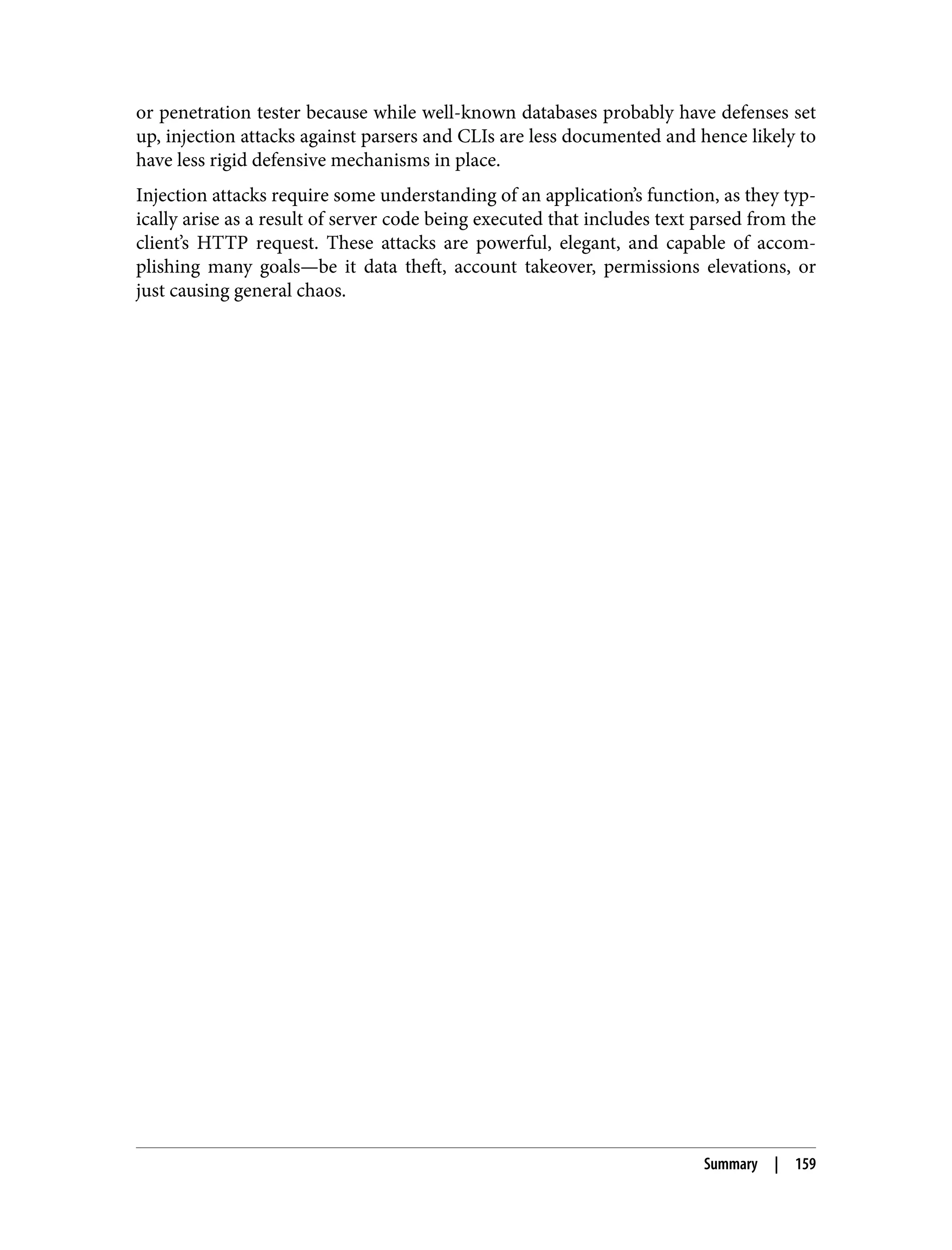 or penetration tester because while well-known databases probably have defenses set up, injection attacks against parsers and CLIs are less documented and hence likely to have less rigid defensive mechanisms in place. Injection attacks require some understanding of an application’s function, as they typ‐ ically arise as a result of server code being executed that includes text parsed from the client’s HTTP request. These attacks are powerful, elegant, and capable of accom‐ plishing many goals—be it data theft, account takeover, permissions elevations, or just causing general chaos. Summary | 159 