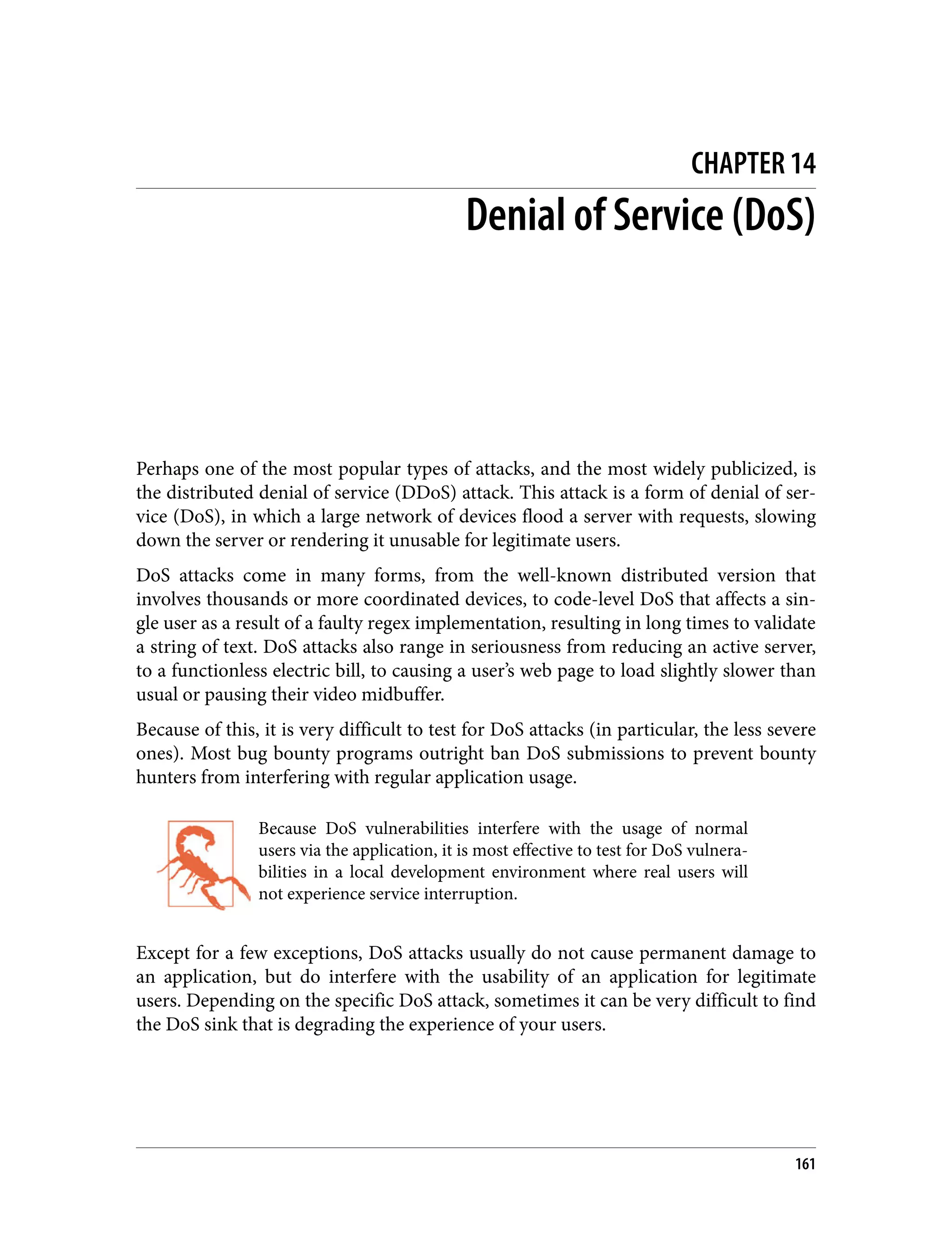 CHAPTER 14 Denial of Service (DoS) Perhaps one of the most popular types of attacks, and the most widely publicized, is the distributed denial of service (DDoS) attack. This attack is a form of denial of ser‐ vice (DoS), in which a large network of devices flood a server with requests, slowing down the server or rendering it unusable for legitimate users. DoS attacks come in many forms, from the well-known distributed version that involves thousands or more coordinated devices, to code-level DoS that affects a sin‐ gle user as a result of a faulty regex implementation, resulting in long times to validate a string of text. DoS attacks also range in seriousness from reducing an active server, to a functionless electric bill, to causing a user’s web page to load slightly slower than usual or pausing their video midbuffer. Because of this, it is very difficult to test for DoS attacks (in particular, the less severe ones). Most bug bounty programs outright ban DoS submissions to prevent bounty hunters from interfering with regular application usage. Because DoS vulnerabilities interfere with the usage of normal users via the application, it is most effective to test for DoS vulnera‐ bilities in a local development environment where real users will not experience service interruption. Except for a few exceptions, DoS attacks usually do not cause permanent damage to an application, but do interfere with the usability of an application for legitimate users. Depending on the specific DoS attack, sometimes it can be very difficult to find the DoS sink that is degrading the experience of your users. 161 
