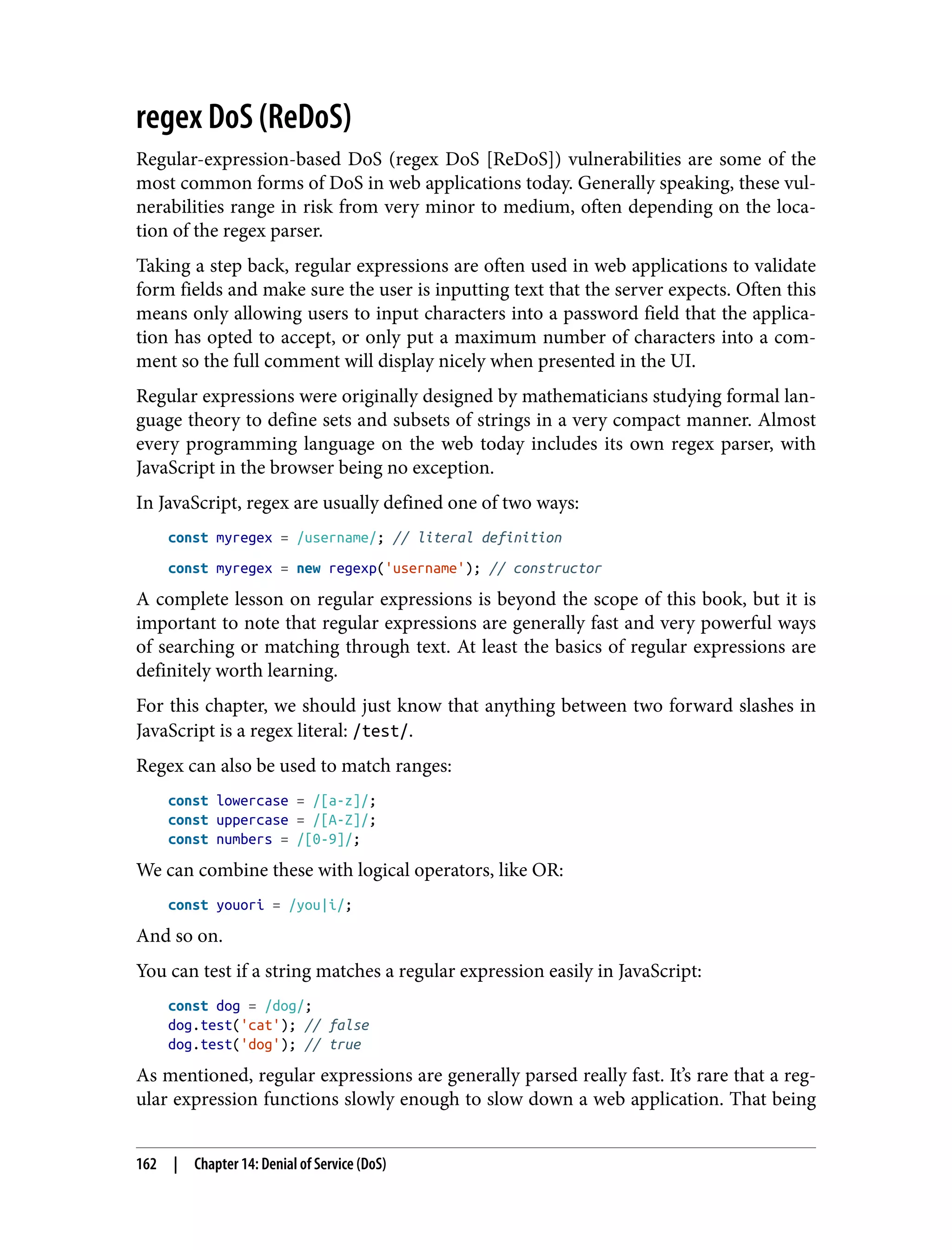 regex DoS (ReDoS) Regular-expression-based DoS (regex DoS [ReDoS]) vulnerabilities are some of the most common forms of DoS in web applications today. Generally speaking, these vul‐ nerabilities range in risk from very minor to medium, often depending on the loca‐ tion of the regex parser. Taking a step back, regular expressions are often used in web applications to validate form fields and make sure the user is inputting text that the server expects. Often this means only allowing users to input characters into a password field that the applica‐ tion has opted to accept, or only put a maximum number of characters into a com‐ ment so the full comment will display nicely when presented in the UI. Regular expressions were originally designed by mathematicians studying formal lan‐ guage theory to define sets and subsets of strings in a very compact manner. Almost every programming language on the web today includes its own regex parser, with JavaScript in the browser being no exception. In JavaScript, regex are usually defined one of two ways: const myregex = /username/; // literal definition const myregex = new regexp('username'); // constructor A complete lesson on regular expressions is beyond the scope of this book, but it is important to note that regular expressions are generally fast and very powerful ways of searching or matching through text. At least the basics of regular expressions are definitely worth learning. For this chapter, we should just know that anything between two forward slashes in JavaScript is a regex literal: /test/. Regex can also be used to match ranges: const lowercase = /[a-z]/; const uppercase = /[A-Z]/; const numbers = /[0-9]/; We can combine these with logical operators, like OR: const youori = /you|i/; And so on. You can test if a string matches a regular expression easily in JavaScript: const dog = /dog/; dog.test('cat'); // false dog.test('dog'); // true As mentioned, regular expressions are generally parsed really fast. It’s rare that a reg‐ ular expression functions slowly enough to slow down a web application. That being 162 | Chapter 14: Denial of Service (DoS) 