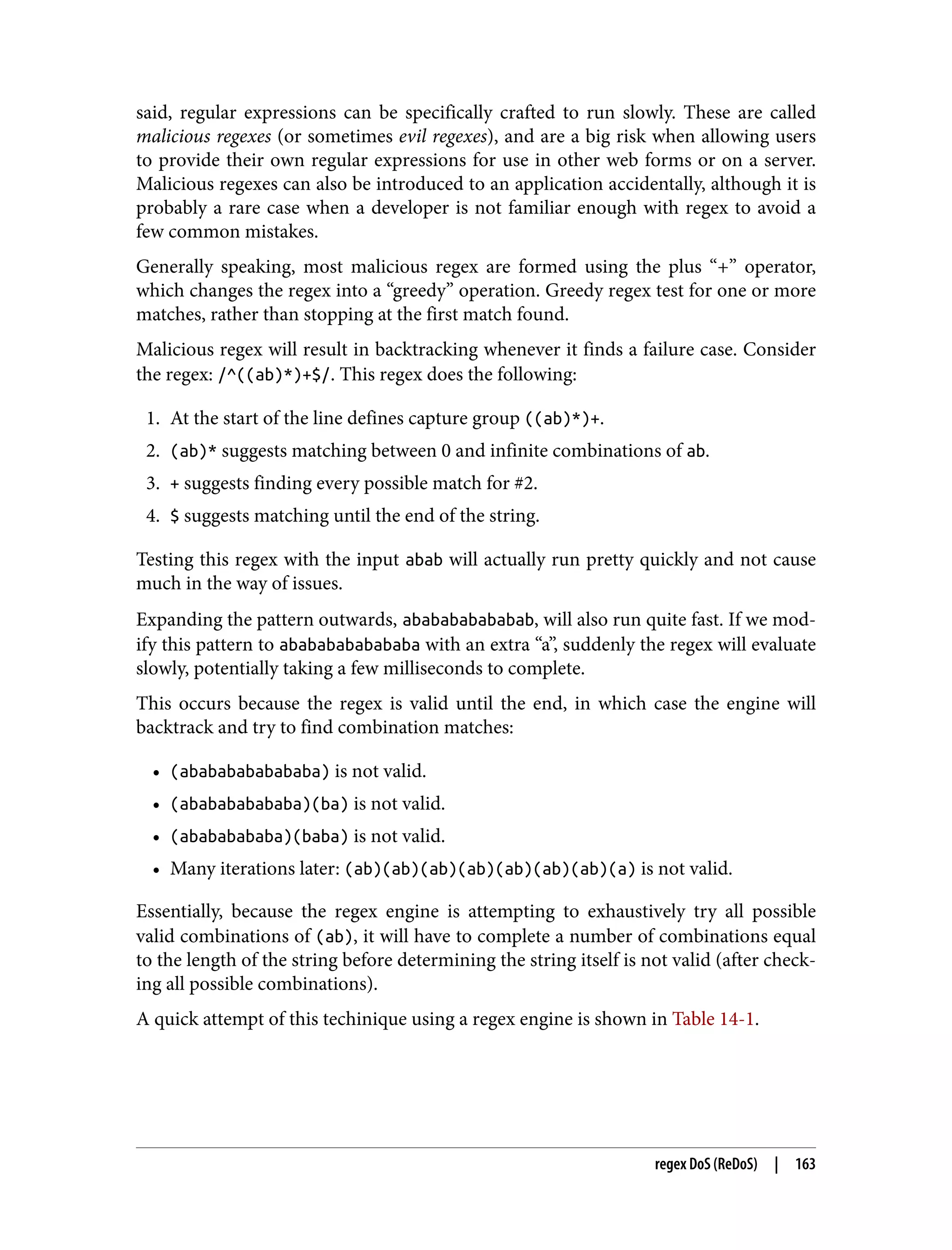 said, regular expressions can be specifically crafted to run slowly. These are called malicious regexes (or sometimes evil regexes), and are a big risk when allowing users to provide their own regular expressions for use in other web forms or on a server. Malicious regexes can also be introduced to an application accidentally, although it is probably a rare case when a developer is not familiar enough with regex to avoid a few common mistakes. Generally speaking, most malicious regex are formed using the plus “+” operator, which changes the regex into a “greedy” operation. Greedy regex test for one or more matches, rather than stopping at the first match found. Malicious regex will result in backtracking whenever it finds a failure case. Consider the regex: /^((ab)*)+$/. This regex does the following: 1. At the start of the line defines capture group ((ab)*)+. 2. (ab)* suggests matching between 0 and infinite combinations of ab. 3. + suggests finding every possible match for #2. 4. $ suggests matching until the end of the string. Testing this regex with the input abab will actually run pretty quickly and not cause much in the way of issues. Expanding the pattern outwards, ababababababab, will also run quite fast. If we mod‐ ify this pattern to abababababababa with an extra “a”, suddenly the regex will evaluate slowly, potentially taking a few milliseconds to complete. This occurs because the regex is valid until the end, in which case the engine will backtrack and try to find combination matches: • (abababababababa) is not valid. • (ababababababa)(ba) is not valid. • (abababababa)(baba) is not valid. • Many iterations later: (ab)(ab)(ab)(ab)(ab)(ab)(ab)(a) is not valid. Essentially, because the regex engine is attempting to exhaustively try all possible valid combinations of (ab), it will have to complete a number of combinations equal to the length of the string before determining the string itself is not valid (after check‐ ing all possible combinations). A quick attempt of this techinique using a regex engine is shown in Table 14-1. regex DoS (ReDoS) | 163 