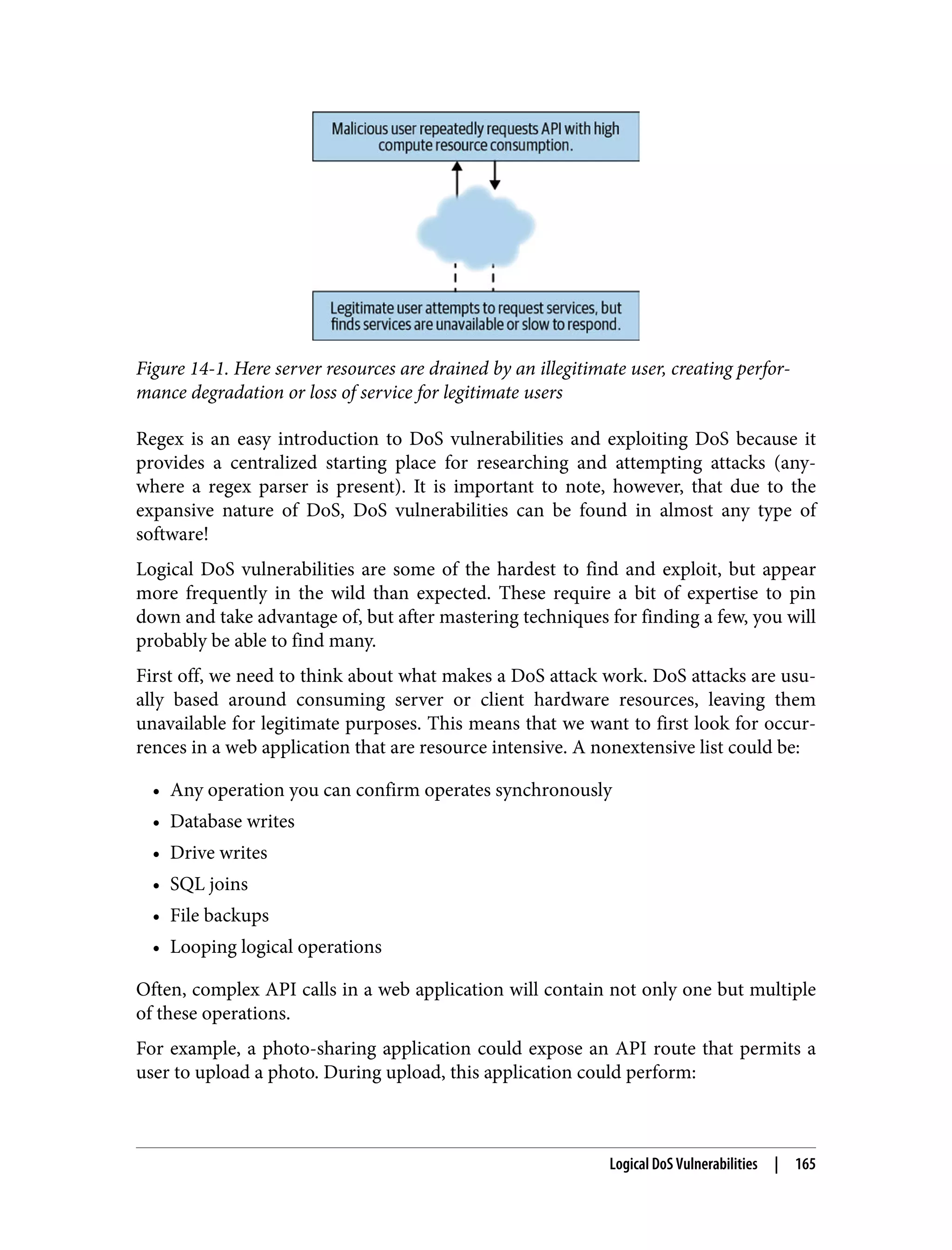 Figure 14-1. Here server resources are drained by an illegitimate user, creating perfor‐ mance degradation or loss of service for legitimate users Regex is an easy introduction to DoS vulnerabilities and exploiting DoS because it provides a centralized starting place for researching and attempting attacks (any‐ where a regex parser is present). It is important to note, however, that due to the expansive nature of DoS, DoS vulnerabilities can be found in almost any type of software! Logical DoS vulnerabilities are some of the hardest to find and exploit, but appear more frequently in the wild than expected. These require a bit of expertise to pin down and take advantage of, but after mastering techniques for finding a few, you will probably be able to find many. First off, we need to think about what makes a DoS attack work. DoS attacks are usu‐ ally based around consuming server or client hardware resources, leaving them unavailable for legitimate purposes. This means that we want to first look for occur‐ rences in a web application that are resource intensive. A nonextensive list could be: • Any operation you can confirm operates synchronously • Database writes • Drive writes • SQL joins • File backups • Looping logical operations Often, complex API calls in a web application will contain not only one but multiple of these operations. For example, a photo-sharing application could expose an API route that permits a user to upload a photo. During upload, this application could perform: Logical DoS Vulnerabilities | 165 