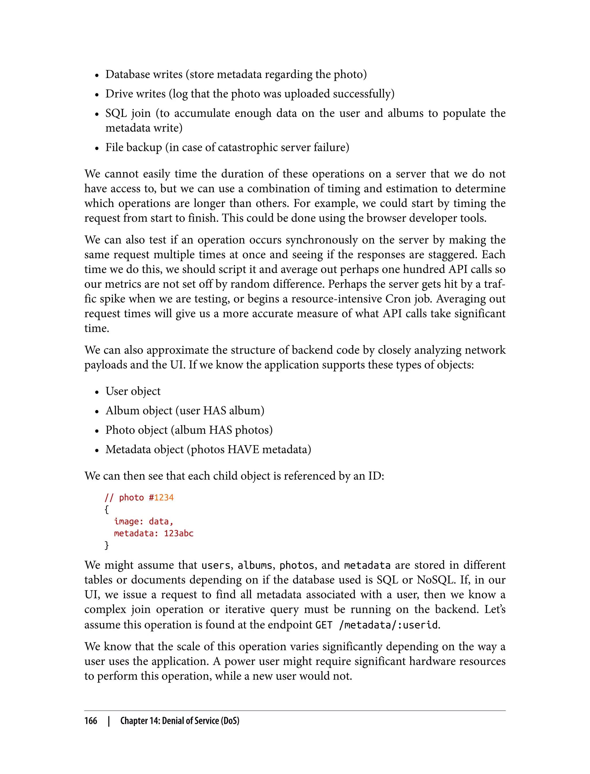 • Database writes (store metadata regarding the photo) • Drive writes (log that the photo was uploaded successfully) • SQL join (to accumulate enough data on the user and albums to populate the metadata write) • File backup (in case of catastrophic server failure) We cannot easily time the duration of these operations on a server that we do not have access to, but we can use a combination of timing and estimation to determine which operations are longer than others. For example, we could start by timing the request from start to finish. This could be done using the browser developer tools. We can also test if an operation occurs synchronously on the server by making the same request multiple times at once and seeing if the responses are staggered. Each time we do this, we should script it and average out perhaps one hundred API calls so our metrics are not set off by random difference. Perhaps the server gets hit by a traf‐ fic spike when we are testing, or begins a resource-intensive Cron job. Averaging out request times will give us a more accurate measure of what API calls take significant time. We can also approximate the structure of backend code by closely analyzing network payloads and the UI. If we know the application supports these types of objects: • User object • Album object (user HAS album) • Photo object (album HAS photos) • Metadata object (photos HAVE metadata) We can then see that each child object is referenced by an ID: // photo #1234 { image: data, metadata: 123abc } We might assume that users, albums, photos, and metadata are stored in different tables or documents depending on if the database used is SQL or NoSQL. If, in our UI, we issue a request to find all metadata associated with a user, then we know a complex join operation or iterative query must be running on the backend. Let’s assume this operation is found at the endpoint GET /metadata/:userid. We know that the scale of this operation varies significantly depending on the way a user uses the application. A power user might require significant hardware resources to perform this operation, while a new user would not. 166 | Chapter 14: Denial of Service (DoS) 