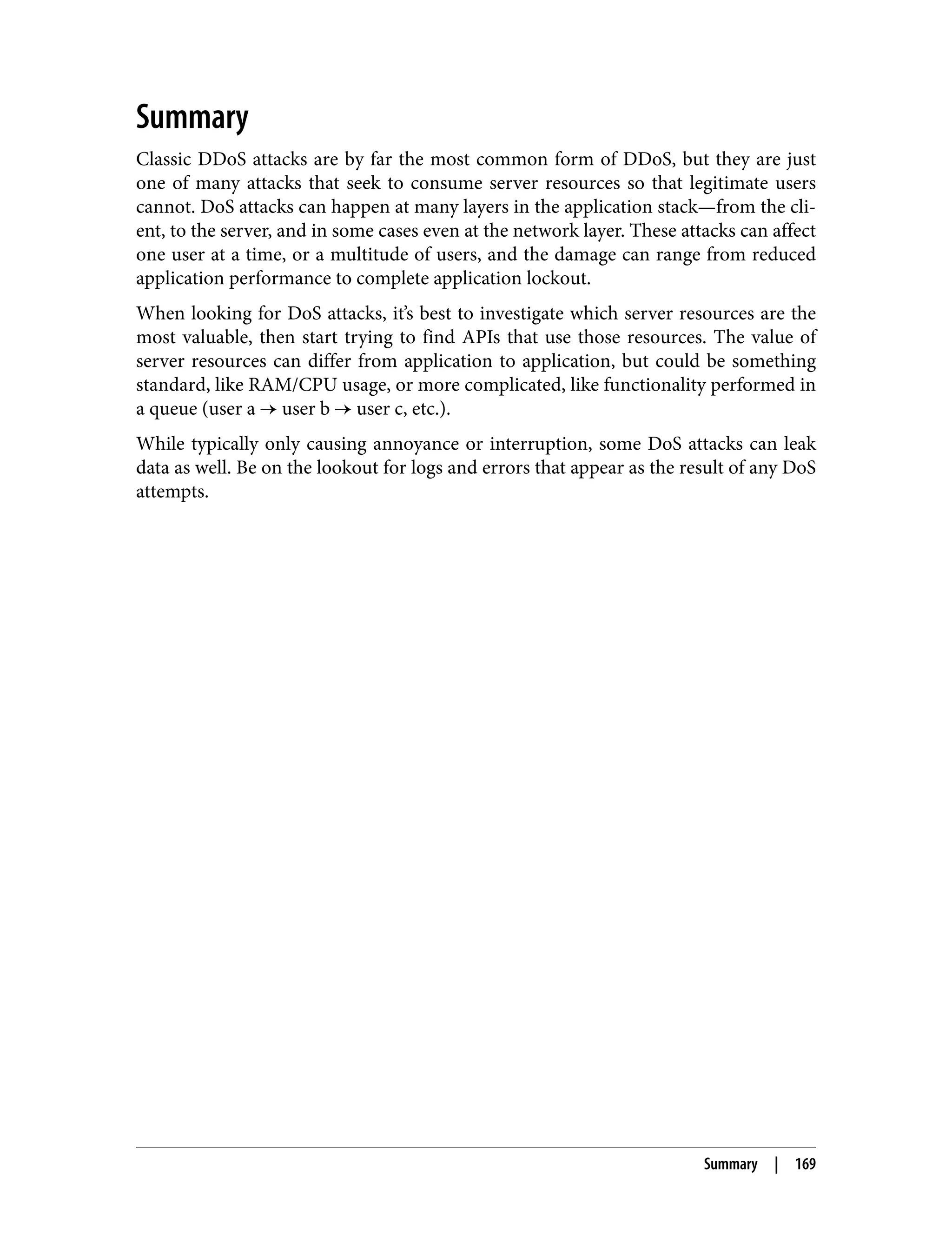 Summary Classic DDoS attacks are by far the most common form of DDoS, but they are just one of many attacks that seek to consume server resources so that legitimate users cannot. DoS attacks can happen at many layers in the application stack—from the cli‐ ent, to the server, and in some cases even at the network layer. These attacks can affect one user at a time, or a multitude of users, and the damage can range from reduced application performance to complete application lockout. When looking for DoS attacks, it’s best to investigate which server resources are the most valuable, then start trying to find APIs that use those resources. The value of server resources can differ from application to application, but could be something standard, like RAM/CPU usage, or more complicated, like functionality performed in a queue (user a → user b → user c, etc.). While typically only causing annoyance or interruption, some DoS attacks can leak data as well. Be on the lookout for logs and errors that appear as the result of any DoS attempts. Summary | 169 