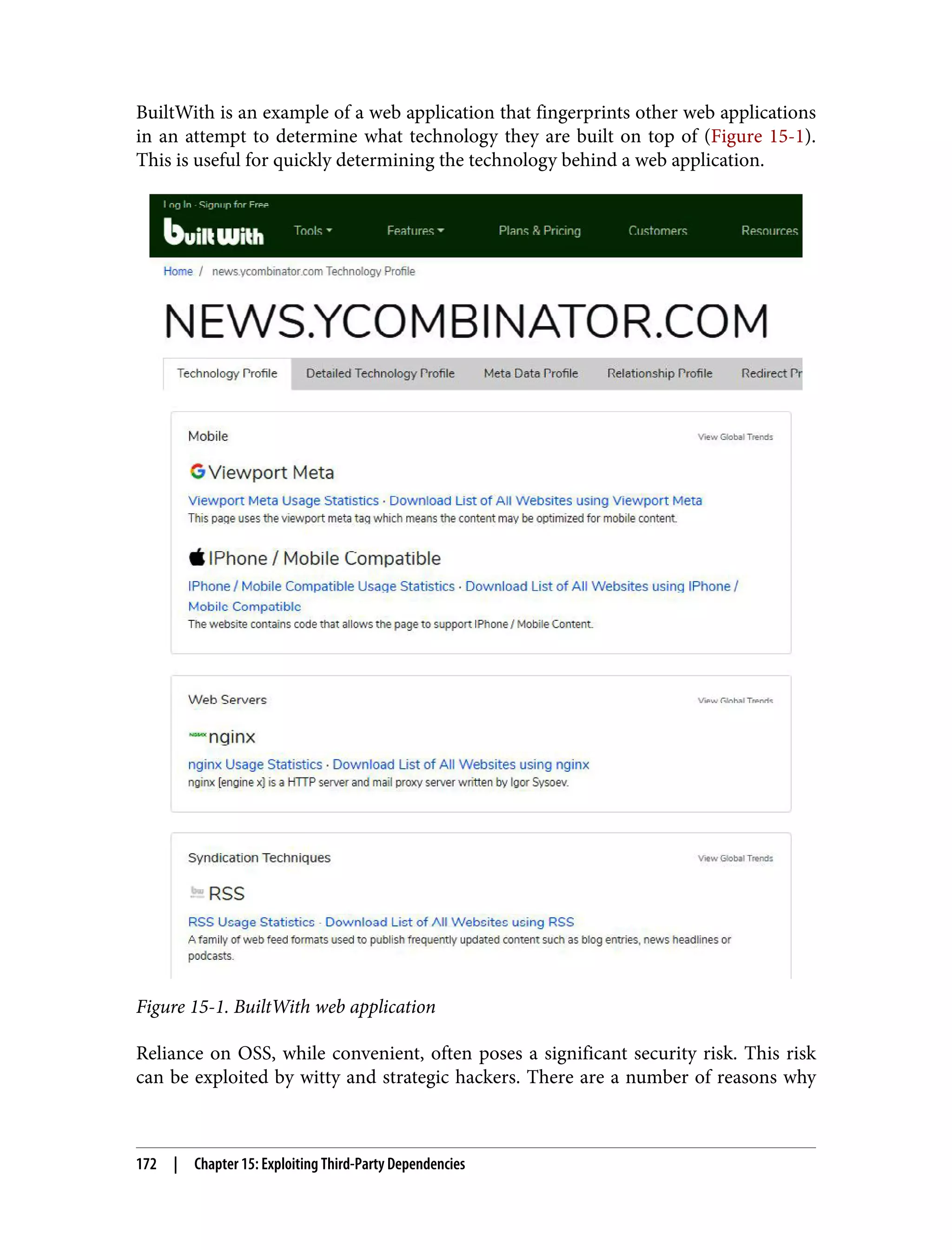 BuiltWith is an example of a web application that fingerprints other web applications in an attempt to determine what technology they are built on top of (Figure 15-1). This is useful for quickly determining the technology behind a web application. Figure 15-1. BuiltWith web application Reliance on OSS, while convenient, often poses a significant security risk. This risk can be exploited by witty and strategic hackers. There are a number of reasons why 172 | Chapter 15: Exploiting Third-Party Dependencies 