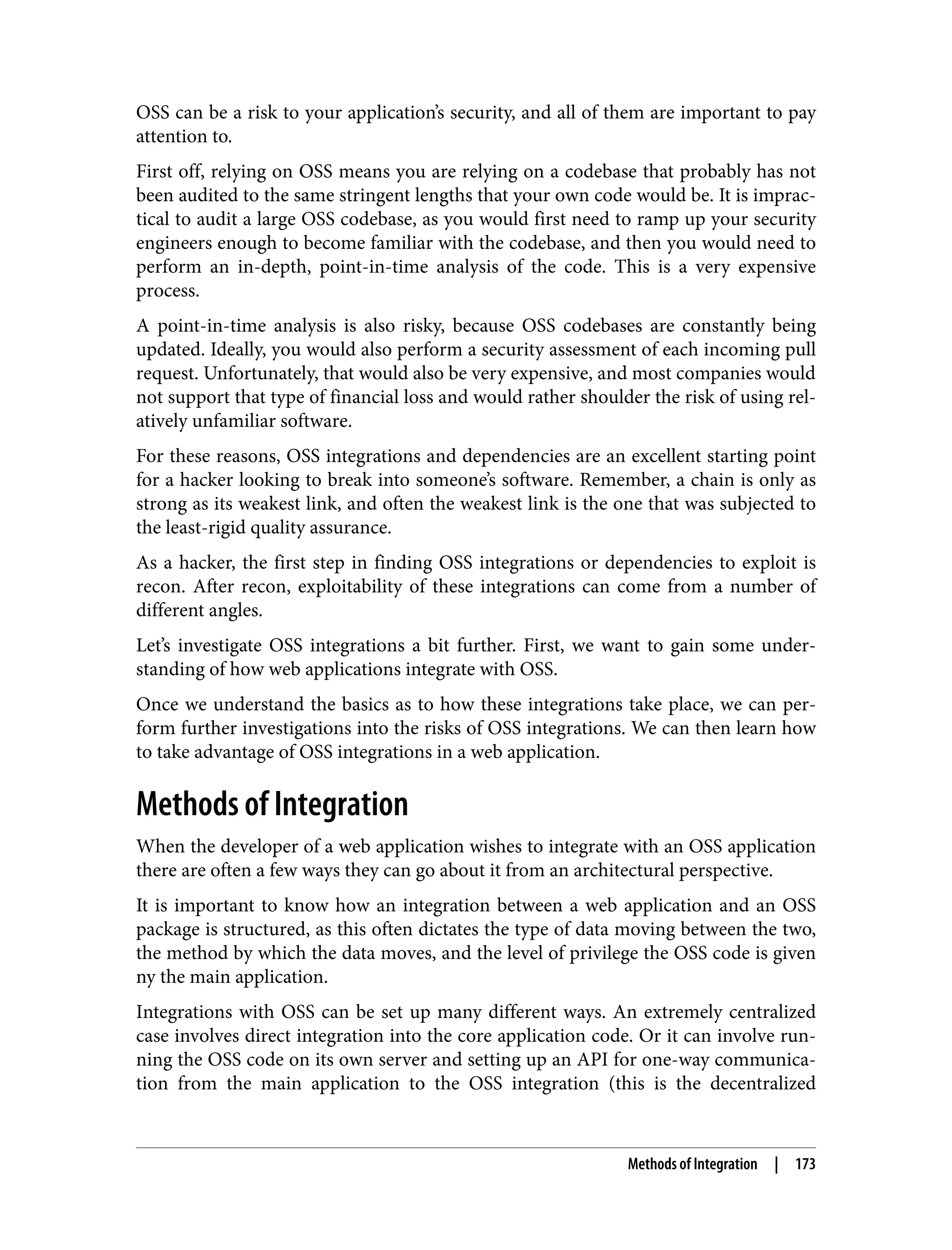 OSS can be a risk to your application’s security, and all of them are important to pay attention to. First off, relying on OSS means you are relying on a codebase that probably has not been audited to the same stringent lengths that your own code would be. It is imprac‐ tical to audit a large OSS codebase, as you would first need to ramp up your security engineers enough to become familiar with the codebase, and then you would need to perform an in-depth, point-in-time analysis of the code. This is a very expensive process. A point-in-time analysis is also risky, because OSS codebases are constantly being updated. Ideally, you would also perform a security assessment of each incoming pull request. Unfortunately, that would also be very expensive, and most companies would not support that type of financial loss and would rather shoulder the risk of using rel‐ atively unfamiliar software. For these reasons, OSS integrations and dependencies are an excellent starting point for a hacker looking to break into someone’s software. Remember, a chain is only as strong as its weakest link, and often the weakest link is the one that was subjected to the least-rigid quality assurance. As a hacker, the first step in finding OSS integrations or dependencies to exploit is recon. After recon, exploitability of these integrations can come from a number of different angles. Let’s investigate OSS integrations a bit further. First, we want to gain some under‐ standing of how web applications integrate with OSS. Once we understand the basics as to how these integrations take place, we can per‐ form further investigations into the risks of OSS integrations. We can then learn how to take advantage of OSS integrations in a web application. Methods of Integration When the developer of a web application wishes to integrate with an OSS application there are often a few ways they can go about it from an architectural perspective. It is important to know how an integration between a web application and an OSS package is structured, as this often dictates the type of data moving between the two, the method by which the data moves, and the level of privilege the OSS code is given ny the main application. Integrations with OSS can be set up many different ways. An extremely centralized case involves direct integration into the core application code. Or it can involve run‐ ning the OSS code on its own server and setting up an API for one-way communica‐ tion from the main application to the OSS integration (this is the decentralized Methods of Integration | 173 