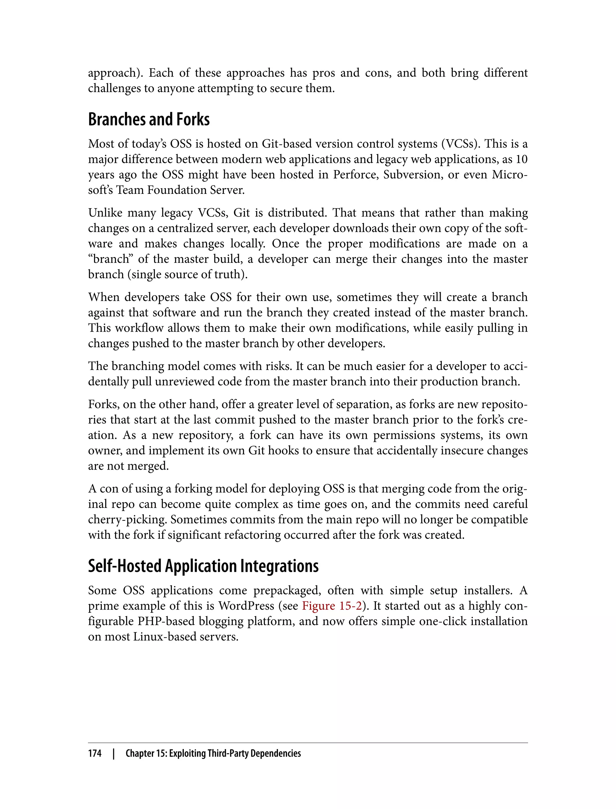 approach). Each of these approaches has pros and cons, and both bring different challenges to anyone attempting to secure them. Branches and Forks Most of today’s OSS is hosted on Git-based version control systems (VCSs). This is a major difference between modern web applications and legacy web applications, as 10 years ago the OSS might have been hosted in Perforce, Subversion, or even Micro‐ soft’s Team Foundation Server. Unlike many legacy VCSs, Git is distributed. That means that rather than making changes on a centralized server, each developer downloads their own copy of the soft‐ ware and makes changes locally. Once the proper modifications are made on a “branch” of the master build, a developer can merge their changes into the master branch (single source of truth). When developers take OSS for their own use, sometimes they will create a branch against that software and run the branch they created instead of the master branch. This workflow allows them to make their own modifications, while easily pulling in changes pushed to the master branch by other developers. The branching model comes with risks. It can be much easier for a developer to acci‐ dentally pull unreviewed code from the master branch into their production branch. Forks, on the other hand, offer a greater level of separation, as forks are new reposito‐ ries that start at the last commit pushed to the master branch prior to the fork’s cre‐ ation. As a new repository, a fork can have its own permissions systems, its own owner, and implement its own Git hooks to ensure that accidentally insecure changes are not merged. A con of using a forking model for deploying OSS is that merging code from the orig‐ inal repo can become quite complex as time goes on, and the commits need careful cherry-picking. Sometimes commits from the main repo will no longer be compatible with the fork if significant refactoring occurred after the fork was created. Self-Hosted Application Integrations Some OSS applications come prepackaged, often with simple setup installers. A prime example of this is WordPress (see Figure 15-2). It started out as a highly con‐ figurable PHP-based blogging platform, and now offers simple one-click installation on most Linux-based servers. 174 | Chapter 15: Exploiting Third-Party Dependencies 