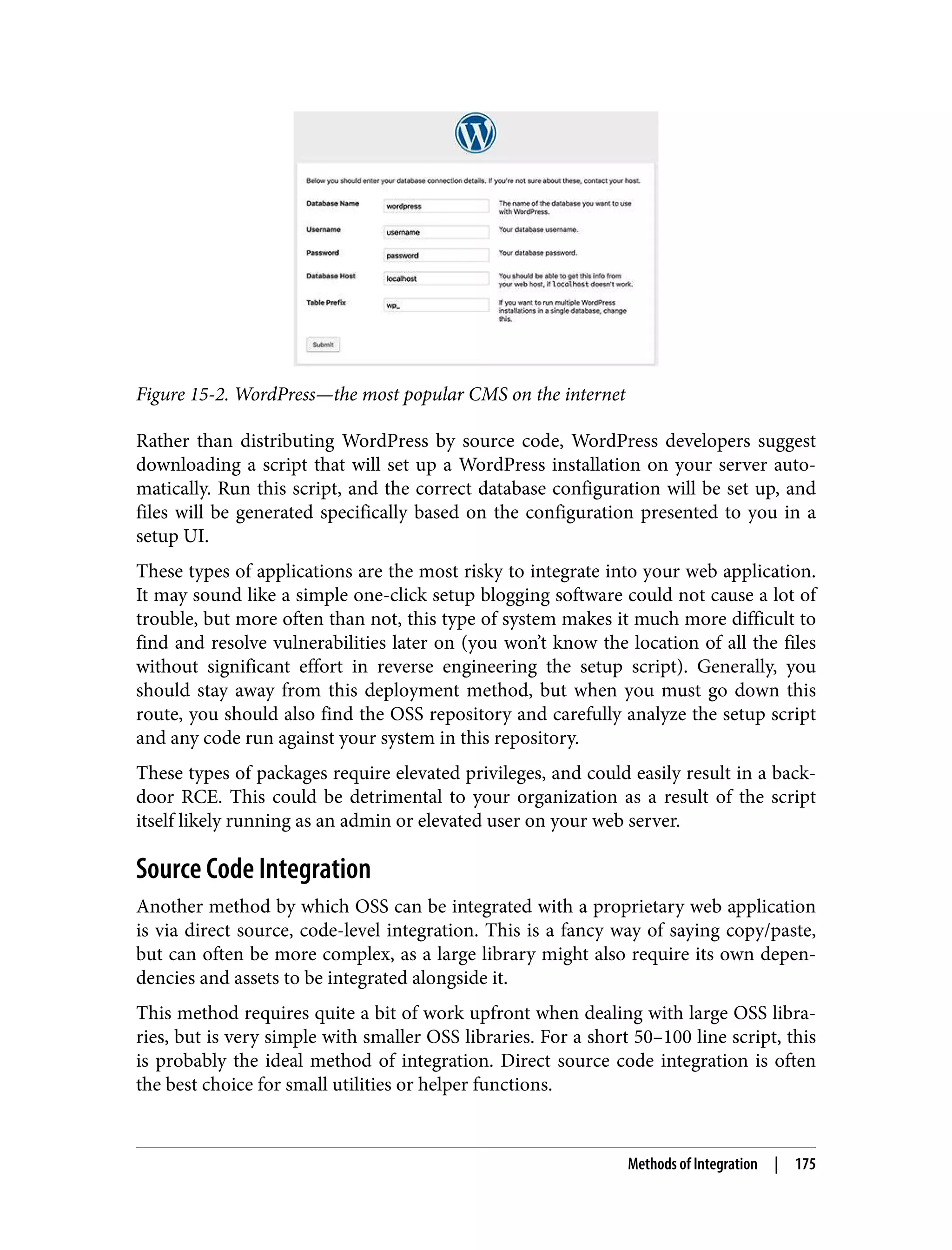Figure 15-2. WordPress—the most popular CMS on the internet Rather than distributing WordPress by source code, WordPress developers suggest downloading a script that will set up a WordPress installation on your server auto‐ matically. Run this script, and the correct database configuration will be set up, and files will be generated specifically based on the configuration presented to you in a setup UI. These types of applications are the most risky to integrate into your web application. It may sound like a simple one-click setup blogging software could not cause a lot of trouble, but more often than not, this type of system makes it much more difficult to find and resolve vulnerabilities later on (you won’t know the location of all the files without significant effort in reverse engineering the setup script). Generally, you should stay away from this deployment method, but when you must go down this route, you should also find the OSS repository and carefully analyze the setup script and any code run against your system in this repository. These types of packages require elevated privileges, and could easily result in a back‐ door RCE. This could be detrimental to your organization as a result of the script itself likely running as an admin or elevated user on your web server. Source Code Integration Another method by which OSS can be integrated with a proprietary web application is via direct source, code-level integration. This is a fancy way of saying copy/paste, but can often be more complex, as a large library might also require its own depen‐ dencies and assets to be integrated alongside it. This method requires quite a bit of work upfront when dealing with large OSS libra‐ ries, but is very simple with smaller OSS libraries. For a short 50–100 line script, this is probably the ideal method of integration. Direct source code integration is often the best choice for small utilities or helper functions. Methods of Integration | 175 