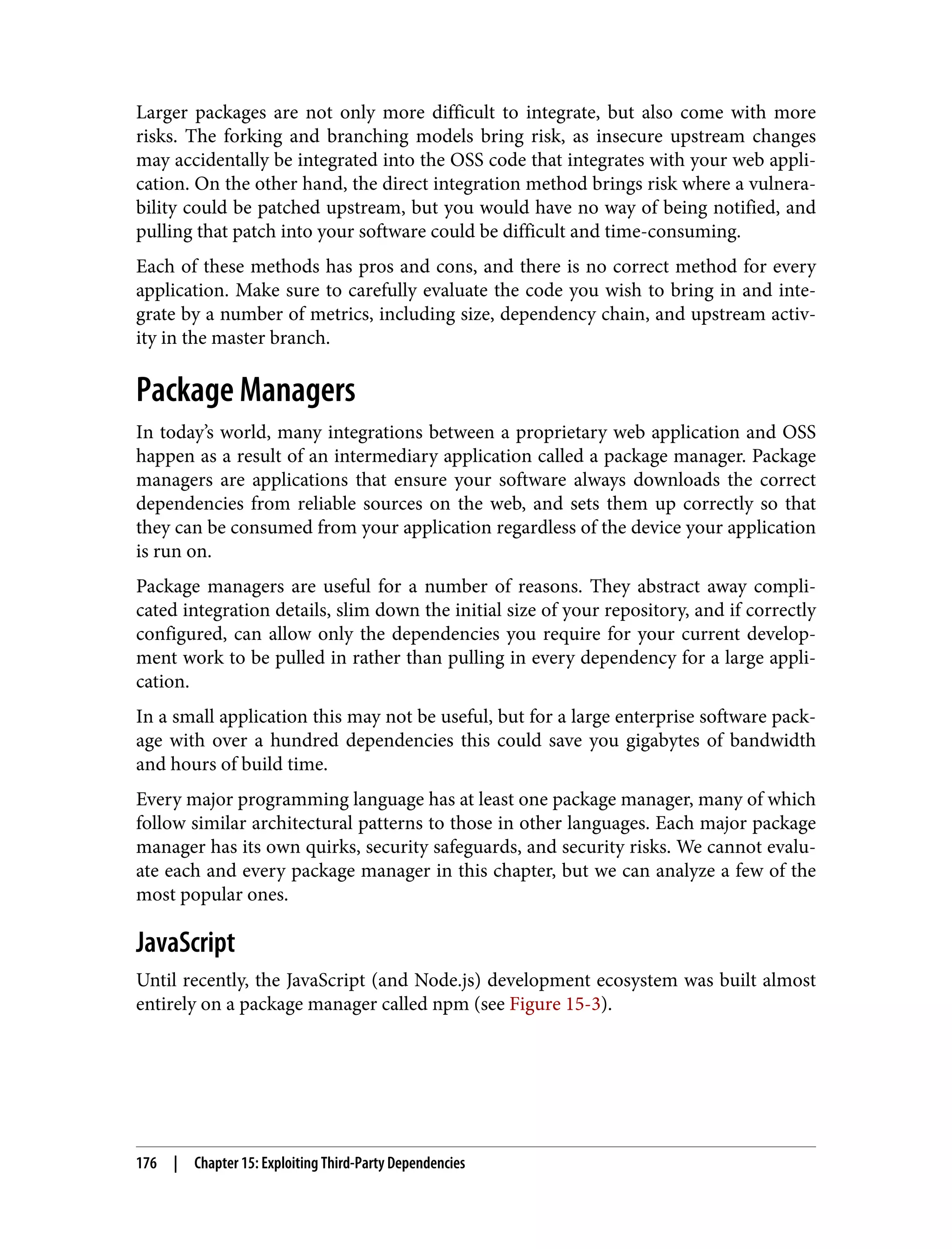 Larger packages are not only more difficult to integrate, but also come with more risks. The forking and branching models bring risk, as insecure upstream changes may accidentally be integrated into the OSS code that integrates with your web appli‐ cation. On the other hand, the direct integration method brings risk where a vulnera‐ bility could be patched upstream, but you would have no way of being notified, and pulling that patch into your software could be difficult and time-consuming. Each of these methods has pros and cons, and there is no correct method for every application. Make sure to carefully evaluate the code you wish to bring in and inte‐ grate by a number of metrics, including size, dependency chain, and upstream activ‐ ity in the master branch. Package Managers In today’s world, many integrations between a proprietary web application and OSS happen as a result of an intermediary application called a package manager. Package managers are applications that ensure your software always downloads the correct dependencies from reliable sources on the web, and sets them up correctly so that they can be consumed from your application regardless of the device your application is run on. Package managers are useful for a number of reasons. They abstract away compli‐ cated integration details, slim down the initial size of your repository, and if correctly configured, can allow only the dependencies you require for your current develop‐ ment work to be pulled in rather than pulling in every dependency for a large appli‐ cation. In a small application this may not be useful, but for a large enterprise software pack‐ age with over a hundred dependencies this could save you gigabytes of bandwidth and hours of build time. Every major programming language has at least one package manager, many of which follow similar architectural patterns to those in other languages. Each major package manager has its own quirks, security safeguards, and security risks. We cannot evalu‐ ate each and every package manager in this chapter, but we can analyze a few of the most popular ones. JavaScript Until recently, the JavaScript (and Node.js) development ecosystem was built almost entirely on a package manager called npm (see Figure 15-3). 176 | Chapter 15: Exploiting Third-Party Dependencies 