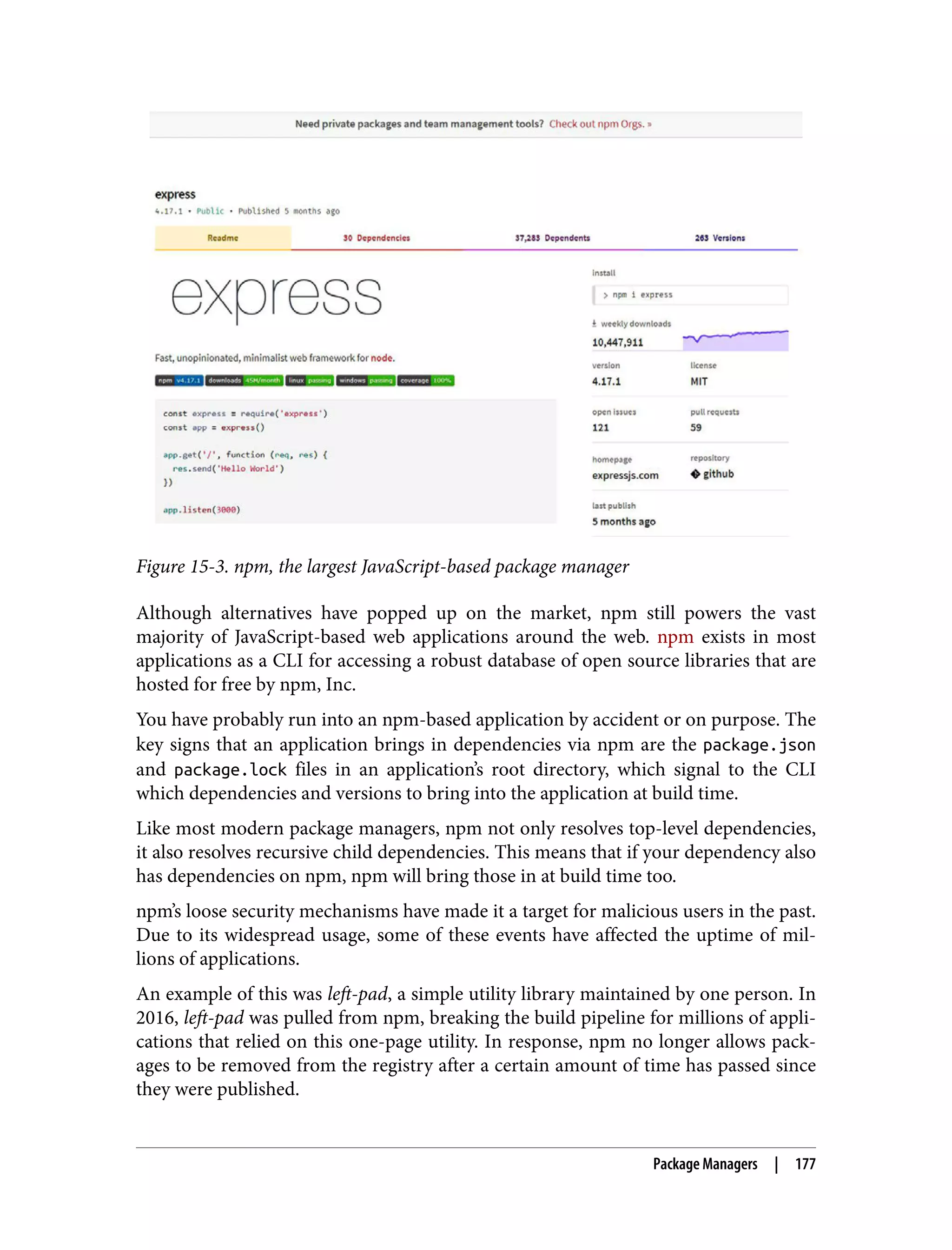 Figure 15-3. npm, the largest JavaScript-based package manager Although alternatives have popped up on the market, npm still powers the vast majority of JavaScript-based web applications around the web. npm exists in most applications as a CLI for accessing a robust database of open source libraries that are hosted for free by npm, Inc. You have probably run into an npm-based application by accident or on purpose. The key signs that an application brings in dependencies via npm are the package.json and package.lock files in an application’s root directory, which signal to the CLI which dependencies and versions to bring into the application at build time. Like most modern package managers, npm not only resolves top-level dependencies, it also resolves recursive child dependencies. This means that if your dependency also has dependencies on npm, npm will bring those in at build time too. npm’s loose security mechanisms have made it a target for malicious users in the past. Due to its widespread usage, some of these events have affected the uptime of mil‐ lions of applications. An example of this was left-pad, a simple utility library maintained by one person. In 2016, left-pad was pulled from npm, breaking the build pipeline for millions of appli‐ cations that relied on this one-page utility. In response, npm no longer allows pack‐ ages to be removed from the registry after a certain amount of time has passed since they were published. Package Managers | 177 