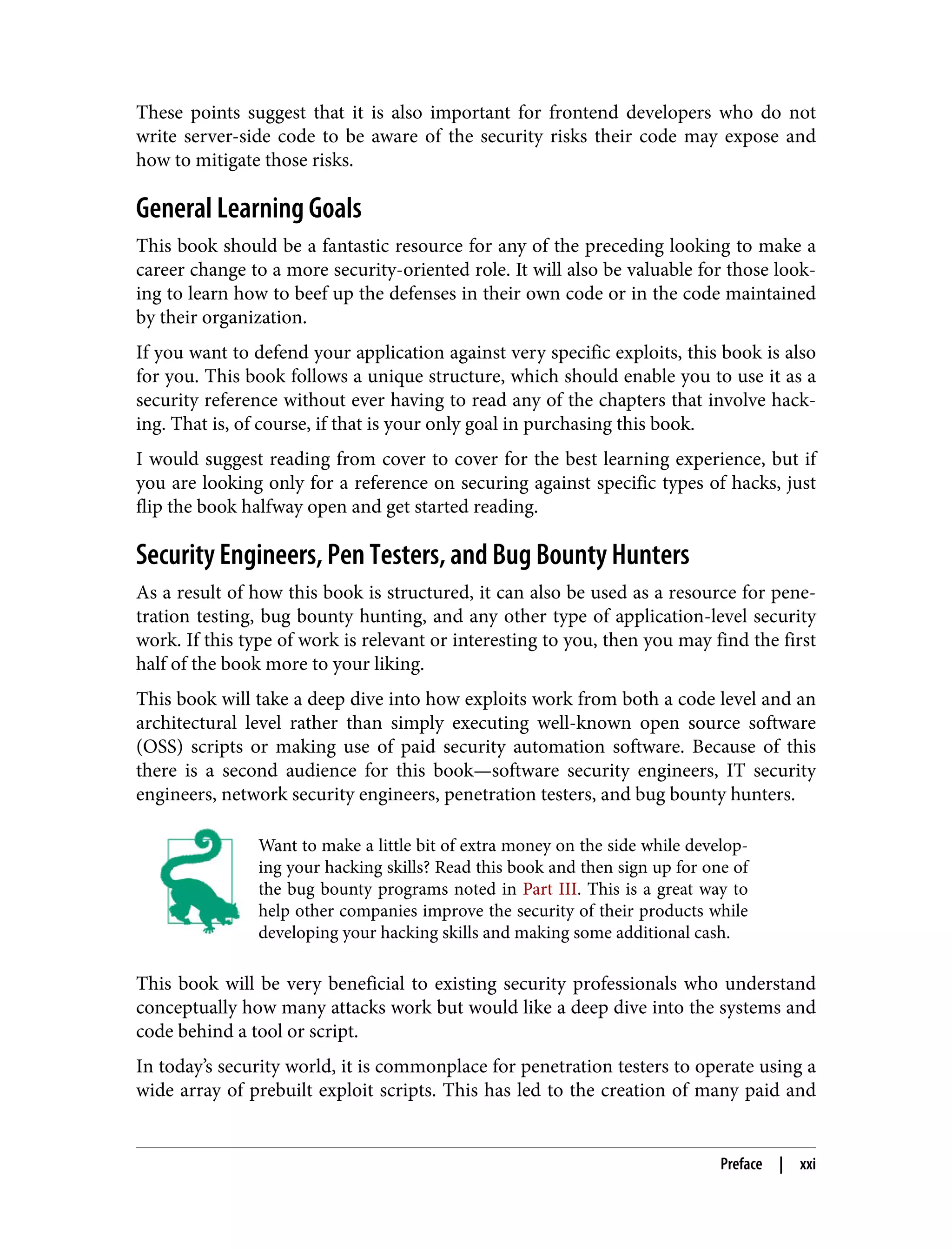 These points suggest that it is also important for frontend developers who do not write server-side code to be aware of the security risks their code may expose and how to mitigate those risks. General Learning Goals This book should be a fantastic resource for any of the preceding looking to make a career change to a more security-oriented role. It will also be valuable for those look‐ ing to learn how to beef up the defenses in their own code or in the code maintained by their organization. If you want to defend your application against very specific exploits, this book is also for you. This book follows a unique structure, which should enable you to use it as a security reference without ever having to read any of the chapters that involve hack‐ ing. That is, of course, if that is your only goal in purchasing this book. I would suggest reading from cover to cover for the best learning experience, but if you are looking only for a reference on securing against specific types of hacks, just flip the book halfway open and get started reading. Security Engineers, Pen Testers, and Bug Bounty Hunters As a result of how this book is structured, it can also be used as a resource for pene‐ tration testing, bug bounty hunting, and any other type of application-level security work. If this type of work is relevant or interesting to you, then you may find the first half of the book more to your liking. This book will take a deep dive into how exploits work from both a code level and an architectural level rather than simply executing well-known open source software (OSS) scripts or making use of paid security automation software. Because of this there is a second audience for this book—software security engineers, IT security engineers, network security engineers, penetration testers, and bug bounty hunters. Want to make a little bit of extra money on the side while develop‐ ing your hacking skills? Read this book and then sign up for one of the bug bounty programs noted in Part III. This is a great way to help other companies improve the security of their products while developing your hacking skills and making some additional cash. This book will be very beneficial to existing security professionals who understand conceptually how many attacks work but would like a deep dive into the systems and code behind a tool or script. In today’s security world, it is commonplace for penetration testers to operate using a wide array of prebuilt exploit scripts. This has led to the creation of many paid and Preface | xxi 