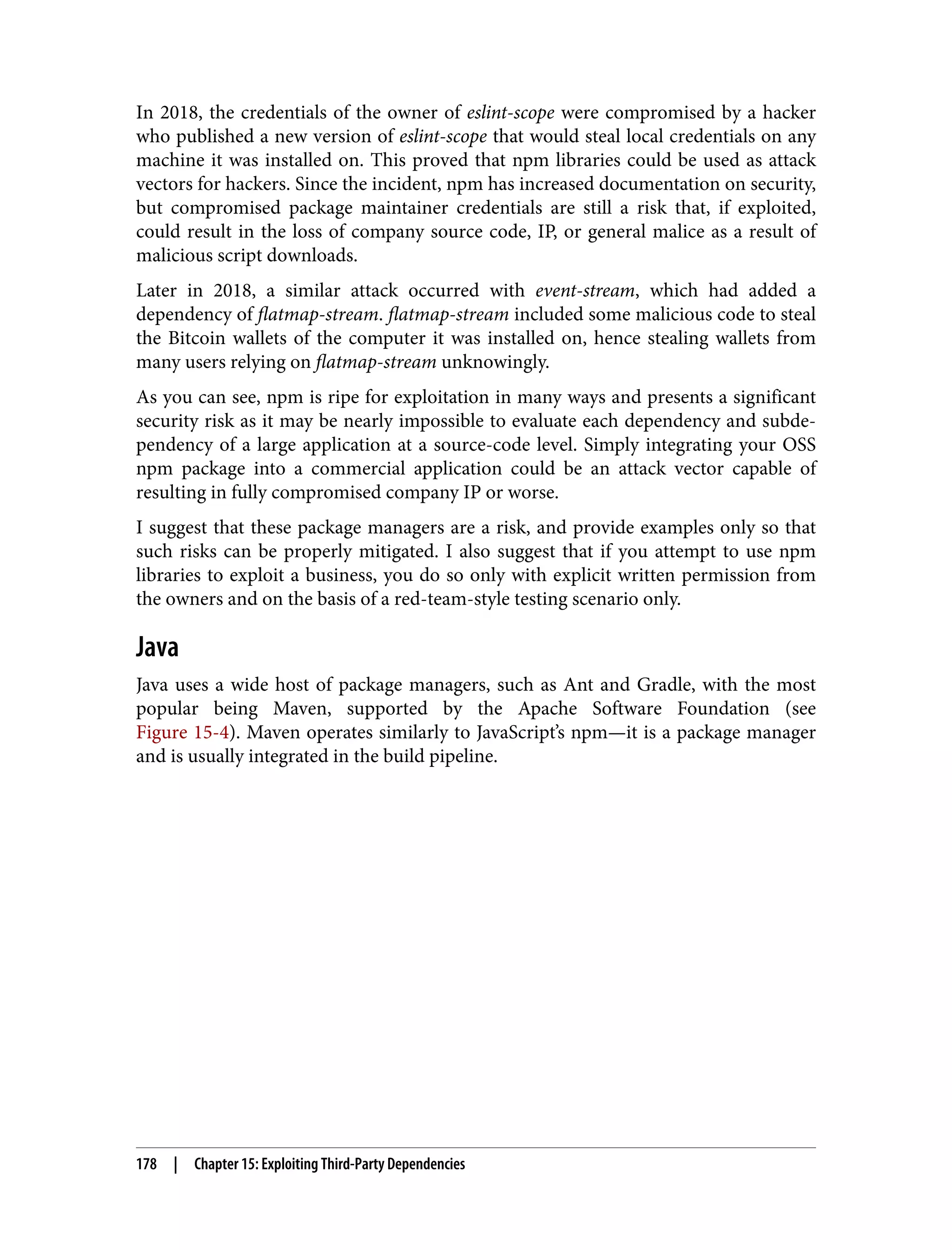 In 2018, the credentials of the owner of eslint-scope were compromised by a hacker who published a new version of eslint-scope that would steal local credentials on any machine it was installed on. This proved that npm libraries could be used as attack vectors for hackers. Since the incident, npm has increased documentation on security, but compromised package maintainer credentials are still a risk that, if exploited, could result in the loss of company source code, IP, or general malice as a result of malicious script downloads. Later in 2018, a similar attack occurred with event-stream, which had added a dependency of flatmap-stream. flatmap-stream included some malicious code to steal the Bitcoin wallets of the computer it was installed on, hence stealing wallets from many users relying on flatmap-stream unknowingly. As you can see, npm is ripe for exploitation in many ways and presents a significant security risk as it may be nearly impossible to evaluate each dependency and subde‐ pendency of a large application at a source-code level. Simply integrating your OSS npm package into a commercial application could be an attack vector capable of resulting in fully compromised company IP or worse. I suggest that these package managers are a risk, and provide examples only so that such risks can be properly mitigated. I also suggest that if you attempt to use npm libraries to exploit a business, you do so only with explicit written permission from the owners and on the basis of a red-team-style testing scenario only. Java Java uses a wide host of package managers, such as Ant and Gradle, with the most popular being Maven, supported by the Apache Software Foundation (see Figure 15-4). Maven operates similarly to JavaScript’s npm—it is a package manager and is usually integrated in the build pipeline. 178 | Chapter 15: Exploiting Third-Party Dependencies 
