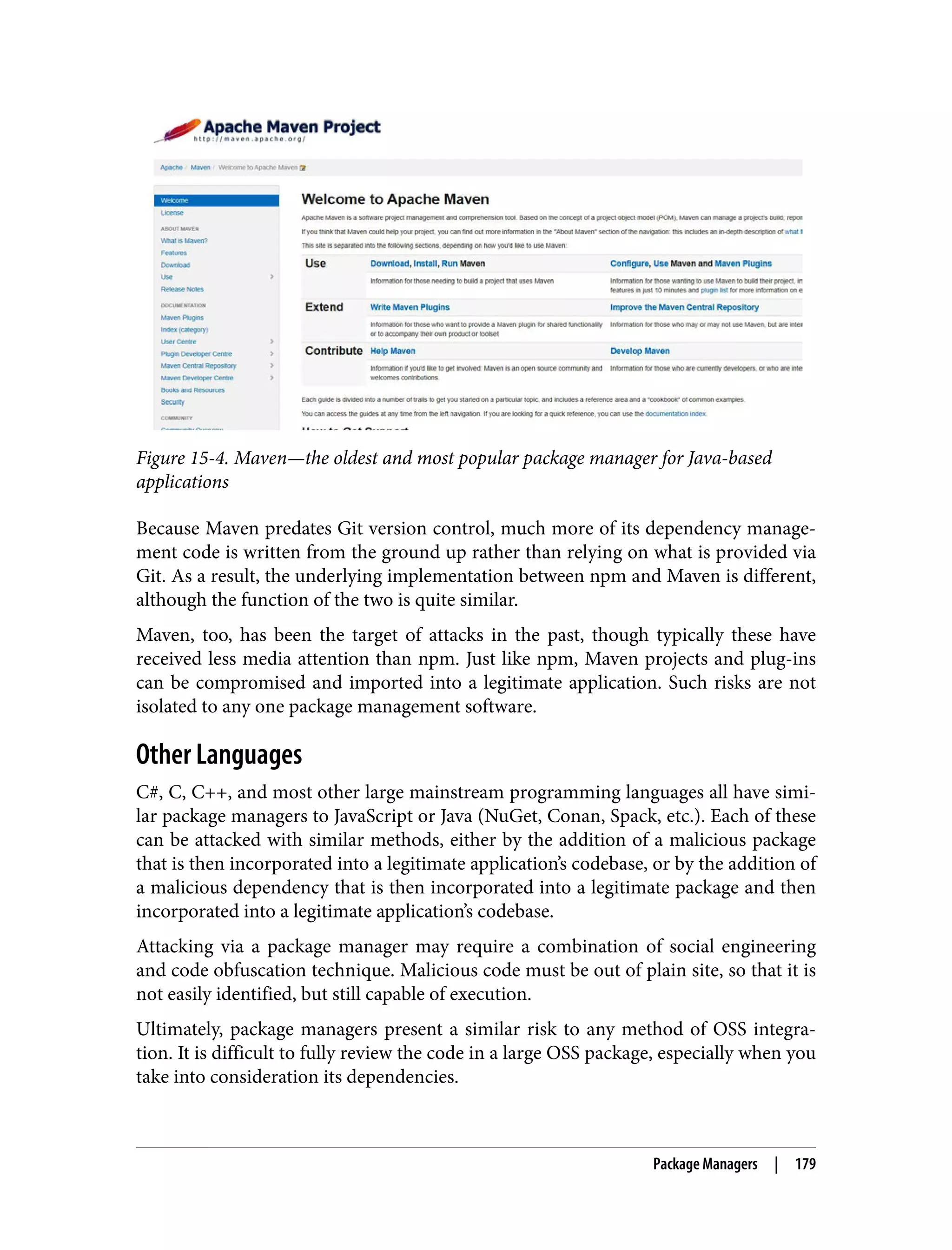 Figure 15-4. Maven—the oldest and most popular package manager for Java-based applications Because Maven predates Git version control, much more of its dependency manage‐ ment code is written from the ground up rather than relying on what is provided via Git. As a result, the underlying implementation between npm and Maven is different, although the function of the two is quite similar. Maven, too, has been the target of attacks in the past, though typically these have received less media attention than npm. Just like npm, Maven projects and plug-ins can be compromised and imported into a legitimate application. Such risks are not isolated to any one package management software. Other Languages C#, C, C++, and most other large mainstream programming languages all have simi‐ lar package managers to JavaScript or Java (NuGet, Conan, Spack, etc.). Each of these can be attacked with similar methods, either by the addition of a malicious package that is then incorporated into a legitimate application’s codebase, or by the addition of a malicious dependency that is then incorporated into a legitimate package and then incorporated into a legitimate application’s codebase. Attacking via a package manager may require a combination of social engineering and code obfuscation technique. Malicious code must be out of plain site, so that it is not easily identified, but still capable of execution. Ultimately, package managers present a similar risk to any method of OSS integra‐ tion. It is difficult to fully review the code in a large OSS package, especially when you take into consideration its dependencies. Package Managers | 179 