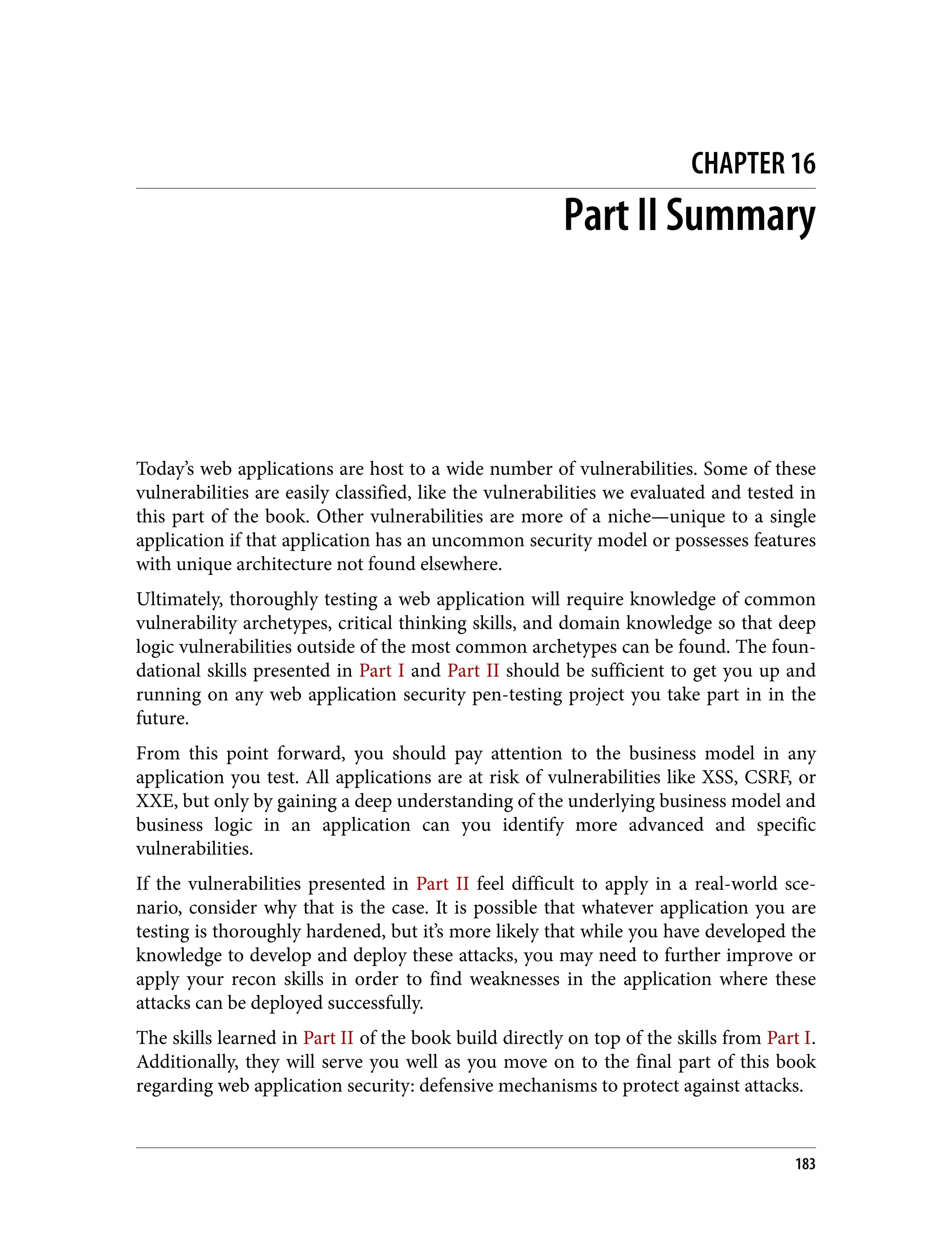 CHAPTER 16 Part II Summary Today’s web applications are host to a wide number of vulnerabilities. Some of these vulnerabilities are easily classified, like the vulnerabilities we evaluated and tested in this part of the book. Other vulnerabilities are more of a niche—unique to a single application if that application has an uncommon security model or possesses features with unique architecture not found elsewhere. Ultimately, thoroughly testing a web application will require knowledge of common vulnerability archetypes, critical thinking skills, and domain knowledge so that deep logic vulnerabilities outside of the most common archetypes can be found. The foun‐ dational skills presented in Part I and Part II should be sufficient to get you up and running on any web application security pen-testing project you take part in in the future. From this point forward, you should pay attention to the business model in any application you test. All applications are at risk of vulnerabilities like XSS, CSRF, or XXE, but only by gaining a deep understanding of the underlying business model and business logic in an application can you identify more advanced and specific vulnerabilities. If the vulnerabilities presented in Part II feel difficult to apply in a real-world sce‐ nario, consider why that is the case. It is possible that whatever application you are testing is thoroughly hardened, but it’s more likely that while you have developed the knowledge to develop and deploy these attacks, you may need to further improve or apply your recon skills in order to find weaknesses in the application where these attacks can be deployed successfully. The skills learned in Part II of the book build directly on top of the skills from Part I. Additionally, they will serve you well as you move on to the final part of this book regarding web application security: defensive mechanisms to protect against attacks. 183 