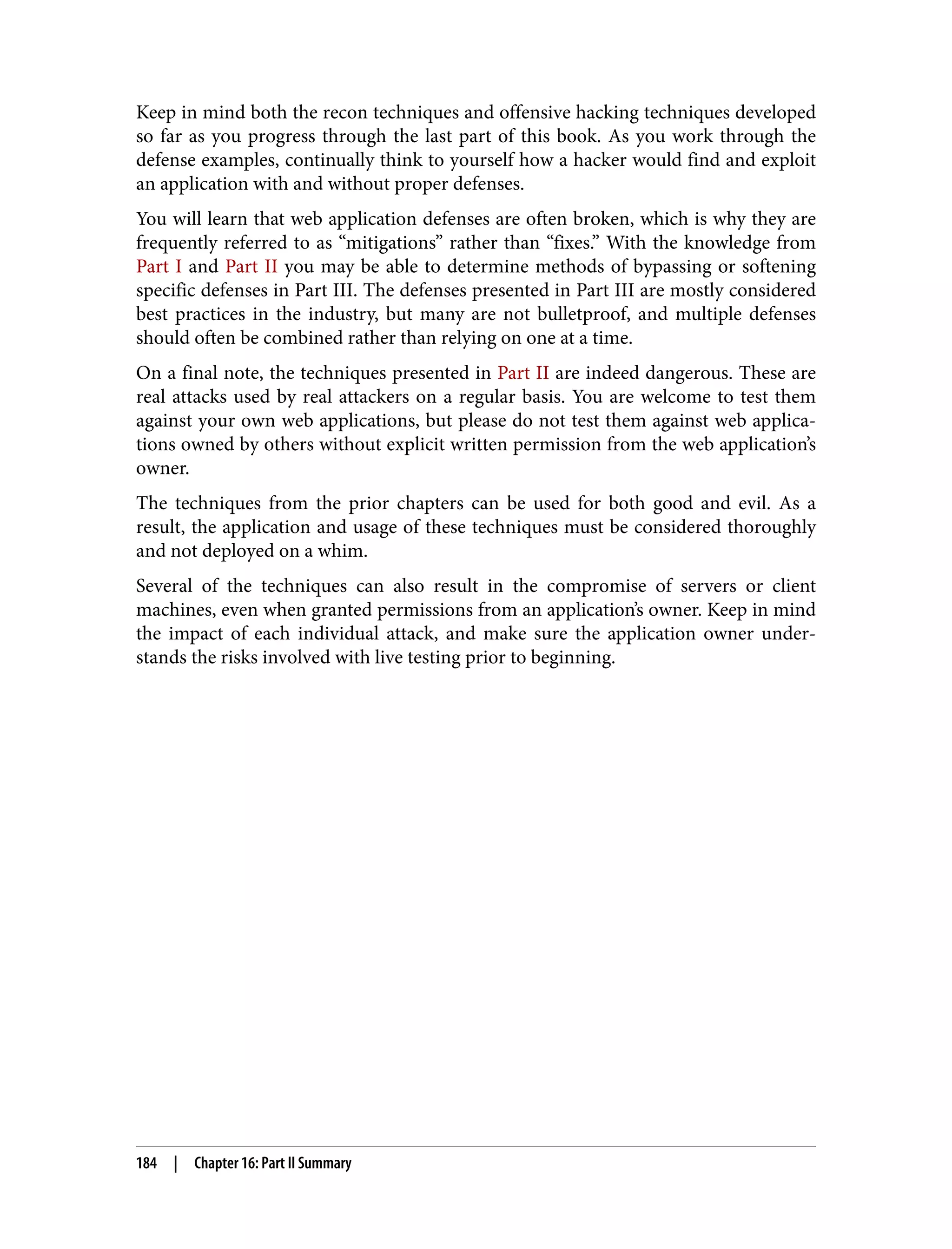 Keep in mind both the recon techniques and offensive hacking techniques developed so far as you progress through the last part of this book. As you work through the defense examples, continually think to yourself how a hacker would find and exploit an application with and without proper defenses. You will learn that web application defenses are often broken, which is why they are frequently referred to as “mitigations” rather than “fixes.” With the knowledge from Part I and Part II you may be able to determine methods of bypassing or softening specific defenses in Part III. The defenses presented in Part III are mostly considered best practices in the industry, but many are not bulletproof, and multiple defenses should often be combined rather than relying on one at a time. On a final note, the techniques presented in Part II are indeed dangerous. These are real attacks used by real attackers on a regular basis. You are welcome to test them against your own web applications, but please do not test them against web applica‐ tions owned by others without explicit written permission from the web application’s owner. The techniques from the prior chapters can be used for both good and evil. As a result, the application and usage of these techniques must be considered thoroughly and not deployed on a whim. Several of the techniques can also result in the compromise of servers or client machines, even when granted permissions from an application’s owner. Keep in mind the impact of each individual attack, and make sure the application owner under‐ stands the risks involved with live testing prior to beginning. 184 | Chapter 16: Part II Summary 
