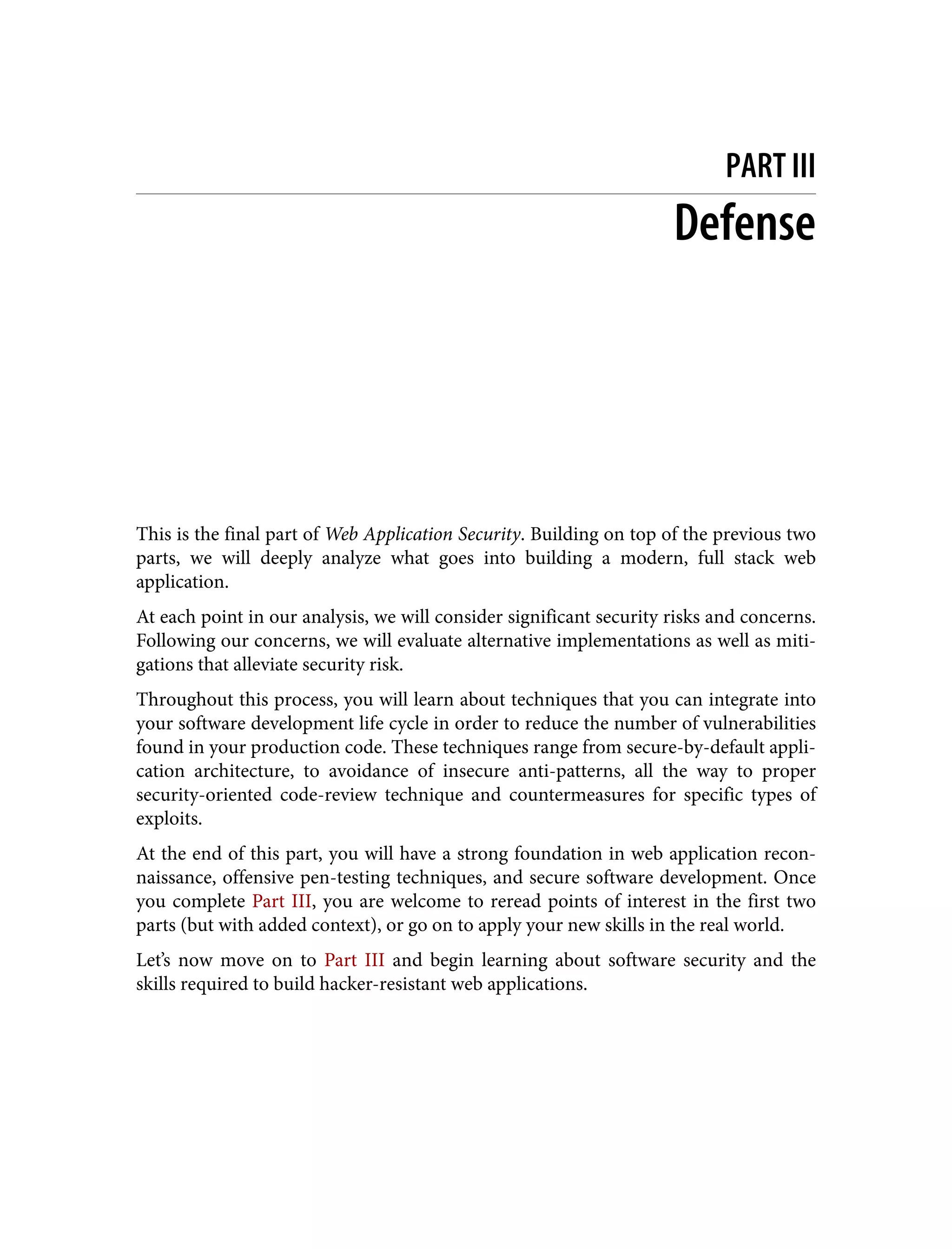 PART III Defense This is the final part of Web Application Security. Building on top of the previous two parts, we will deeply analyze what goes into building a modern, full stack web application. At each point in our analysis, we will consider significant security risks and concerns. Following our concerns, we will evaluate alternative implementations as well as miti‐ gations that alleviate security risk. Throughout this process, you will learn about techniques that you can integrate into your software development life cycle in order to reduce the number of vulnerabilities found in your production code. These techniques range from secure-by-default appli‐ cation architecture, to avoidance of insecure anti-patterns, all the way to proper security-oriented code-review technique and countermeasures for specific types of exploits. At the end of this part, you will have a strong foundation in web application recon‐ naissance, offensive pen-testing techniques, and secure software development. Once you complete Part III, you are welcome to reread points of interest in the first two parts (but with added context), or go on to apply your new skills in the real world. Let’s now move on to Part III and begin learning about software security and the skills required to build hacker-resistant web applications. 