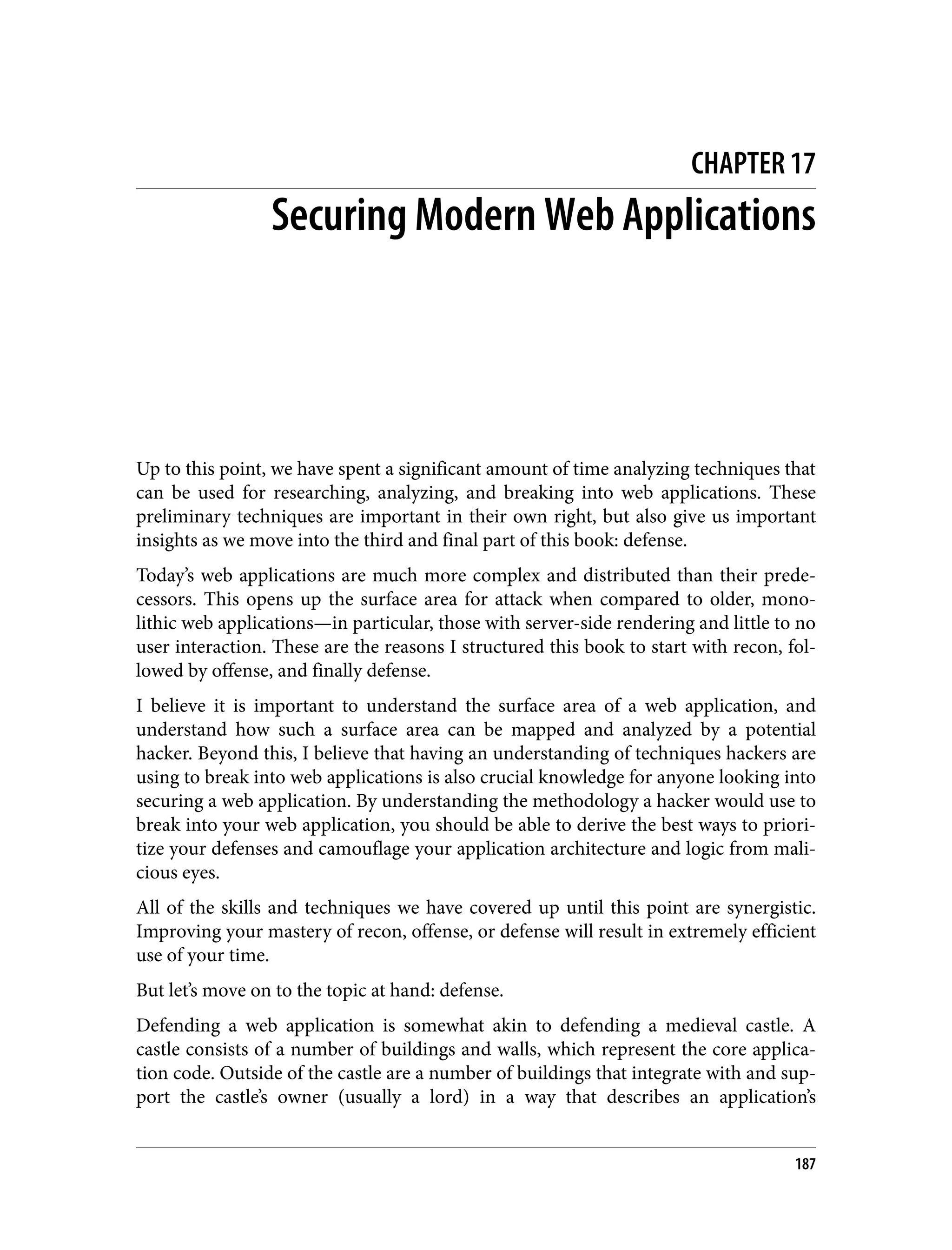 CHAPTER 17 Securing Modern Web Applications Up to this point, we have spent a significant amount of time analyzing techniques that can be used for researching, analyzing, and breaking into web applications. These preliminary techniques are important in their own right, but also give us important insights as we move into the third and final part of this book: defense. Today’s web applications are much more complex and distributed than their prede‐ cessors. This opens up the surface area for attack when compared to older, mono‐ lithic web applications—in particular, those with server-side rendering and little to no user interaction. These are the reasons I structured this book to start with recon, fol‐ lowed by offense, and finally defense. I believe it is important to understand the surface area of a web application, and understand how such a surface area can be mapped and analyzed by a potential hacker. Beyond this, I believe that having an understanding of techniques hackers are using to break into web applications is also crucial knowledge for anyone looking into securing a web application. By understanding the methodology a hacker would use to break into your web application, you should be able to derive the best ways to priori‐ tize your defenses and camouflage your application architecture and logic from mali‐ cious eyes. All of the skills and techniques we have covered up until this point are synergistic. Improving your mastery of recon, offense, or defense will result in extremely efficient use of your time. But let’s move on to the topic at hand: defense. Defending a web application is somewhat akin to defending a medieval castle. A castle consists of a number of buildings and walls, which represent the core applica‐ tion code. Outside of the castle are a number of buildings that integrate with and sup‐ port the castle’s owner (usually a lord) in a way that describes an application’s 187 