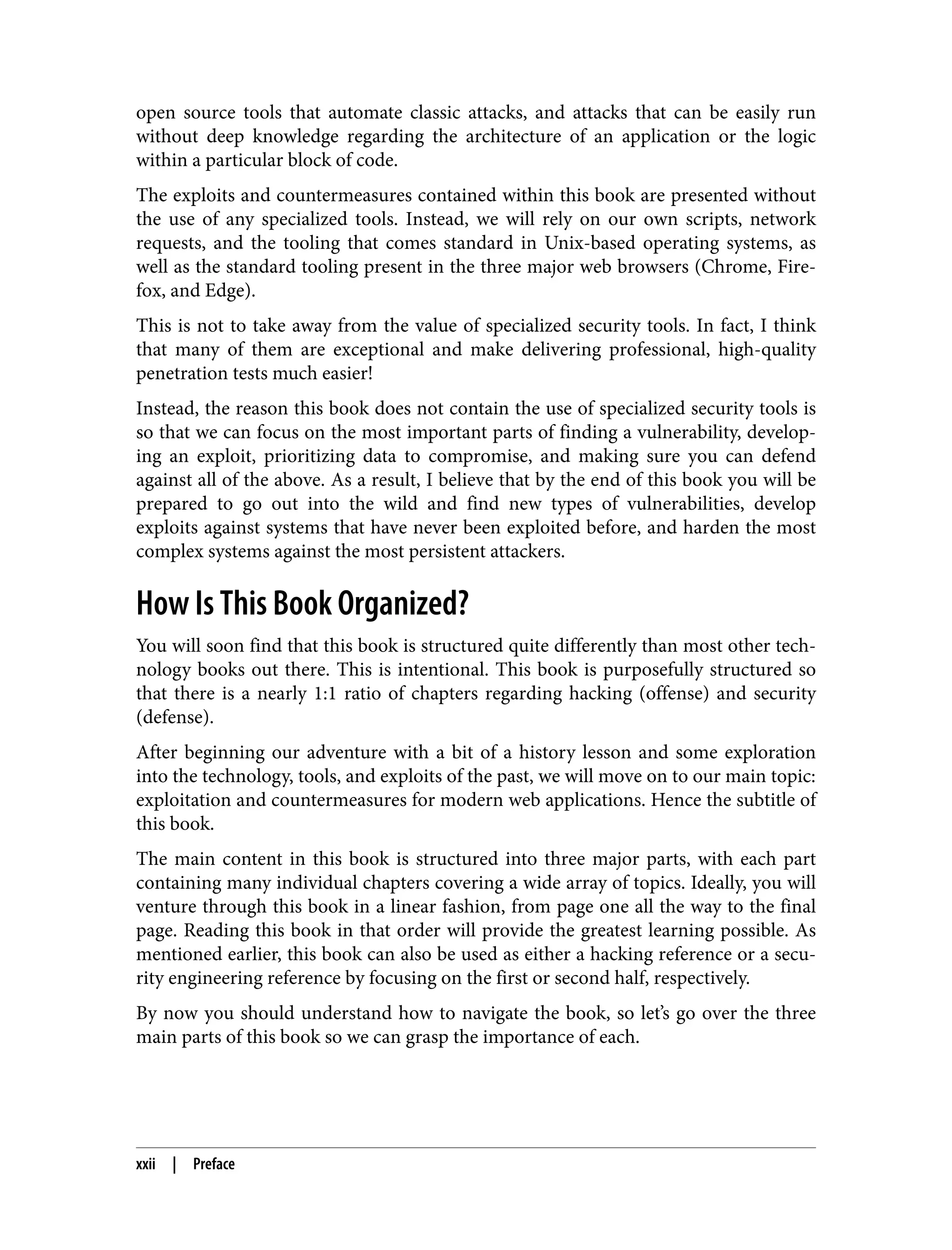 open source tools that automate classic attacks, and attacks that can be easily run without deep knowledge regarding the architecture of an application or the logic within a particular block of code. The exploits and countermeasures contained within this book are presented without the use of any specialized tools. Instead, we will rely on our own scripts, network requests, and the tooling that comes standard in Unix-based operating systems, as well as the standard tooling present in the three major web browsers (Chrome, Fire‐ fox, and Edge). This is not to take away from the value of specialized security tools. In fact, I think that many of them are exceptional and make delivering professional, high-quality penetration tests much easier! Instead, the reason this book does not contain the use of specialized security tools is so that we can focus on the most important parts of finding a vulnerability, develop‐ ing an exploit, prioritizing data to compromise, and making sure you can defend against all of the above. As a result, I believe that by the end of this book you will be prepared to go out into the wild and find new types of vulnerabilities, develop exploits against systems that have never been exploited before, and harden the most complex systems against the most persistent attackers. How Is This Book Organized? You will soon find that this book is structured quite differently than most other tech‐ nology books out there. This is intentional. This book is purposefully structured so that there is a nearly 1:1 ratio of chapters regarding hacking (offense) and security (defense). After beginning our adventure with a bit of a history lesson and some exploration into the technology, tools, and exploits of the past, we will move on to our main topic: exploitation and countermeasures for modern web applications. Hence the subtitle of this book. The main content in this book is structured into three major parts, with each part containing many individual chapters covering a wide array of topics. Ideally, you will venture through this book in a linear fashion, from page one all the way to the final page. Reading this book in that order will provide the greatest learning possible. As mentioned earlier, this book can also be used as either a hacking reference or a secu‐ rity engineering reference by focusing on the first or second half, respectively. By now you should understand how to navigate the book, so let’s go over the three main parts of this book so we can grasp the importance of each. xxii | Preface 