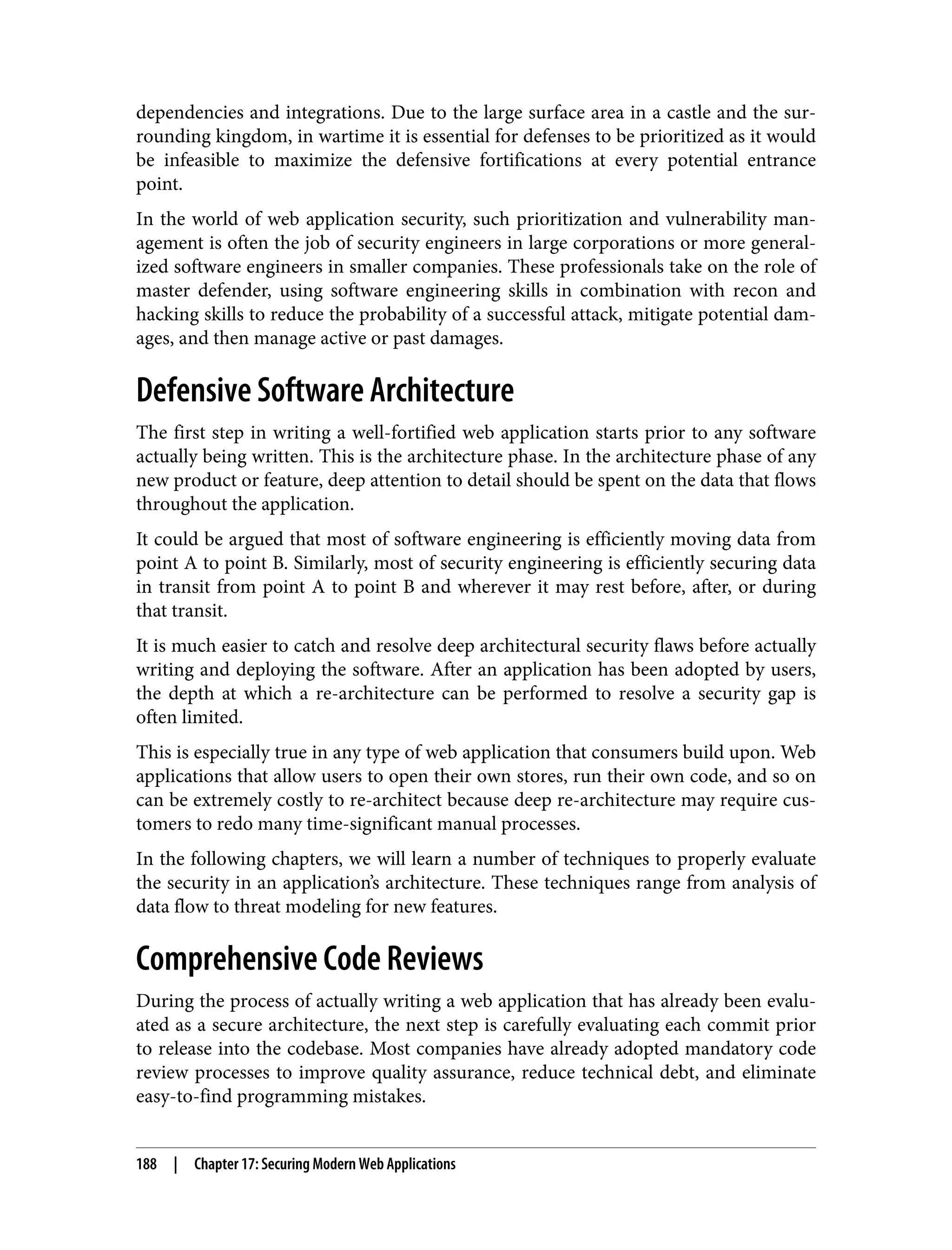 dependencies and integrations. Due to the large surface area in a castle and the sur‐ rounding kingdom, in wartime it is essential for defenses to be prioritized as it would be infeasible to maximize the defensive fortifications at every potential entrance point. In the world of web application security, such prioritization and vulnerability man‐ agement is often the job of security engineers in large corporations or more general‐ ized software engineers in smaller companies. These professionals take on the role of master defender, using software engineering skills in combination with recon and hacking skills to reduce the probability of a successful attack, mitigate potential dam‐ ages, and then manage active or past damages. Defensive Software Architecture The first step in writing a well-fortified web application starts prior to any software actually being written. This is the architecture phase. In the architecture phase of any new product or feature, deep attention to detail should be spent on the data that flows throughout the application. It could be argued that most of software engineering is efficiently moving data from point A to point B. Similarly, most of security engineering is efficiently securing data in transit from point A to point B and wherever it may rest before, after, or during that transit. It is much easier to catch and resolve deep architectural security flaws before actually writing and deploying the software. After an application has been adopted by users, the depth at which a re-architecture can be performed to resolve a security gap is often limited. This is especially true in any type of web application that consumers build upon. Web applications that allow users to open their own stores, run their own code, and so on can be extremely costly to re-architect because deep re-architecture may require cus‐ tomers to redo many time-significant manual processes. In the following chapters, we will learn a number of techniques to properly evaluate the security in an application’s architecture. These techniques range from analysis of data flow to threat modeling for new features. Comprehensive Code Reviews During the process of actually writing a web application that has already been evalu‐ ated as a secure architecture, the next step is carefully evaluating each commit prior to release into the codebase. Most companies have already adopted mandatory code review processes to improve quality assurance, reduce technical debt, and eliminate easy-to-find programming mistakes. 188 | Chapter 17: Securing Modern Web Applications 