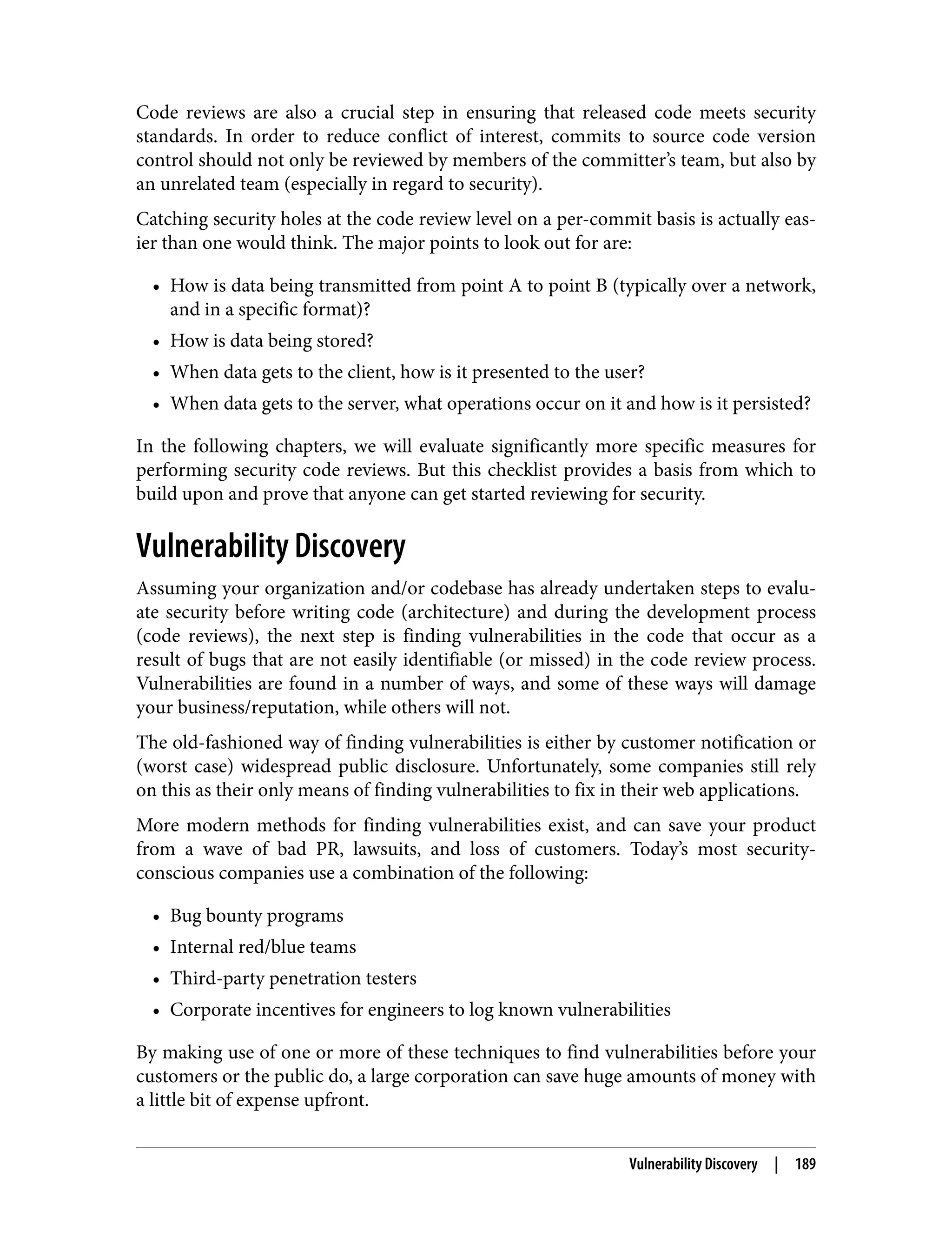 Code reviews are also a crucial step in ensuring that released code meets security standards. In order to reduce conflict of interest, commits to source code version control should not only be reviewed by members of the committer’s team, but also by an unrelated team (especially in regard to security). Catching security holes at the code review level on a per-commit basis is actually eas‐ ier than one would think. The major points to look out for are: • How is data being transmitted from point A to point B (typically over a network, and in a specific format)? • How is data being stored? • When data gets to the client, how is it presented to the user? • When data gets to the server, what operations occur on it and how is it persisted? In the following chapters, we will evaluate significantly more specific measures for performing security code reviews. But this checklist provides a basis from which to build upon and prove that anyone can get started reviewing for security. Vulnerability Discovery Assuming your organization and/or codebase has already undertaken steps to evalu‐ ate security before writing code (architecture) and during the development process (code reviews), the next step is finding vulnerabilities in the code that occur as a result of bugs that are not easily identifiable (or missed) in the code review process. Vulnerabilities are found in a number of ways, and some of these ways will damage your business/reputation, while others will not. The old-fashioned way of finding vulnerabilities is either by customer notification or (worst case) widespread public disclosure. Unfortunately, some companies still rely on this as their only means of finding vulnerabilities to fix in their web applications. More modern methods for finding vulnerabilities exist, and can save your product from a wave of bad PR, lawsuits, and loss of customers. Today’s most security- conscious companies use a combination of the following: • Bug bounty programs • Internal red/blue teams • Third-party penetration testers • Corporate incentives for engineers to log known vulnerabilities By making use of one or more of these techniques to find vulnerabilities before your customers or the public do, a large corporation can save huge amounts of money with a little bit of expense upfront. Vulnerability Discovery | 189 