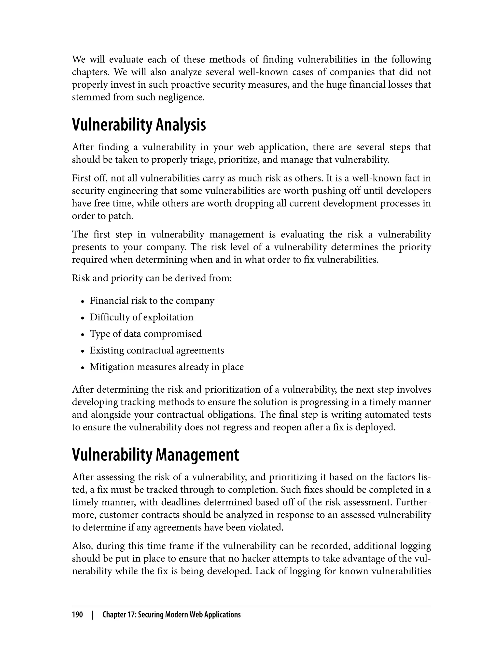 We will evaluate each of these methods of finding vulnerabilities in the following chapters. We will also analyze several well-known cases of companies that did not properly invest in such proactive security measures, and the huge financial losses that stemmed from such negligence. Vulnerability Analysis After finding a vulnerability in your web application, there are several steps that should be taken to properly triage, prioritize, and manage that vulnerability. First off, not all vulnerabilities carry as much risk as others. It is a well-known fact in security engineering that some vulnerabilities are worth pushing off until developers have free time, while others are worth dropping all current development processes in order to patch. The first step in vulnerability management is evaluating the risk a vulnerability presents to your company. The risk level of a vulnerability determines the priority required when determining when and in what order to fix vulnerabilities. Risk and priority can be derived from: • Financial risk to the company • Difficulty of exploitation • Type of data compromised • Existing contractual agreements • Mitigation measures already in place After determining the risk and prioritization of a vulnerability, the next step involves developing tracking methods to ensure the solution is progressing in a timely manner and alongside your contractual obligations. The final step is writing automated tests to ensure the vulnerability does not regress and reopen after a fix is deployed. Vulnerability Management After assessing the risk of a vulnerability, and prioritizing it based on the factors lis‐ ted, a fix must be tracked through to completion. Such fixes should be completed in a timely manner, with deadlines determined based off of the risk assessment. Further‐ more, customer contracts should be analyzed in response to an assessed vulnerability to determine if any agreements have been violated. Also, during this time frame if the vulnerability can be recorded, additional logging should be put in place to ensure that no hacker attempts to take advantage of the vul‐ nerability while the fix is being developed. Lack of logging for known vulnerabilities 190 | Chapter 17: Securing Modern Web Applications 