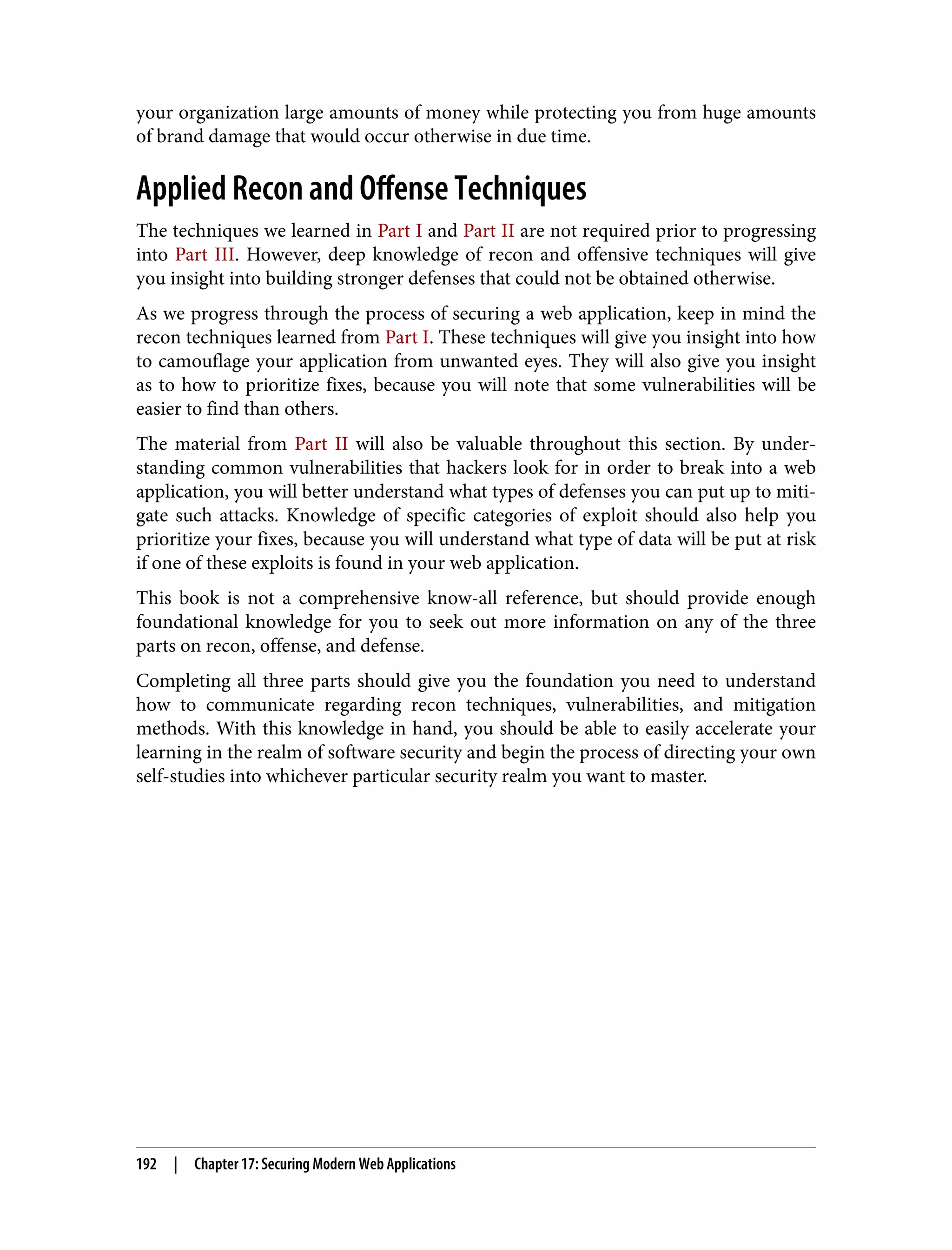 your organization large amounts of money while protecting you from huge amounts of brand damage that would occur otherwise in due time. Applied Recon and Offense Techniques The techniques we learned in Part I and Part II are not required prior to progressing into Part III. However, deep knowledge of recon and offensive techniques will give you insight into building stronger defenses that could not be obtained otherwise. As we progress through the process of securing a web application, keep in mind the recon techniques learned from Part I. These techniques will give you insight into how to camouflage your application from unwanted eyes. They will also give you insight as to how to prioritize fixes, because you will note that some vulnerabilities will be easier to find than others. The material from Part II will also be valuable throughout this section. By under‐ standing common vulnerabilities that hackers look for in order to break into a web application, you will better understand what types of defenses you can put up to miti‐ gate such attacks. Knowledge of specific categories of exploit should also help you prioritize your fixes, because you will understand what type of data will be put at risk if one of these exploits is found in your web application. This book is not a comprehensive know-all reference, but should provide enough foundational knowledge for you to seek out more information on any of the three parts on recon, offense, and defense. Completing all three parts should give you the foundation you need to understand how to communicate regarding recon techniques, vulnerabilities, and mitigation methods. With this knowledge in hand, you should be able to easily accelerate your learning in the realm of software security and begin the process of directing your own self-studies into whichever particular security realm you want to master. 192 | Chapter 17: Securing Modern Web Applications 