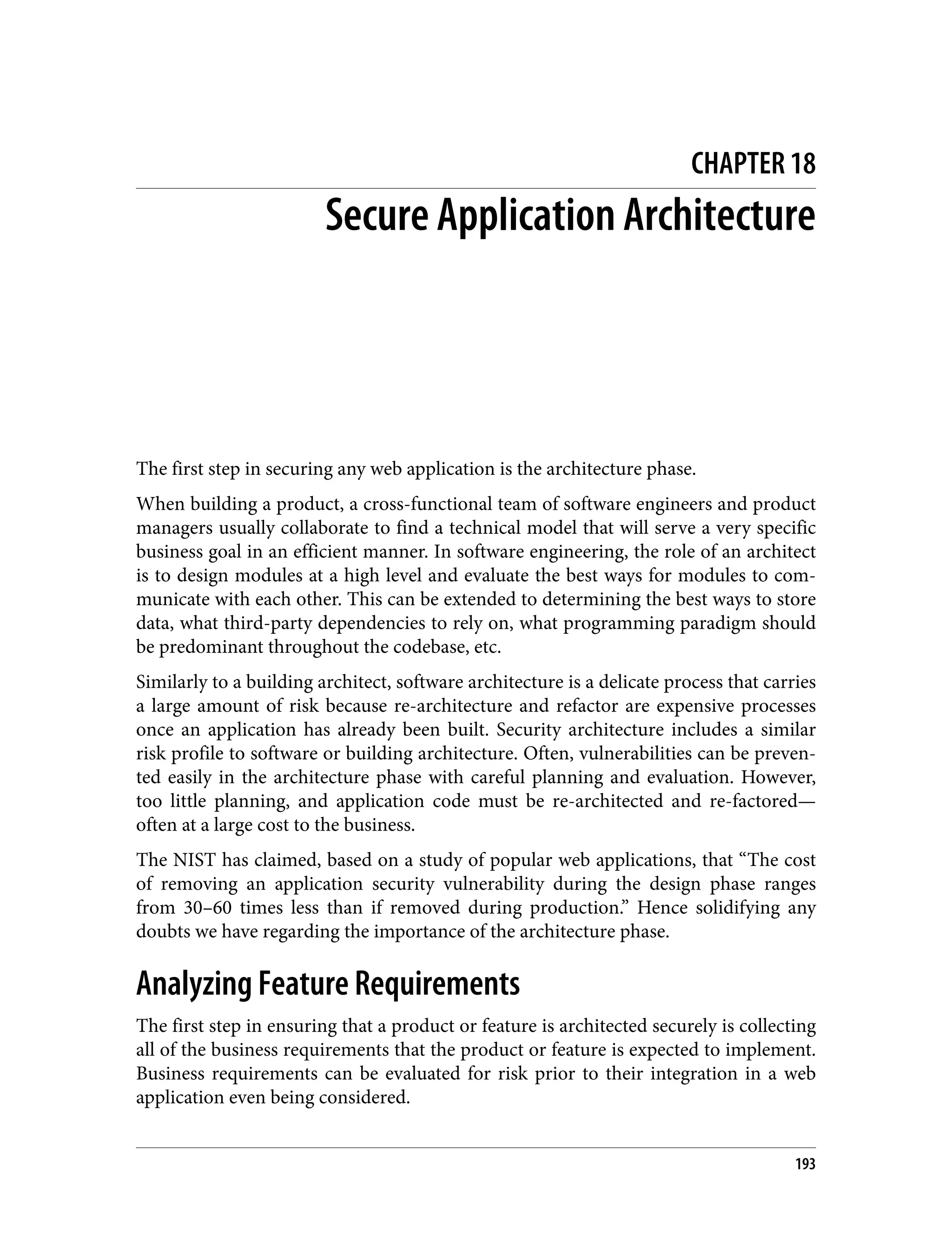 CHAPTER 18 Secure Application Architecture The first step in securing any web application is the architecture phase. When building a product, a cross-functional team of software engineers and product managers usually collaborate to find a technical model that will serve a very specific business goal in an efficient manner. In software engineering, the role of an architect is to design modules at a high level and evaluate the best ways for modules to com‐ municate with each other. This can be extended to determining the best ways to store data, what third-party dependencies to rely on, what programming paradigm should be predominant throughout the codebase, etc. Similarly to a building architect, software architecture is a delicate process that carries a large amount of risk because re-architecture and refactor are expensive processes once an application has already been built. Security architecture includes a similar risk profile to software or building architecture. Often, vulnerabilities can be preven‐ ted easily in the architecture phase with careful planning and evaluation. However, too little planning, and application code must be re-architected and re-factored— often at a large cost to the business. The NIST has claimed, based on a study of popular web applications, that “The cost of removing an application security vulnerability during the design phase ranges from 30–60 times less than if removed during production.” Hence solidifying any doubts we have regarding the importance of the architecture phase. Analyzing Feature Requirements The first step in ensuring that a product or feature is architected securely is collecting all of the business requirements that the product or feature is expected to implement. Business requirements can be evaluated for risk prior to their integration in a web application even being considered. 193 