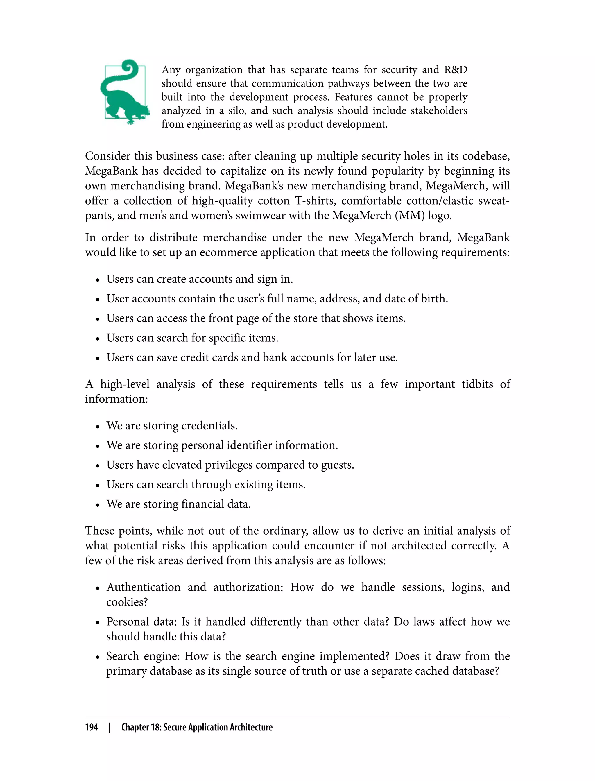 Any organization that has separate teams for security and R&D should ensure that communication pathways between the two are built into the development process. Features cannot be properly analyzed in a silo, and such analysis should include stakeholders from engineering as well as product development. Consider this business case: after cleaning up multiple security holes in its codebase, MegaBank has decided to capitalize on its newly found popularity by beginning its own merchandising brand. MegaBank’s new merchandising brand, MegaMerch, will offer a collection of high-quality cotton T-shirts, comfortable cotton/elastic sweat‐ pants, and men’s and women’s swimwear with the MegaMerch (MM) logo. In order to distribute merchandise under the new MegaMerch brand, MegaBank would like to set up an ecommerce application that meets the following requirements: • Users can create accounts and sign in. • User accounts contain the user’s full name, address, and date of birth. • Users can access the front page of the store that shows items. • Users can search for specific items. • Users can save credit cards and bank accounts for later use. A high-level analysis of these requirements tells us a few important tidbits of information: • We are storing credentials. • We are storing personal identifier information. • Users have elevated privileges compared to guests. • Users can search through existing items. • We are storing financial data. These points, while not out of the ordinary, allow us to derive an initial analysis of what potential risks this application could encounter if not architected correctly. A few of the risk areas derived from this analysis are as follows: • Authentication and authorization: How do we handle sessions, logins, and cookies? • Personal data: Is it handled differently than other data? Do laws affect how we should handle this data? • Search engine: How is the search engine implemented? Does it draw from the primary database as its single source of truth or use a separate cached database? 194 | Chapter 18: Secure Application Architecture 