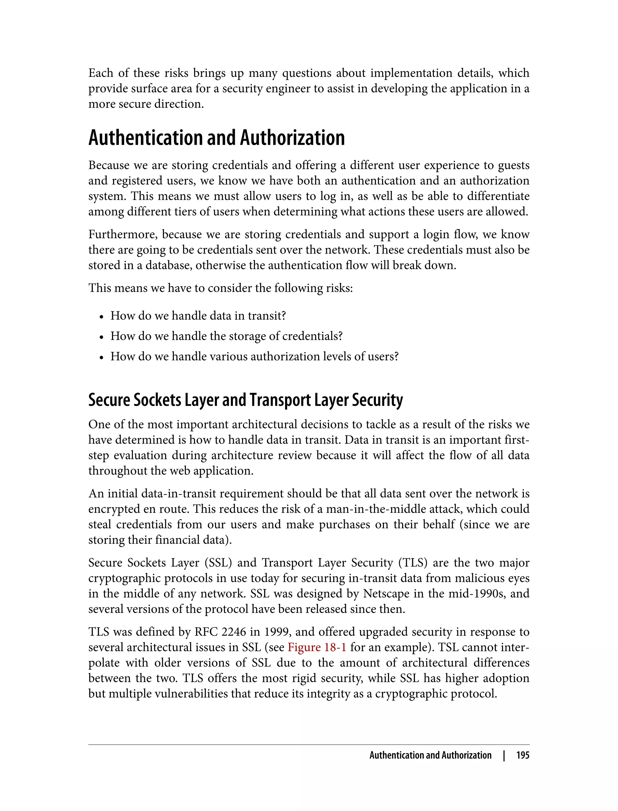 Each of these risks brings up many questions about implementation details, which provide surface area for a security engineer to assist in developing the application in a more secure direction. Authentication and Authorization Because we are storing credentials and offering a different user experience to guests and registered users, we know we have both an authentication and an authorization system. This means we must allow users to log in, as well as be able to differentiate among different tiers of users when determining what actions these users are allowed. Furthermore, because we are storing credentials and support a login flow, we know there are going to be credentials sent over the network. These credentials must also be stored in a database, otherwise the authentication flow will break down. This means we have to consider the following risks: • How do we handle data in transit? • How do we handle the storage of credentials? • How do we handle various authorization levels of users? Secure Sockets Layer and Transport Layer Security One of the most important architectural decisions to tackle as a result of the risks we have determined is how to handle data in transit. Data in transit is an important first- step evaluation during architecture review because it will affect the flow of all data throughout the web application. An initial data-in-transit requirement should be that all data sent over the network is encrypted en route. This reduces the risk of a man-in-the-middle attack, which could steal credentials from our users and make purchases on their behalf (since we are storing their financial data). Secure Sockets Layer (SSL) and Transport Layer Security (TLS) are the two major cryptographic protocols in use today for securing in-transit data from malicious eyes in the middle of any network. SSL was designed by Netscape in the mid-1990s, and several versions of the protocol have been released since then. TLS was defined by RFC 2246 in 1999, and offered upgraded security in response to several architectural issues in SSL (see Figure 18-1 for an example). TSL cannot inter‐ polate with older versions of SSL due to the amount of architectural differences between the two. TLS offers the most rigid security, while SSL has higher adoption but multiple vulnerabilities that reduce its integrity as a cryptographic protocol. Authentication and Authorization | 195 