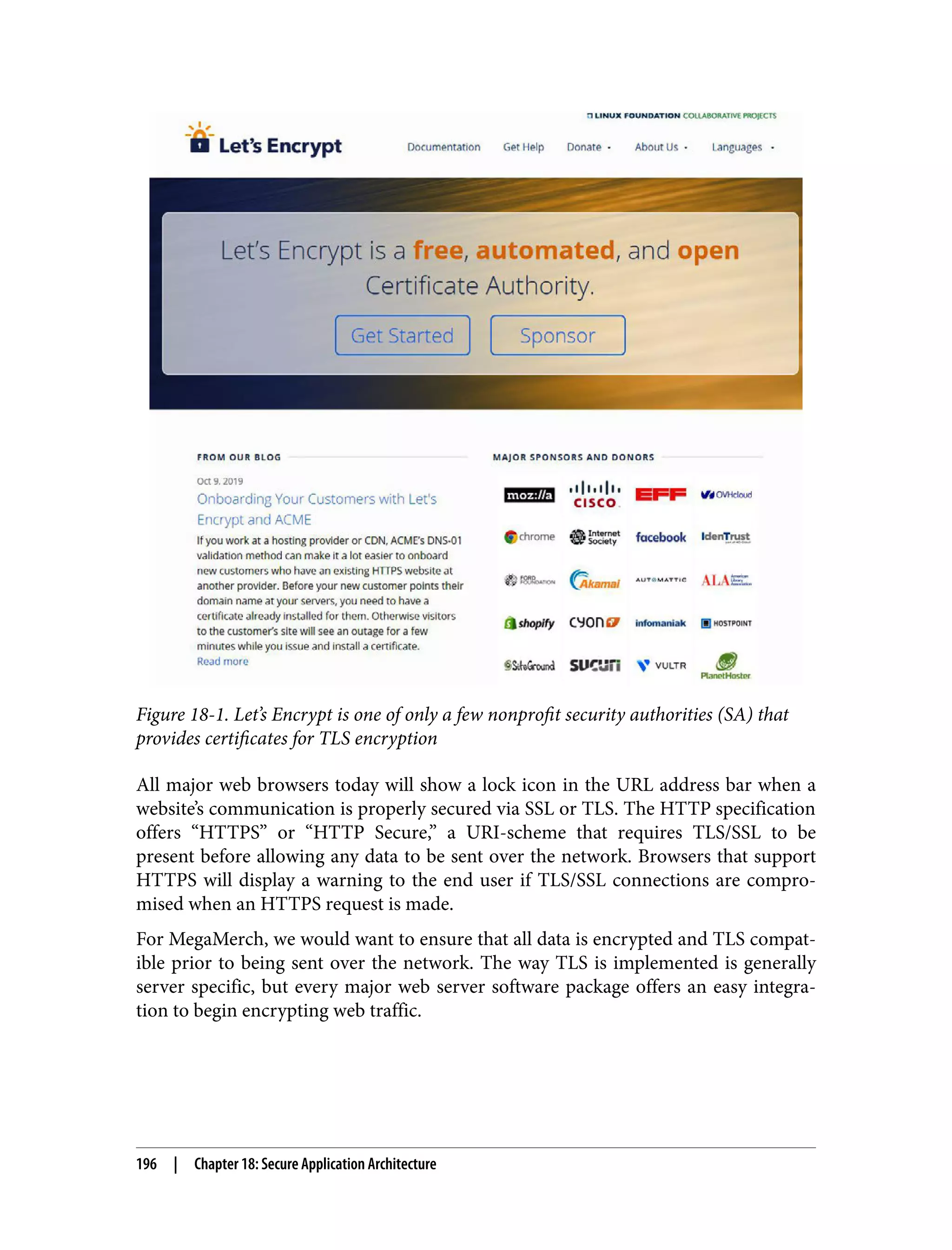 Figure 18-1. Let’s Encrypt is one of only a few nonprofit security authorities (SA) that provides certificates for TLS encryption All major web browsers today will show a lock icon in the URL address bar when a website’s communication is properly secured via SSL or TLS. The HTTP specification offers “HTTPS” or “HTTP Secure,” a URI-scheme that requires TLS/SSL to be present before allowing any data to be sent over the network. Browsers that support HTTPS will display a warning to the end user if TLS/SSL connections are compro‐ mised when an HTTPS request is made. For MegaMerch, we would want to ensure that all data is encrypted and TLS compat‐ ible prior to being sent over the network. The way TLS is implemented is generally server specific, but every major web server software package offers an easy integra‐ tion to begin encrypting web traffic. 196 | Chapter 18: Secure Application Architecture 