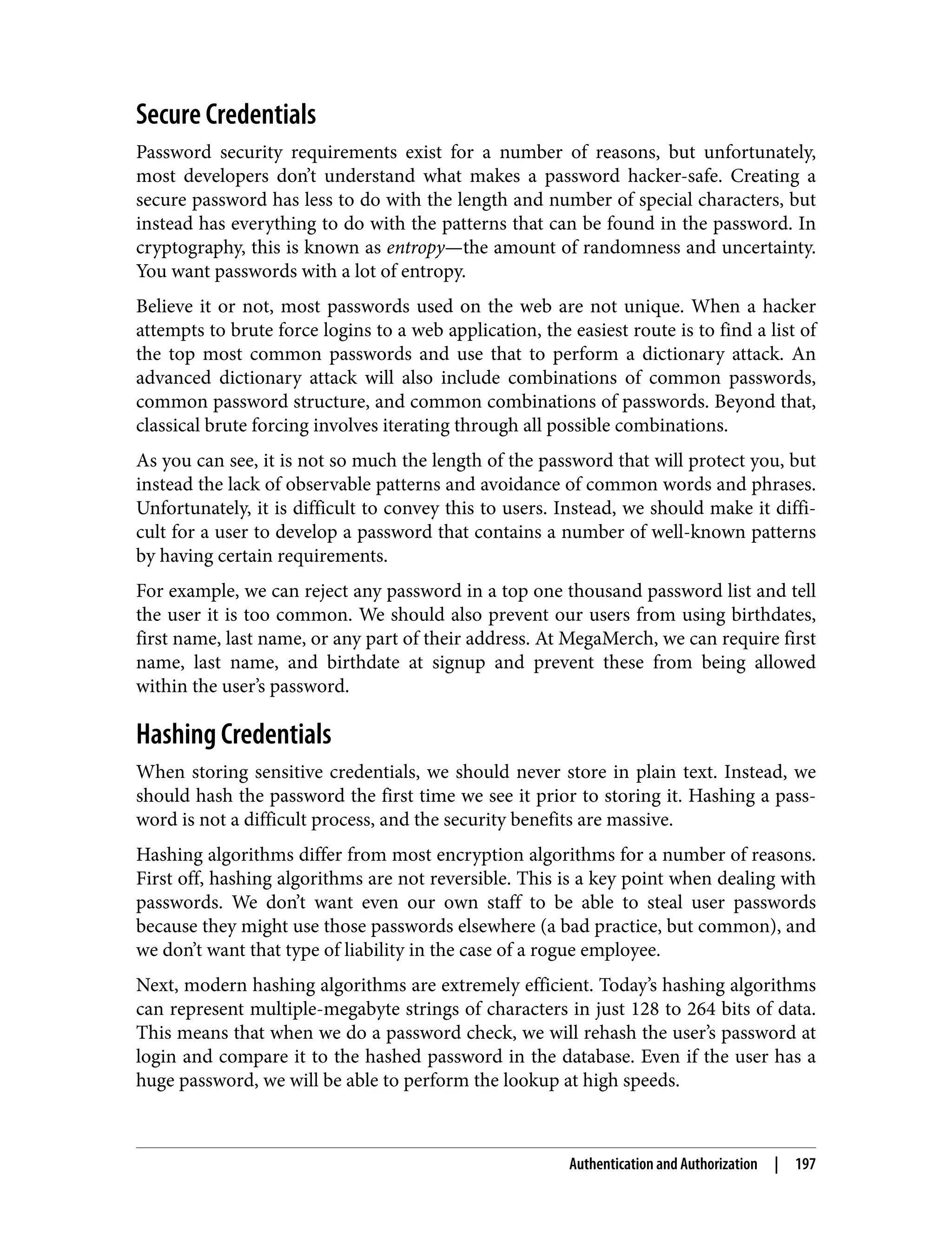 Secure Credentials Password security requirements exist for a number of reasons, but unfortunately, most developers don’t understand what makes a password hacker-safe. Creating a secure password has less to do with the length and number of special characters, but instead has everything to do with the patterns that can be found in the password. In cryptography, this is known as entropy—the amount of randomness and uncertainty. You want passwords with a lot of entropy. Believe it or not, most passwords used on the web are not unique. When a hacker attempts to brute force logins to a web application, the easiest route is to find a list of the top most common passwords and use that to perform a dictionary attack. An advanced dictionary attack will also include combinations of common passwords, common password structure, and common combinations of passwords. Beyond that, classical brute forcing involves iterating through all possible combinations. As you can see, it is not so much the length of the password that will protect you, but instead the lack of observable patterns and avoidance of common words and phrases. Unfortunately, it is difficult to convey this to users. Instead, we should make it diffi‐ cult for a user to develop a password that contains a number of well-known patterns by having certain requirements. For example, we can reject any password in a top one thousand password list and tell the user it is too common. We should also prevent our users from using birthdates, first name, last name, or any part of their address. At MegaMerch, we can require first name, last name, and birthdate at signup and prevent these from being allowed within the user’s password. Hashing Credentials When storing sensitive credentials, we should never store in plain text. Instead, we should hash the password the first time we see it prior to storing it. Hashing a pass‐ word is not a difficult process, and the security benefits are massive. Hashing algorithms differ from most encryption algorithms for a number of reasons. First off, hashing algorithms are not reversible. This is a key point when dealing with passwords. We don’t want even our own staff to be able to steal user passwords because they might use those passwords elsewhere (a bad practice, but common), and we don’t want that type of liability in the case of a rogue employee. Next, modern hashing algorithms are extremely efficient. Today’s hashing algorithms can represent multiple-megabyte strings of characters in just 128 to 264 bits of data. This means that when we do a password check, we will rehash the user’s password at login and compare it to the hashed password in the database. Even if the user has a huge password, we will be able to perform the lookup at high speeds. Authentication and Authorization | 197 