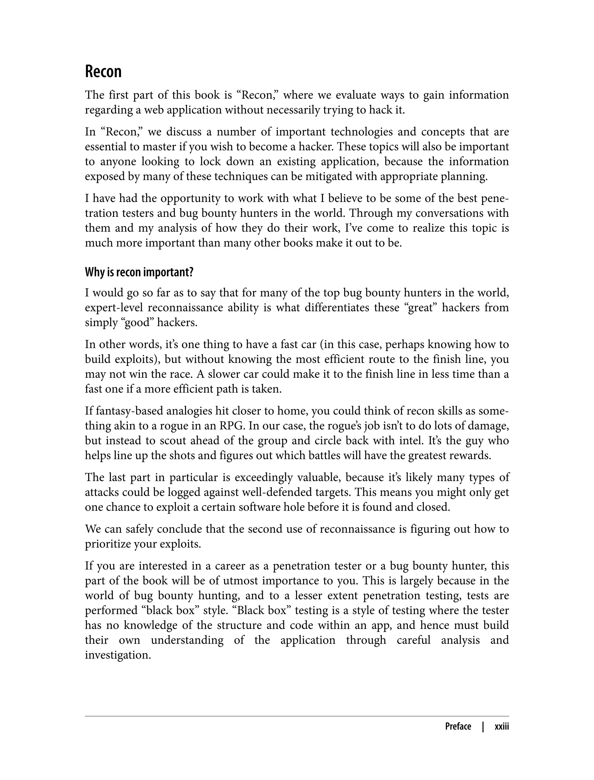 Recon The first part of this book is “Recon,” where we evaluate ways to gain information regarding a web application without necessarily trying to hack it. In “Recon,” we discuss a number of important technologies and concepts that are essential to master if you wish to become a hacker. These topics will also be important to anyone looking to lock down an existing application, because the information exposed by many of these techniques can be mitigated with appropriate planning. I have had the opportunity to work with what I believe to be some of the best pene‐ tration testers and bug bounty hunters in the world. Through my conversations with them and my analysis of how they do their work, I’ve come to realize this topic is much more important than many other books make it out to be. Why is recon important? I would go so far as to say that for many of the top bug bounty hunters in the world, expert-level reconnaissance ability is what differentiates these “great” hackers from simply “good” hackers. In other words, it’s one thing to have a fast car (in this case, perhaps knowing how to build exploits), but without knowing the most efficient route to the finish line, you may not win the race. A slower car could make it to the finish line in less time than a fast one if a more efficient path is taken. If fantasy-based analogies hit closer to home, you could think of recon skills as some‐ thing akin to a rogue in an RPG. In our case, the rogue’s job isn’t to do lots of damage, but instead to scout ahead of the group and circle back with intel. It’s the guy who helps line up the shots and figures out which battles will have the greatest rewards. The last part in particular is exceedingly valuable, because it’s likely many types of attacks could be logged against well-defended targets. This means you might only get one chance to exploit a certain software hole before it is found and closed. We can safely conclude that the second use of reconnaissance is figuring out how to prioritize your exploits. If you are interested in a career as a penetration tester or a bug bounty hunter, this part of the book will be of utmost importance to you. This is largely because in the world of bug bounty hunting, and to a lesser extent penetration testing, tests are performed “black box” style. “Black box” testing is a style of testing where the tester has no knowledge of the structure and code within an app, and hence must build their own understanding of the application through careful analysis and investigation. Preface | xxiii 