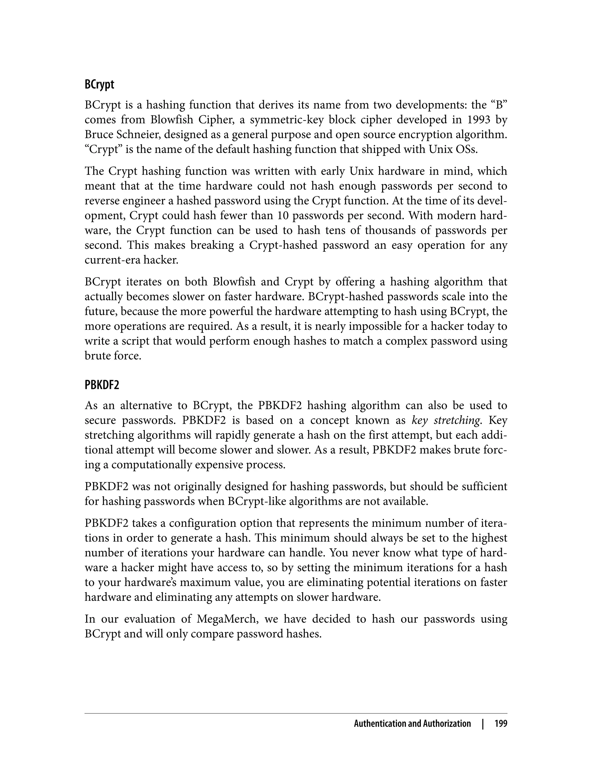 BCrypt BCrypt is a hashing function that derives its name from two developments: the “B” comes from Blowfish Cipher, a symmetric-key block cipher developed in 1993 by Bruce Schneier, designed as a general purpose and open source encryption algorithm. “Crypt” is the name of the default hashing function that shipped with Unix OSs. The Crypt hashing function was written with early Unix hardware in mind, which meant that at the time hardware could not hash enough passwords per second to reverse engineer a hashed password using the Crypt function. At the time of its devel‐ opment, Crypt could hash fewer than 10 passwords per second. With modern hard‐ ware, the Crypt function can be used to hash tens of thousands of passwords per second. This makes breaking a Crypt-hashed password an easy operation for any current-era hacker. BCrypt iterates on both Blowfish and Crypt by offering a hashing algorithm that actually becomes slower on faster hardware. BCrypt-hashed passwords scale into the future, because the more powerful the hardware attempting to hash using BCrypt, the more operations are required. As a result, it is nearly impossible for a hacker today to write a script that would perform enough hashes to match a complex password using brute force. PBKDF2 As an alternative to BCrypt, the PBKDF2 hashing algorithm can also be used to secure passwords. PBKDF2 is based on a concept known as key stretching. Key stretching algorithms will rapidly generate a hash on the first attempt, but each addi‐ tional attempt will become slower and slower. As a result, PBKDF2 makes brute forc‐ ing a computationally expensive process. PBKDF2 was not originally designed for hashing passwords, but should be sufficient for hashing passwords when BCrypt-like algorithms are not available. PBKDF2 takes a configuration option that represents the minimum number of itera‐ tions in order to generate a hash. This minimum should always be set to the highest number of iterations your hardware can handle. You never know what type of hard‐ ware a hacker might have access to, so by setting the minimum iterations for a hash to your hardware’s maximum value, you are eliminating potential iterations on faster hardware and eliminating any attempts on slower hardware. In our evaluation of MegaMerch, we have decided to hash our passwords using BCrypt and will only compare password hashes. Authentication and Authorization | 199 