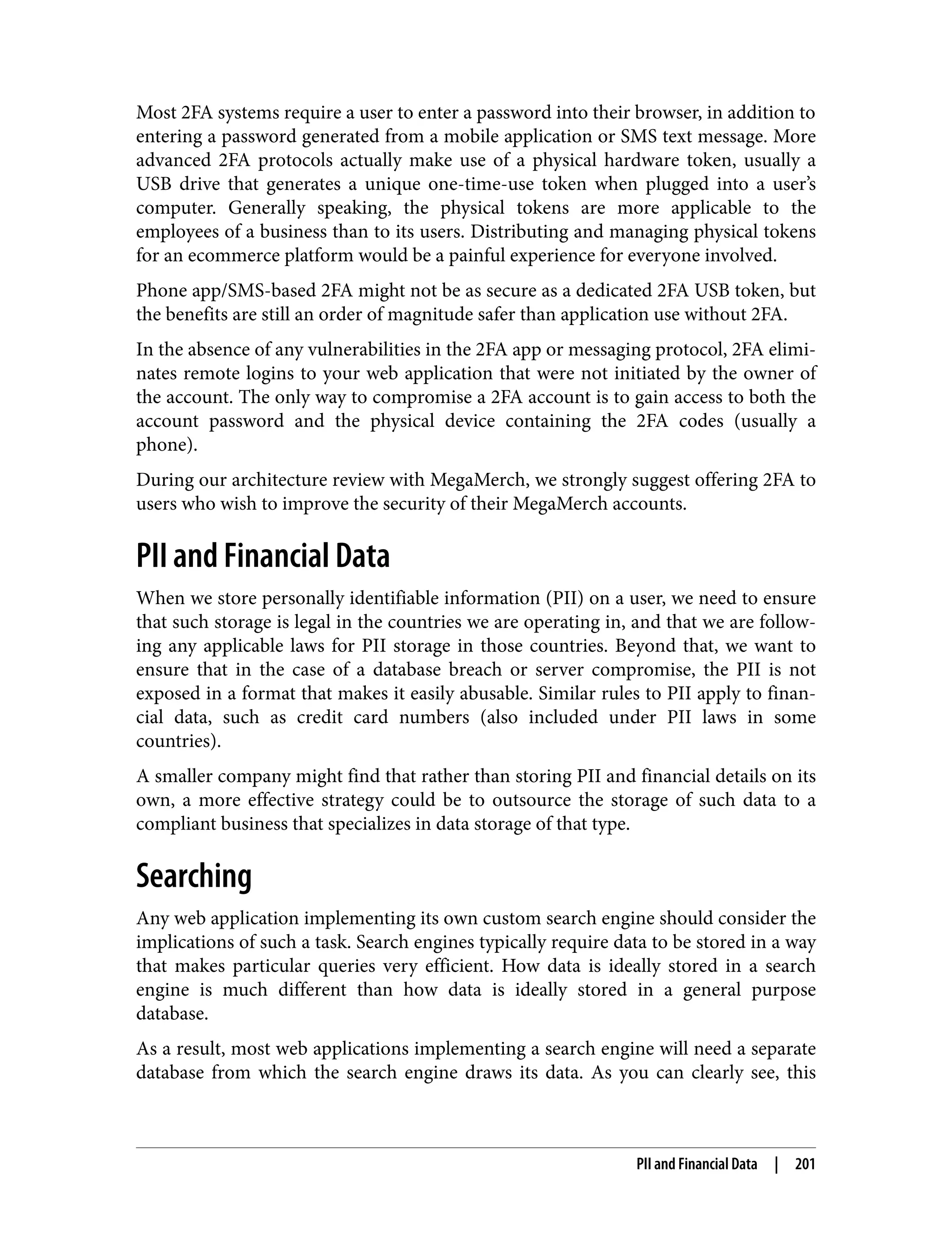 Most 2FA systems require a user to enter a password into their browser, in addition to entering a password generated from a mobile application or SMS text message. More advanced 2FA protocols actually make use of a physical hardware token, usually a USB drive that generates a unique one-time-use token when plugged into a user’s computer. Generally speaking, the physical tokens are more applicable to the employees of a business than to its users. Distributing and managing physical tokens for an ecommerce platform would be a painful experience for everyone involved. Phone app/SMS-based 2FA might not be as secure as a dedicated 2FA USB token, but the benefits are still an order of magnitude safer than application use without 2FA. In the absence of any vulnerabilities in the 2FA app or messaging protocol, 2FA elimi‐ nates remote logins to your web application that were not initiated by the owner of the account. The only way to compromise a 2FA account is to gain access to both the account password and the physical device containing the 2FA codes (usually a phone). During our architecture review with MegaMerch, we strongly suggest offering 2FA to users who wish to improve the security of their MegaMerch accounts. PII and Financial Data When we store personally identifiable information (PII) on a user, we need to ensure that such storage is legal in the countries we are operating in, and that we are follow‐ ing any applicable laws for PII storage in those countries. Beyond that, we want to ensure that in the case of a database breach or server compromise, the PII is not exposed in a format that makes it easily abusable. Similar rules to PII apply to finan‐ cial data, such as credit card numbers (also included under PII laws in some countries). A smaller company might find that rather than storing PII and financial details on its own, a more effective strategy could be to outsource the storage of such data to a compliant business that specializes in data storage of that type. Searching Any web application implementing its own custom search engine should consider the implications of such a task. Search engines typically require data to be stored in a way that makes particular queries very efficient. How data is ideally stored in a search engine is much different than how data is ideally stored in a general purpose database. As a result, most web applications implementing a search engine will need a separate database from which the search engine draws its data. As you can clearly see, this PII and Financial Data | 201 