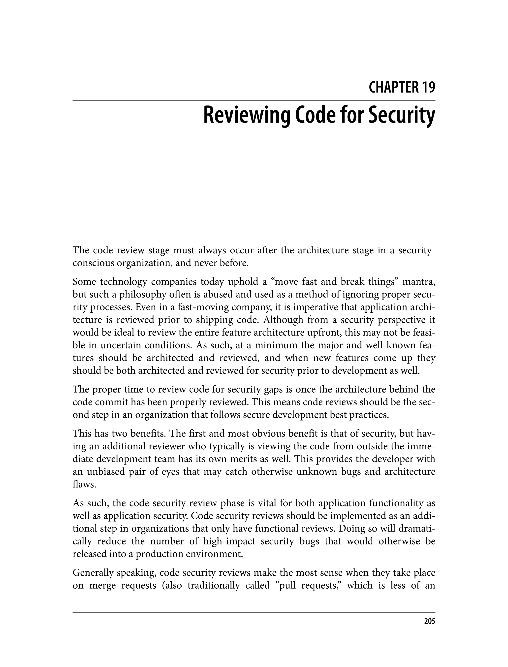 CHAPTER 19 Reviewing Code for Security The code review stage must always occur after the architecture stage in a security- conscious organization, and never before. Some technology companies today uphold a “move fast and break things” mantra, but such a philosophy often is abused and used as a method of ignoring proper secu‐ rity processes. Even in a fast-moving company, it is imperative that application archi‐ tecture is reviewed prior to shipping code. Although from a security perspective it would be ideal to review the entire feature architecture upfront, this may not be feasi‐ ble in uncertain conditions. As such, at a minimum the major and well-known fea‐ tures should be architected and reviewed, and when new features come up they should be both architected and reviewed for security prior to development as well. The proper time to review code for security gaps is once the architecture behind the code commit has been properly reviewed. This means code reviews should be the sec‐ ond step in an organization that follows secure development best practices. This has two benefits. The first and most obvious benefit is that of security, but hav‐ ing an additional reviewer who typically is viewing the code from outside the imme‐ diate development team has its own merits as well. This provides the developer with an unbiased pair of eyes that may catch otherwise unknown bugs and architecture flaws. As such, the code security review phase is vital for both application functionality as well as application security. Code security reviews should be implemented as an addi‐ tional step in organizations that only have functional reviews. Doing so will dramati‐ cally reduce the number of high-impact security bugs that would otherwise be released into a production environment. Generally speaking, code security reviews make the most sense when they take place on merge requests (also traditionally called “pull requests,” which is less of an 205 
