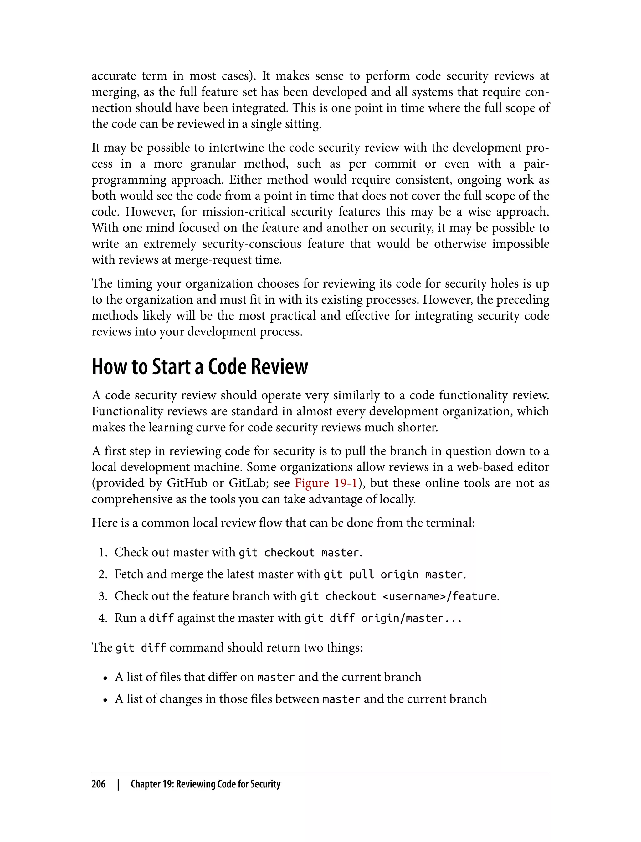 accurate term in most cases). It makes sense to perform code security reviews at merging, as the full feature set has been developed and all systems that require con‐ nection should have been integrated. This is one point in time where the full scope of the code can be reviewed in a single sitting. It may be possible to intertwine the code security review with the development pro‐ cess in a more granular method, such as per commit or even with a pair- programming approach. Either method would require consistent, ongoing work as both would see the code from a point in time that does not cover the full scope of the code. However, for mission-critical security features this may be a wise approach. With one mind focused on the feature and another on security, it may be possible to write an extremely security-conscious feature that would be otherwise impossible with reviews at merge-request time. The timing your organization chooses for reviewing its code for security holes is up to the organization and must fit in with its existing processes. However, the preceding methods likely will be the most practical and effective for integrating security code reviews into your development process. How to Start a Code Review A code security review should operate very similarly to a code functionality review. Functionality reviews are standard in almost every development organization, which makes the learning curve for code security reviews much shorter. A first step in reviewing code for security is to pull the branch in question down to a local development machine. Some organizations allow reviews in a web-based editor (provided by GitHub or GitLab; see Figure 19-1), but these online tools are not as comprehensive as the tools you can take advantage of locally. Here is a common local review flow that can be done from the terminal: 1. Check out master with git checkout master. 2. Fetch and merge the latest master with git pull origin master. 3. Check out the feature branch with git checkout <username>/feature. 4. Run a diff against the master with git diff origin/master... The git diff command should return two things: • A list of files that differ on master and the current branch • A list of changes in those files between master and the current branch 206 | Chapter 19: Reviewing Code for Security 
