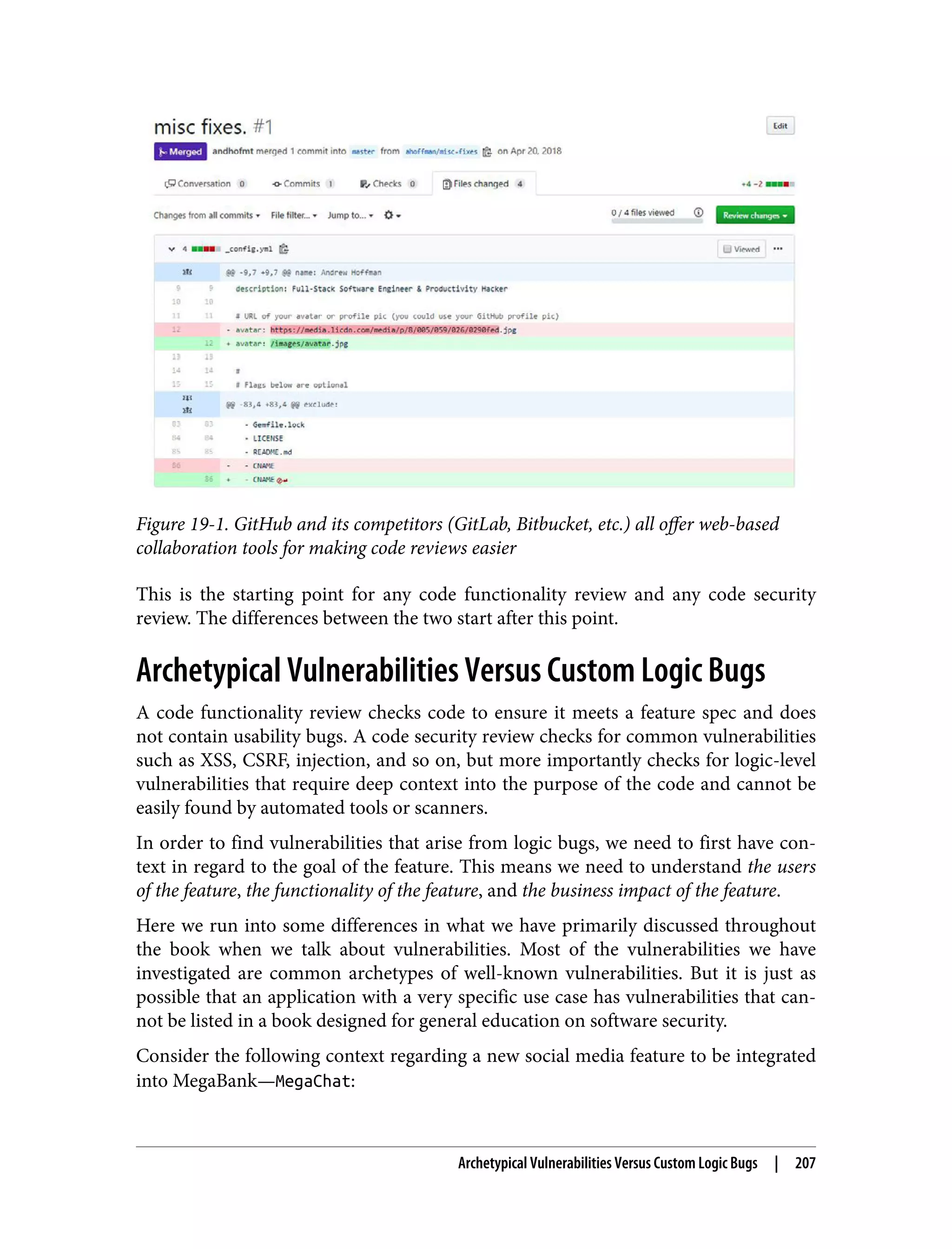 Figure 19-1. GitHub and its competitors (GitLab, Bitbucket, etc.) all offer web-based collaboration tools for making code reviews easier This is the starting point for any code functionality review and any code security review. The differences between the two start after this point. Archetypical Vulnerabilities Versus Custom Logic Bugs A code functionality review checks code to ensure it meets a feature spec and does not contain usability bugs. A code security review checks for common vulnerabilities such as XSS, CSRF, injection, and so on, but more importantly checks for logic-level vulnerabilities that require deep context into the purpose of the code and cannot be easily found by automated tools or scanners. In order to find vulnerabilities that arise from logic bugs, we need to first have con‐ text in regard to the goal of the feature. This means we need to understand the users of the feature, the functionality of the feature, and the business impact of the feature. Here we run into some differences in what we have primarily discussed throughout the book when we talk about vulnerabilities. Most of the vulnerabilities we have investigated are common archetypes of well-known vulnerabilities. But it is just as possible that an application with a very specific use case has vulnerabilities that can‐ not be listed in a book designed for general education on software security. Consider the following context regarding a new social media feature to be integrated into MegaBank—MegaChat: Archetypical Vulnerabilities Versus Custom Logic Bugs | 207 