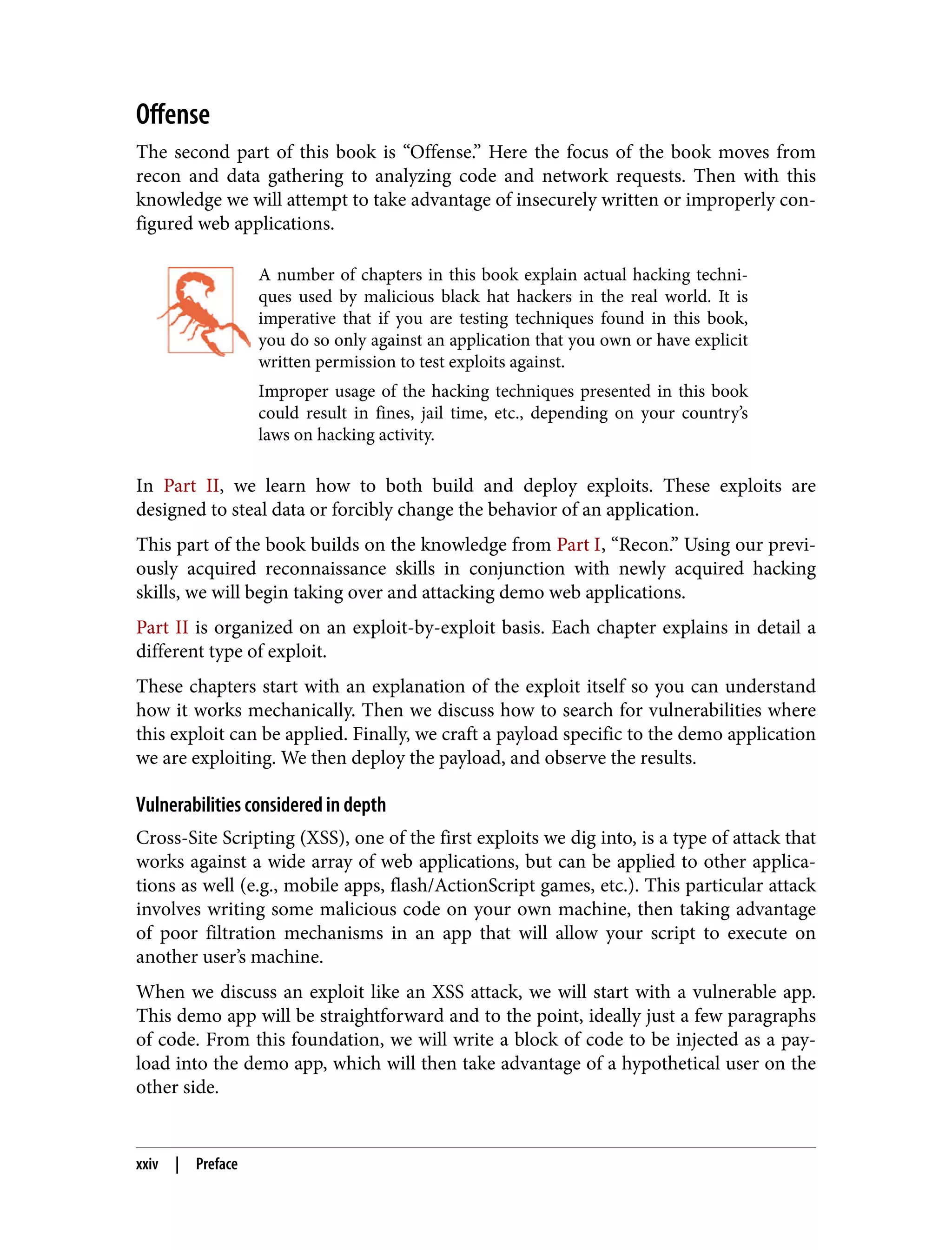 Offense The second part of this book is “Offense.” Here the focus of the book moves from recon and data gathering to analyzing code and network requests. Then with this knowledge we will attempt to take advantage of insecurely written or improperly con‐ figured web applications. A number of chapters in this book explain actual hacking techni‐ ques used by malicious black hat hackers in the real world. It is imperative that if you are testing techniques found in this book, you do so only against an application that you own or have explicit written permission to test exploits against. Improper usage of the hacking techniques presented in this book could result in fines, jail time, etc., depending on your country’s laws on hacking activity. In Part II, we learn how to both build and deploy exploits. These exploits are designed to steal data or forcibly change the behavior of an application. This part of the book builds on the knowledge from Part I, “Recon.” Using our previ‐ ously acquired reconnaissance skills in conjunction with newly acquired hacking skills, we will begin taking over and attacking demo web applications. Part II is organized on an exploit-by-exploit basis. Each chapter explains in detail a different type of exploit. These chapters start with an explanation of the exploit itself so you can understand how it works mechanically. Then we discuss how to search for vulnerabilities where this exploit can be applied. Finally, we craft a payload specific to the demo application we are exploiting. We then deploy the payload, and observe the results. Vulnerabilities considered in depth Cross-Site Scripting (XSS), one of the first exploits we dig into, is a type of attack that works against a wide array of web applications, but can be applied to other applica‐ tions as well (e.g., mobile apps, flash/ActionScript games, etc.). This particular attack involves writing some malicious code on your own machine, then taking advantage of poor filtration mechanisms in an app that will allow your script to execute on another user’s machine. When we discuss an exploit like an XSS attack, we will start with a vulnerable app. This demo app will be straightforward and to the point, ideally just a few paragraphs of code. From this foundation, we will write a block of code to be injected as a pay‐ load into the demo app, which will then take advantage of a hypothetical user on the other side. xxiv | Preface 