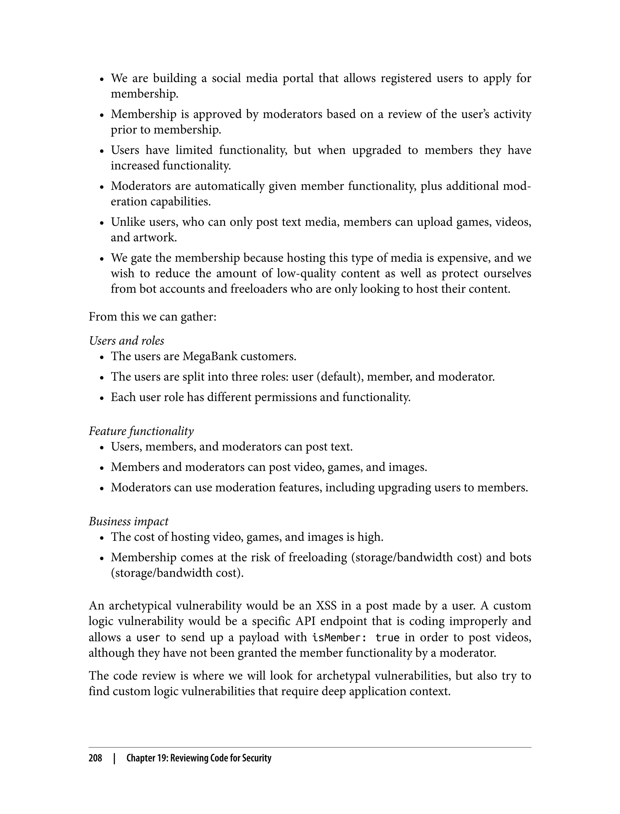 • We are building a social media portal that allows registered users to apply for membership. • Membership is approved by moderators based on a review of the user’s activity prior to membership. • Users have limited functionality, but when upgraded to members they have increased functionality. • Moderators are automatically given member functionality, plus additional mod‐ eration capabilities. • Unlike users, who can only post text media, members can upload games, videos, and artwork. • We gate the membership because hosting this type of media is expensive, and we wish to reduce the amount of low-quality content as well as protect ourselves from bot accounts and freeloaders who are only looking to host their content. From this we can gather: Users and roles • The users are MegaBank customers. • The users are split into three roles: user (default), member, and moderator. • Each user role has different permissions and functionality. Feature functionality • Users, members, and moderators can post text. • Members and moderators can post video, games, and images. • Moderators can use moderation features, including upgrading users to members. Business impact • The cost of hosting video, games, and images is high. • Membership comes at the risk of freeloading (storage/bandwidth cost) and bots (storage/bandwidth cost). An archetypical vulnerability would be an XSS in a post made by a user. A custom logic vulnerability would be a specific API endpoint that is coding improperly and allows a user to send up a payload with isMember: true in order to post videos, although they have not been granted the member functionality by a moderator. The code review is where we will look for archetypal vulnerabilities, but also try to find custom logic vulnerabilities that require deep application context. 208 | Chapter 19: Reviewing Code for Security 