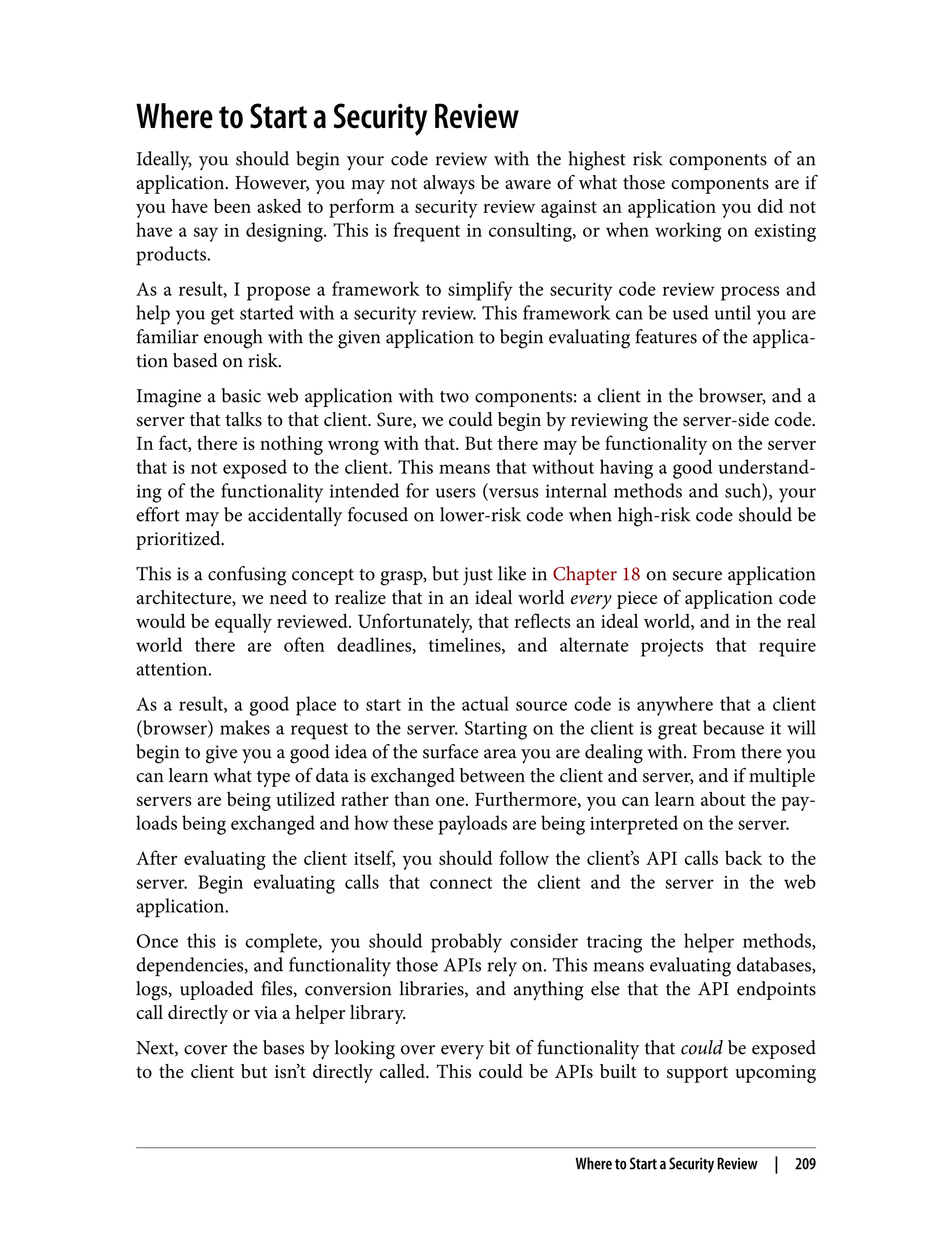 Where to Start a Security Review Ideally, you should begin your code review with the highest risk components of an application. However, you may not always be aware of what those components are if you have been asked to perform a security review against an application you did not have a say in designing. This is frequent in consulting, or when working on existing products. As a result, I propose a framework to simplify the security code review process and help you get started with a security review. This framework can be used until you are familiar enough with the given application to begin evaluating features of the applica‐ tion based on risk. Imagine a basic web application with two components: a client in the browser, and a server that talks to that client. Sure, we could begin by reviewing the server-side code. In fact, there is nothing wrong with that. But there may be functionality on the server that is not exposed to the client. This means that without having a good understand‐ ing of the functionality intended for users (versus internal methods and such), your effort may be accidentally focused on lower-risk code when high-risk code should be prioritized. This is a confusing concept to grasp, but just like in Chapter 18 on secure application architecture, we need to realize that in an ideal world every piece of application code would be equally reviewed. Unfortunately, that reflects an ideal world, and in the real world there are often deadlines, timelines, and alternate projects that require attention. As a result, a good place to start in the actual source code is anywhere that a client (browser) makes a request to the server. Starting on the client is great because it will begin to give you a good idea of the surface area you are dealing with. From there you can learn what type of data is exchanged between the client and server, and if multiple servers are being utilized rather than one. Furthermore, you can learn about the pay‐ loads being exchanged and how these payloads are being interpreted on the server. After evaluating the client itself, you should follow the client’s API calls back to the server. Begin evaluating calls that connect the client and the server in the web application. Once this is complete, you should probably consider tracing the helper methods, dependencies, and functionality those APIs rely on. This means evaluating databases, logs, uploaded files, conversion libraries, and anything else that the API endpoints call directly or via a helper library. Next, cover the bases by looking over every bit of functionality that could be exposed to the client but isn’t directly called. This could be APIs built to support upcoming Where to Start a Security Review | 209 