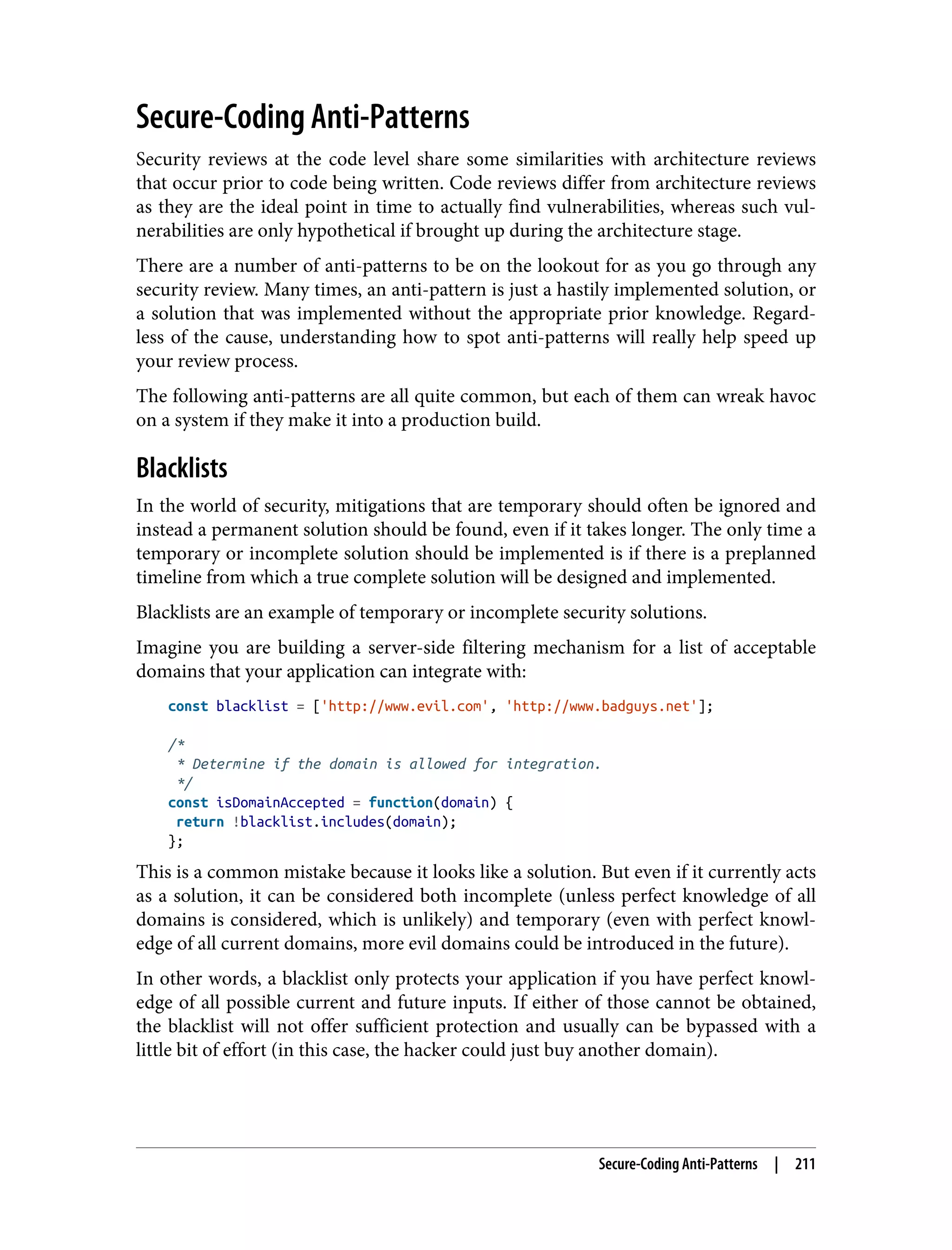 Secure-Coding Anti-Patterns Security reviews at the code level share some similarities with architecture reviews that occur prior to code being written. Code reviews differ from architecture reviews as they are the ideal point in time to actually find vulnerabilities, whereas such vul‐ nerabilities are only hypothetical if brought up during the architecture stage. There are a number of anti-patterns to be on the lookout for as you go through any security review. Many times, an anti-pattern is just a hastily implemented solution, or a solution that was implemented without the appropriate prior knowledge. Regard‐ less of the cause, understanding how to spot anti-patterns will really help speed up your review process. The following anti-patterns are all quite common, but each of them can wreak havoc on a system if they make it into a production build. Blacklists In the world of security, mitigations that are temporary should often be ignored and instead a permanent solution should be found, even if it takes longer. The only time a temporary or incomplete solution should be implemented is if there is a preplanned timeline from which a true complete solution will be designed and implemented. Blacklists are an example of temporary or incomplete security solutions. Imagine you are building a server-side filtering mechanism for a list of acceptable domains that your application can integrate with: const blacklist = ['http://www.evil.com', 'http://www.badguys.net']; /* * Determine if the domain is allowed for integration. */ const isDomainAccepted = function(domain) { return !blacklist.includes(domain); }; This is a common mistake because it looks like a solution. But even if it currently acts as a solution, it can be considered both incomplete (unless perfect knowledge of all domains is considered, which is unlikely) and temporary (even with perfect knowl‐ edge of all current domains, more evil domains could be introduced in the future). In other words, a blacklist only protects your application if you have perfect knowl‐ edge of all possible current and future inputs. If either of those cannot be obtained, the blacklist will not offer sufficient protection and usually can be bypassed with a little bit of effort (in this case, the hacker could just buy another domain). Secure-Coding Anti-Patterns | 211 
