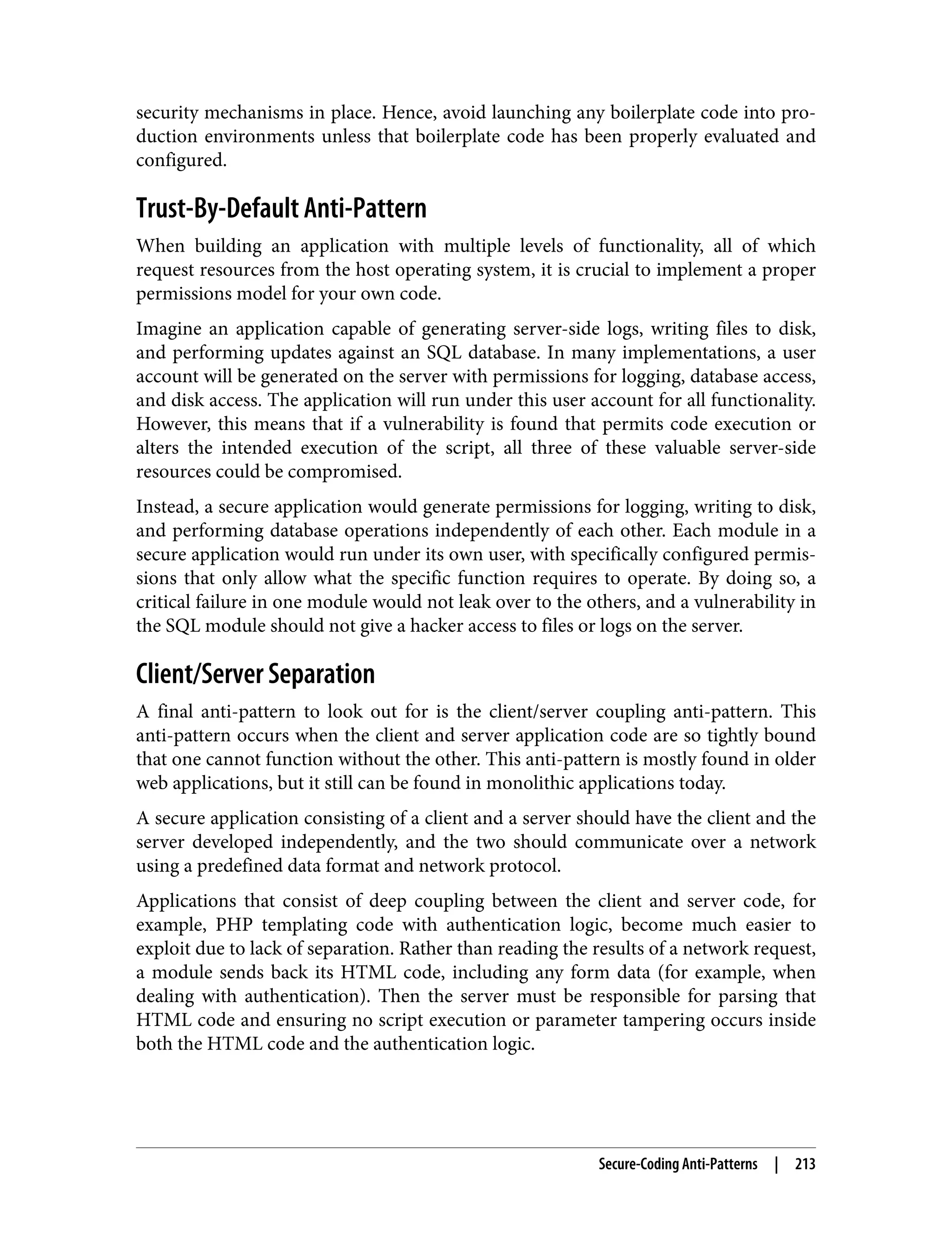 security mechanisms in place. Hence, avoid launching any boilerplate code into pro‐ duction environments unless that boilerplate code has been properly evaluated and configured. Trust-By-Default Anti-Pattern When building an application with multiple levels of functionality, all of which request resources from the host operating system, it is crucial to implement a proper permissions model for your own code. Imagine an application capable of generating server-side logs, writing files to disk, and performing updates against an SQL database. In many implementations, a user account will be generated on the server with permissions for logging, database access, and disk access. The application will run under this user account for all functionality. However, this means that if a vulnerability is found that permits code execution or alters the intended execution of the script, all three of these valuable server-side resources could be compromised. Instead, a secure application would generate permissions for logging, writing to disk, and performing database operations independently of each other. Each module in a secure application would run under its own user, with specifically configured permis‐ sions that only allow what the specific function requires to operate. By doing so, a critical failure in one module would not leak over to the others, and a vulnerability in the SQL module should not give a hacker access to files or logs on the server. Client/Server Separation A final anti-pattern to look out for is the client/server coupling anti-pattern. This anti-pattern occurs when the client and server application code are so tightly bound that one cannot function without the other. This anti-pattern is mostly found in older web applications, but it still can be found in monolithic applications today. A secure application consisting of a client and a server should have the client and the server developed independently, and the two should communicate over a network using a predefined data format and network protocol. Applications that consist of deep coupling between the client and server code, for example, PHP templating code with authentication logic, become much easier to exploit due to lack of separation. Rather than reading the results of a network request, a module sends back its HTML code, including any form data (for example, when dealing with authentication). Then the server must be responsible for parsing that HTML code and ensuring no script execution or parameter tampering occurs inside both the HTML code and the authentication logic. Secure-Coding Anti-Patterns | 213 