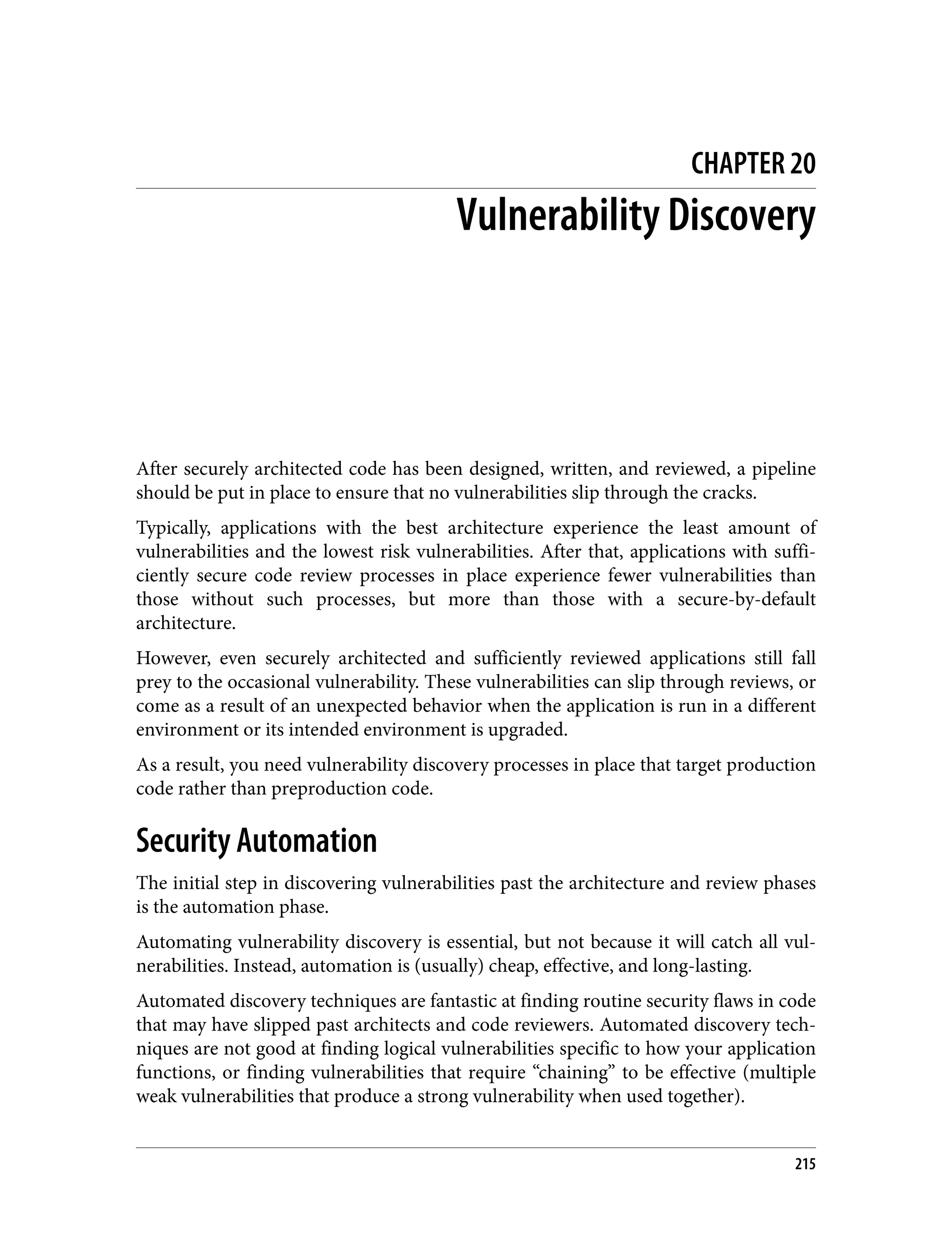 CHAPTER 20 Vulnerability Discovery After securely architected code has been designed, written, and reviewed, a pipeline should be put in place to ensure that no vulnerabilities slip through the cracks. Typically, applications with the best architecture experience the least amount of vulnerabilities and the lowest risk vulnerabilities. After that, applications with suffi‐ ciently secure code review processes in place experience fewer vulnerabilities than those without such processes, but more than those with a secure-by-default architecture. However, even securely architected and sufficiently reviewed applications still fall prey to the occasional vulnerability. These vulnerabilities can slip through reviews, or come as a result of an unexpected behavior when the application is run in a different environment or its intended environment is upgraded. As a result, you need vulnerability discovery processes in place that target production code rather than preproduction code. Security Automation The initial step in discovering vulnerabilities past the architecture and review phases is the automation phase. Automating vulnerability discovery is essential, but not because it will catch all vul‐ nerabilities. Instead, automation is (usually) cheap, effective, and long-lasting. Automated discovery techniques are fantastic at finding routine security flaws in code that may have slipped past architects and code reviewers. Automated discovery tech‐ niques are not good at finding logical vulnerabilities specific to how your application functions, or finding vulnerabilities that require “chaining” to be effective (multiple weak vulnerabilities that produce a strong vulnerability when used together). 215 