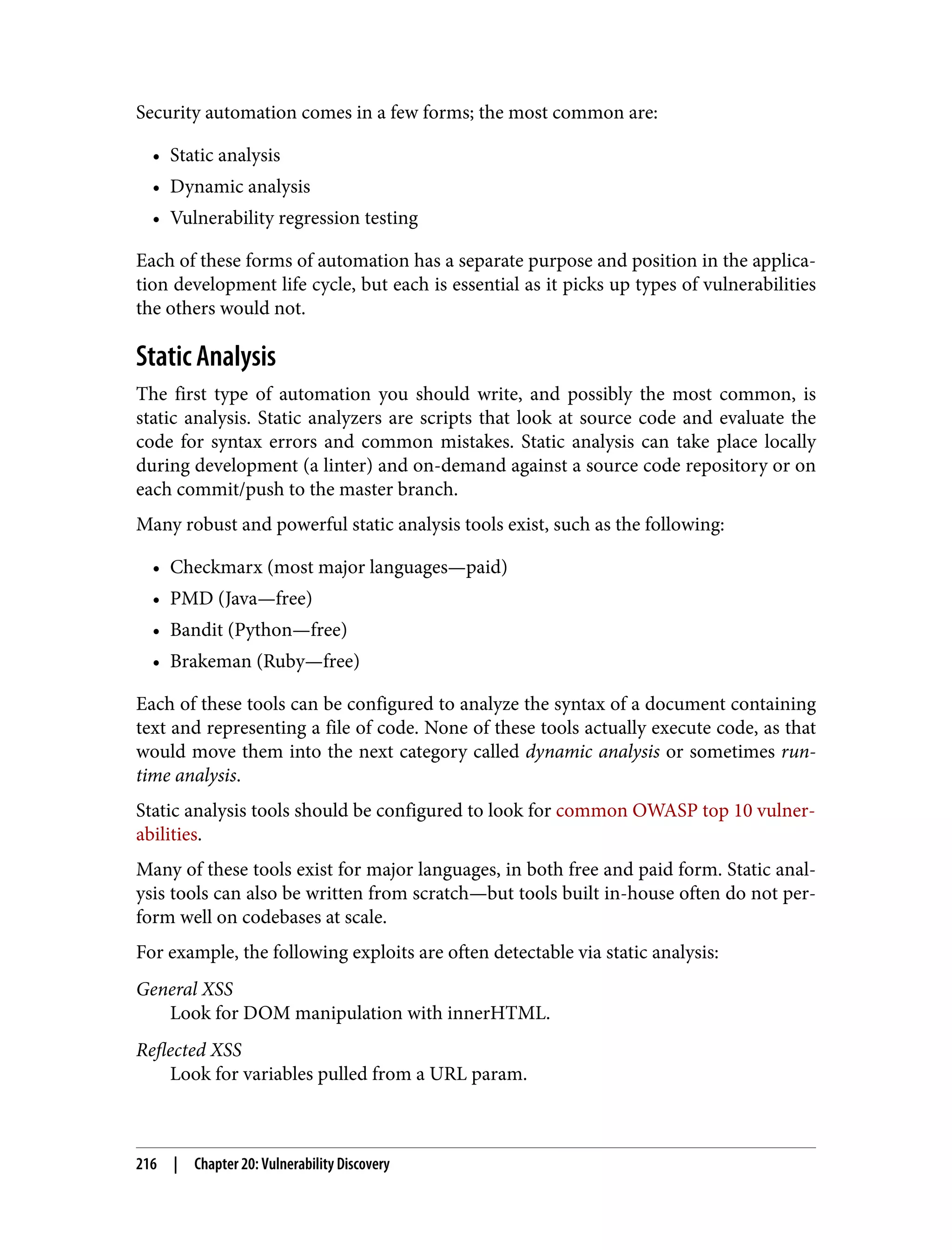 Security automation comes in a few forms; the most common are: • Static analysis • Dynamic analysis • Vulnerability regression testing Each of these forms of automation has a separate purpose and position in the applica‐ tion development life cycle, but each is essential as it picks up types of vulnerabilities the others would not. Static Analysis The first type of automation you should write, and possibly the most common, is static analysis. Static analyzers are scripts that look at source code and evaluate the code for syntax errors and common mistakes. Static analysis can take place locally during development (a linter) and on-demand against a source code repository or on each commit/push to the master branch. Many robust and powerful static analysis tools exist, such as the following: • Checkmarx (most major languages—paid) • PMD (Java—free) • Bandit (Python—free) • Brakeman (Ruby—free) Each of these tools can be configured to analyze the syntax of a document containing text and representing a file of code. None of these tools actually execute code, as that would move them into the next category called dynamic analysis or sometimes run‐ time analysis. Static analysis tools should be configured to look for common OWASP top 10 vulner‐ abilities. Many of these tools exist for major languages, in both free and paid form. Static anal‐ ysis tools can also be written from scratch—but tools built in-house often do not per‐ form well on codebases at scale. For example, the following exploits are often detectable via static analysis: General XSS Look for DOM manipulation with innerHTML. Reflected XSS Look for variables pulled from a URL param. 216 | Chapter 20: Vulnerability Discovery 