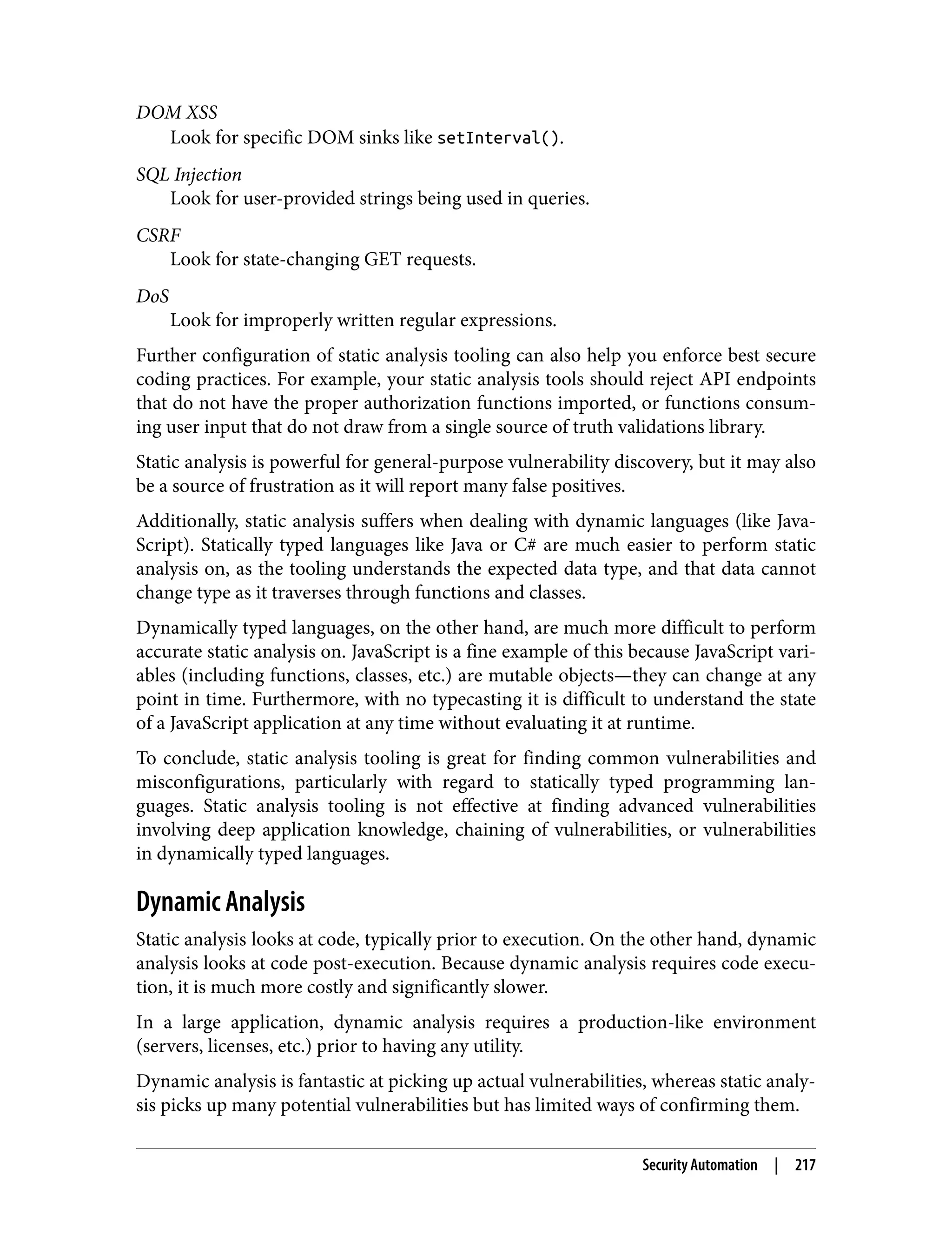 DOM XSS Look for specific DOM sinks like setInterval(). SQL Injection Look for user-provided strings being used in queries. CSRF Look for state-changing GET requests. DoS Look for improperly written regular expressions. Further configuration of static analysis tooling can also help you enforce best secure coding practices. For example, your static analysis tools should reject API endpoints that do not have the proper authorization functions imported, or functions consum‐ ing user input that do not draw from a single source of truth validations library. Static analysis is powerful for general-purpose vulnerability discovery, but it may also be a source of frustration as it will report many false positives. Additionally, static analysis suffers when dealing with dynamic languages (like Java‐ Script). Statically typed languages like Java or C# are much easier to perform static analysis on, as the tooling understands the expected data type, and that data cannot change type as it traverses through functions and classes. Dynamically typed languages, on the other hand, are much more difficult to perform accurate static analysis on. JavaScript is a fine example of this because JavaScript vari‐ ables (including functions, classes, etc.) are mutable objects—they can change at any point in time. Furthermore, with no typecasting it is difficult to understand the state of a JavaScript application at any time without evaluating it at runtime. To conclude, static analysis tooling is great for finding common vulnerabilities and misconfigurations, particularly with regard to statically typed programming lan‐ guages. Static analysis tooling is not effective at finding advanced vulnerabilities involving deep application knowledge, chaining of vulnerabilities, or vulnerabilities in dynamically typed languages. Dynamic Analysis Static analysis looks at code, typically prior to execution. On the other hand, dynamic analysis looks at code post-execution. Because dynamic analysis requires code execu‐ tion, it is much more costly and significantly slower. In a large application, dynamic analysis requires a production-like environment (servers, licenses, etc.) prior to having any utility. Dynamic analysis is fantastic at picking up actual vulnerabilities, whereas static analy‐ sis picks up many potential vulnerabilities but has limited ways of confirming them. Security Automation | 217 