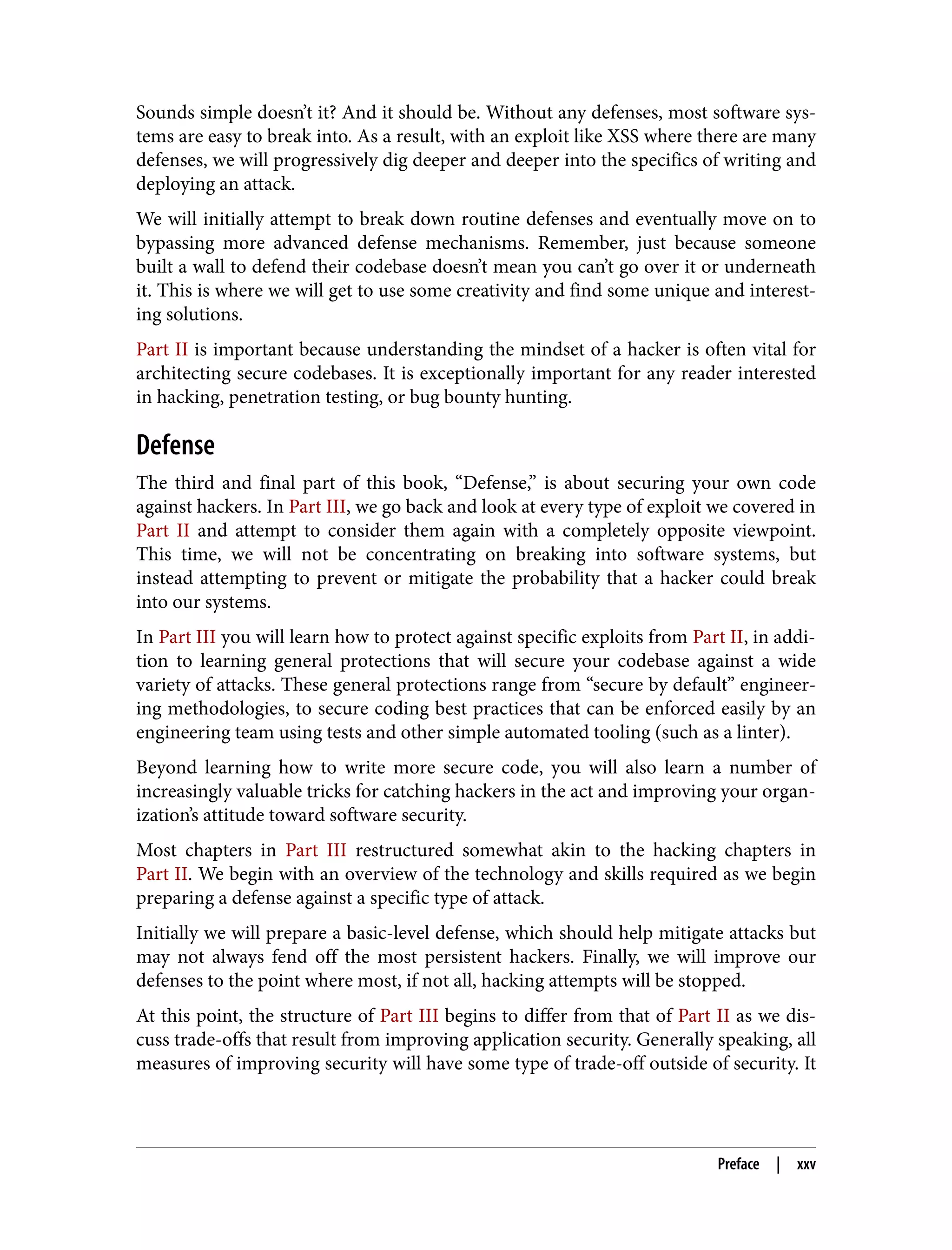 Sounds simple doesn’t it? And it should be. Without any defenses, most software sys‐ tems are easy to break into. As a result, with an exploit like XSS where there are many defenses, we will progressively dig deeper and deeper into the specifics of writing and deploying an attack. We will initially attempt to break down routine defenses and eventually move on to bypassing more advanced defense mechanisms. Remember, just because someone built a wall to defend their codebase doesn’t mean you can’t go over it or underneath it. This is where we will get to use some creativity and find some unique and interest‐ ing solutions. Part II is important because understanding the mindset of a hacker is often vital for architecting secure codebases. It is exceptionally important for any reader interested in hacking, penetration testing, or bug bounty hunting. Defense The third and final part of this book, “Defense,” is about securing your own code against hackers. In Part III, we go back and look at every type of exploit we covered in Part II and attempt to consider them again with a completely opposite viewpoint. This time, we will not be concentrating on breaking into software systems, but instead attempting to prevent or mitigate the probability that a hacker could break into our systems. In Part III you will learn how to protect against specific exploits from Part II, in addi‐ tion to learning general protections that will secure your codebase against a wide variety of attacks. These general protections range from “secure by default” engineer‐ ing methodologies, to secure coding best practices that can be enforced easily by an engineering team using tests and other simple automated tooling (such as a linter). Beyond learning how to write more secure code, you will also learn a number of increasingly valuable tricks for catching hackers in the act and improving your organ‐ ization’s attitude toward software security. Most chapters in Part III restructured somewhat akin to the hacking chapters in Part II. We begin with an overview of the technology and skills required as we begin preparing a defense against a specific type of attack. Initially we will prepare a basic-level defense, which should help mitigate attacks but may not always fend off the most persistent hackers. Finally, we will improve our defenses to the point where most, if not all, hacking attempts will be stopped. At this point, the structure of Part III begins to differ from that of Part II as we dis‐ cuss trade-offs that result from improving application security. Generally speaking, all measures of improving security will have some type of trade-off outside of security. It Preface | xxv 