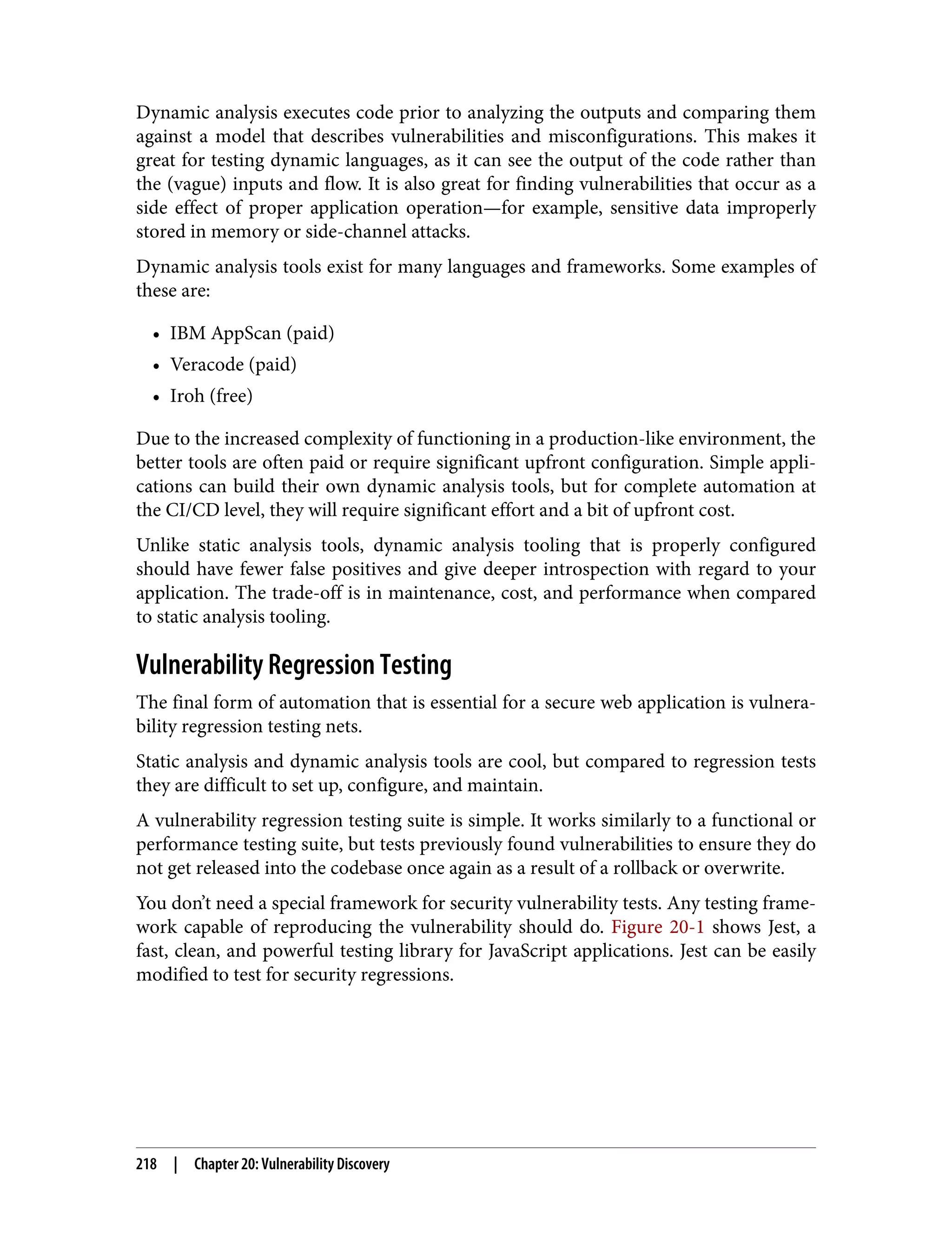 Dynamic analysis executes code prior to analyzing the outputs and comparing them against a model that describes vulnerabilities and misconfigurations. This makes it great for testing dynamic languages, as it can see the output of the code rather than the (vague) inputs and flow. It is also great for finding vulnerabilities that occur as a side effect of proper application operation—for example, sensitive data improperly stored in memory or side-channel attacks. Dynamic analysis tools exist for many languages and frameworks. Some examples of these are: • IBM AppScan (paid) • Veracode (paid) • Iroh (free) Due to the increased complexity of functioning in a production-like environment, the better tools are often paid or require significant upfront configuration. Simple appli‐ cations can build their own dynamic analysis tools, but for complete automation at the CI/CD level, they will require significant effort and a bit of upfront cost. Unlike static analysis tools, dynamic analysis tooling that is properly configured should have fewer false positives and give deeper introspection with regard to your application. The trade-off is in maintenance, cost, and performance when compared to static analysis tooling. Vulnerability Regression Testing The final form of automation that is essential for a secure web application is vulnera‐ bility regression testing nets. Static analysis and dynamic analysis tools are cool, but compared to regression tests they are difficult to set up, configure, and maintain. A vulnerability regression testing suite is simple. It works similarly to a functional or performance testing suite, but tests previously found vulnerabilities to ensure they do not get released into the codebase once again as a result of a rollback or overwrite. You don’t need a special framework for security vulnerability tests. Any testing frame‐ work capable of reproducing the vulnerability should do. Figure 20-1 shows Jest, a fast, clean, and powerful testing library for JavaScript applications. Jest can be easily modified to test for security regressions. 218 | Chapter 20: Vulnerability Discovery 