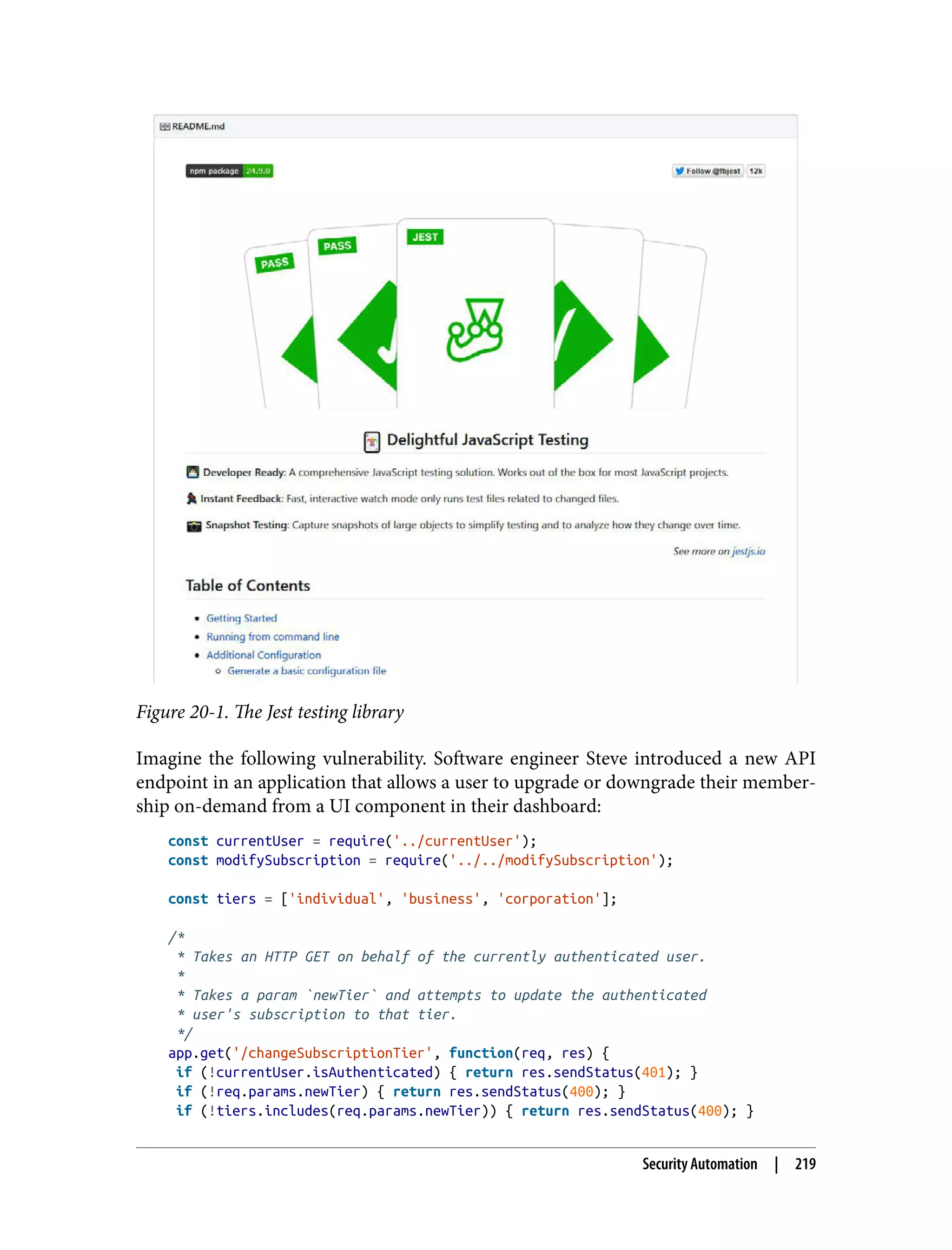 Figure 20-1. The Jest testing library Imagine the following vulnerability. Software engineer Steve introduced a new API endpoint in an application that allows a user to upgrade or downgrade their member‐ ship on-demand from a UI component in their dashboard: const currentUser = require('../currentUser'); const modifySubscription = require('../../modifySubscription'); const tiers = ['individual', 'business', 'corporation']; /* * Takes an HTTP GET on behalf of the currently authenticated user. * * Takes a param `newTier` and attempts to update the authenticated * user's subscription to that tier. */ app.get('/changeSubscriptionTier', function(req, res) { if (!currentUser.isAuthenticated) { return res.sendStatus(401); } if (!req.params.newTier) { return res.sendStatus(400); } if (!tiers.includes(req.params.newTier)) { return res.sendStatus(400); } Security Automation | 219 
