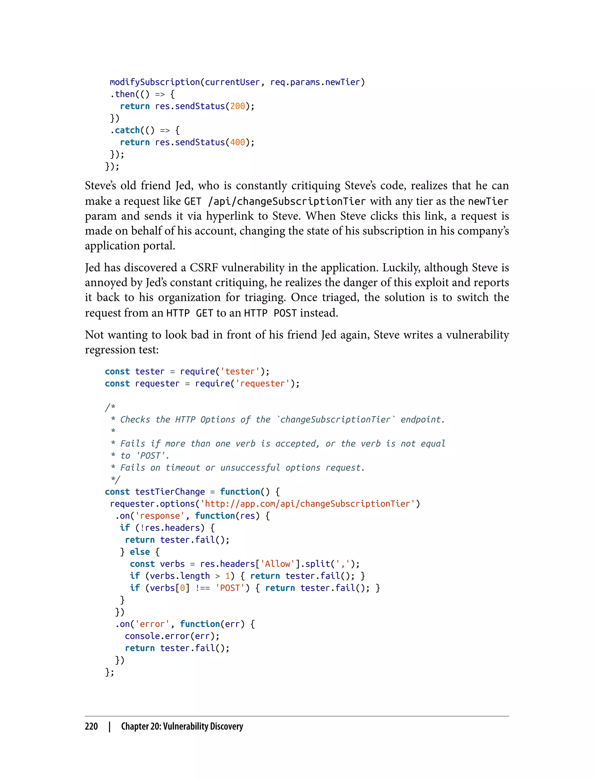 modifySubscription(currentUser, req.params.newTier) .then(() => { return res.sendStatus(200); }) .catch(() => { return res.sendStatus(400); }); }); Steve’s old friend Jed, who is constantly critiquing Steve’s code, realizes that he can make a request like GET /api/changeSubscriptionTier with any tier as the newTier param and sends it via hyperlink to Steve. When Steve clicks this link, a request is made on behalf of his account, changing the state of his subscription in his company’s application portal. Jed has discovered a CSRF vulnerability in the application. Luckily, although Steve is annoyed by Jed’s constant critiquing, he realizes the danger of this exploit and reports it back to his organization for triaging. Once triaged, the solution is to switch the request from an HTTP GET to an HTTP POST instead. Not wanting to look bad in front of his friend Jed again, Steve writes a vulnerability regression test: const tester = require('tester'); const requester = require('requester'); /* * Checks the HTTP Options of the `changeSubscriptionTier` endpoint. * * Fails if more than one verb is accepted, or the verb is not equal * to 'POST'. * Fails on timeout or unsuccessful options request. */ const testTierChange = function() { requester.options('http://app.com/api/changeSubscriptionTier') .on('response', function(res) { if (!res.headers) { return tester.fail(); } else { const verbs = res.headers['Allow'].split(','); if (verbs.length > 1) { return tester.fail(); } if (verbs[0] !== 'POST') { return tester.fail(); } } }) .on('error', function(err) { console.error(err); return tester.fail(); }) }; 220 | Chapter 20: Vulnerability Discovery 